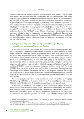 ìáôéêïý Ðñïóáíáôïëéóìïý. Éäéáßôåñá óçìáíôéêÞ åßíáé ç äõíáôüôçôá ðïõ ðñïóöÝñåé ôï Euroguidance
óôïõò åéäéêïýò êáé åìðåéñïãíþìïíåò ôçò ÓõìâïõëåõôéêÞò êáé ôïõ Ðñïóáíáôïëéóìïý, üðùò êáé óå
Óõìâïýëïõò ãéá ðñüóâáóç óå ðïéïôéêÞ ðëçñïöüñçóç óôá ðáñáðÜíù èÝìáôá óå åõñùðáúêü åðßðå-
äï, êáèþò êáé óå åõñùðáúêÝò ðñùôïâïõëßåò êáé ðñïãñÜììáôá. ÌÝóá áðü ôï äßêôõï ãßíåôáé äõíá-
ôÞ ç ðñïþèçóç ôçò åõñùðáúêÞò äéÜóôáóçò ôçò ÓõìâïõëåõôéêÞò êáé ôïõ Ðñïóáíáôïëéóìïý êáé ç äéÜ-
÷õóç ãíþóåùí êáé êáëþí ðñáêôéêþí êáèþò êáé ç åíßó÷õóç ôçò äéáðïëéôéóìéêüôçôáò ìå ôçí õëïðïß-
çóç äéáöüñùí äñÜóåùí üðùò ôá ðñïãñÜììáôá áíôáëëáãÞò Óõìâïõëþí Åðáããåëìáôéêïý Ðñïóáíá-
ôïëéóìïý. Ìå ôç óõíåñãáóßá ôïõ äéêôýïõ Euroguidance ó÷åäéÜóôçêå ôï European Internet Portal
on Learning Opportunities-PLOTEUS24, ìéá íÝá Ðýëç ãéá ôç äéåõêüëõíóç ôçò ðñüóâáóçò üëùí ôùí
åõñùðáßùí ðïëéôþí óå üëåò ôéò ðëçñïöïñßåò ðïõ áöïñïýí óå ÅêðáéäåõôéêÝò Åõêáéñßåò óôçí
Åõñþðç. Ôï Åèíéêü ÊÝíôñï Åðáããåëìáôéêïý Ðñïóáíáôïëéóìïý (Å.Ê.Å.Ð.) åêðñïóùðåß ôçí ÅëëÜäá
óôï äßêôõï Euroguidance êáé åßíáé ï âáóéêüò ÷åéñéóôÞò ãéá ôçí åéóáãùãÞ ðëçñïöïñéþí ãéá ôç ÷þñá
ìáò óôï PLOTEUS Portal.
3.3 Ç ðñïþèçóç ôçò äéêôýùóçò êáé ôçò êéíçôéêüôçôáò ãéá ëüãïõò
åêðáßäåõóçò êáé áðáó÷üëçóçò óôçí Åõñþðç
Ç ÅõñùðáúêÞ äéÜóôáóç ôçò ÓõìâïõëåõôéêÞò êáé ôïõ Ðñïóáíáôïëéóìïý õðïóôçñßæåôáé êáé ìÝóá
áðü ôá ÐñïãñÜììáôá Êéíçôéêüôçôáò ðïõ êáôüñèùóáí íá áããßîïõí ôéò æùÝò ôùí ðïëéôþí ôçò Åõñù-
ðáúêÞò ¸íùóçò êáé Ýäùóáí ôçí åõêáéñßá ôçò óõììåôï÷Þò êáé ôçò áíôáëëáãÞò åìðåéñéþí óå ÷éëéÜ-
äåò áðëïýò áíèñþðïõò åêôüò ôïõ óôåíïý êýêëïõ ôùí «åéäéêþí» êáé ôùí «åìðåéñïãíùìüíùí». Áðü
ôá ðñþôá áõôÜ ðñïãñÜììáôá Þôáí ôï Erasmus (1987-1994) êáé ôï Lingua (1990-1994) ãéá ôçí åêðáß-
äåõóç êáé ôá Commett (1987-1994) êáé Petra (1988-1994) ãéá ôçí áñ÷éêÞ åðáããåëìáôéêÞ êáôÜñôé-
óç. Óôï ôåëåõôáßï, õðÞñ÷å êáé ï óôü÷ïò ôçò õðïóôÞñéîçò ôçò áíÜðôõîçò óõóôçìÜôùí «åèíéêÞò åðáã-
ãåëìáôéêÞò êáèïäÞãçóçò», üðùò áíáöåñüôáí, äçëáäÞ Åðáããåëìáôéêïý Ðñïóáíáôïëéóìïý. Åðßóçò,
ôï Force (1991-1994) ãéá ôçí óõíå÷éæüìåíç åðáããåëìáôéêÞ êáôÜñôéóç êáé ôï Youth for Europe
(1988-1994) ãéá ôïõò íÝïõò êáé íÝåò åêôüò ó÷ïëåßïõ þóôå íá áðïêôÞóïõí ÅõñùðáúêÞ åìðåéñßá.
Áêïëïýèçóáí ôá ðñïãñÜììáôá Leonardo da Vinci ãéá ôçí åðáããåëìáôéêÞ êáôÜñôéóç, Socrates ãéá
ôçí åêðáßäåõóç (ìå ôï õðïðñüãñáììá Comenius ãéá ôç äåõôåñïâÜèìéá åêðáßäåõóç) êáé Youth for
Europe III ãéá ôçí ðåñßïäï 1994-1999. Ôá ßäéá ÐñïãñÜììáôá åðáíáðñïêçñý÷èçêáí êáôÜ ôçí ðåñßï-
äï 2000-2006.
Ãéá ôçí êáôÜñôéóç ôùí åñåõíçôþí êáé ôçí åêðáéäåõôéêÞ Ýñåõíá êáèéåñþèçêå ôï ðñüãñáììá
Ô.M.R. (Training and Mobility of Researcher: ÊáôÜñôéóç êáé Êéíçôéêüôçôá Åñåõíçôþí) üðùò êáé ôï
T.S.E.R. (Targeted Soci-Economic Research: Óôï÷åõìÝíç Êïéíùíéêü-ïéêïíïìéêÞ Ýñåõíá).
Ç ðñïþèçóç ôçò êéíçôéêüôçôáò óôçí Åõñþðç ôüóï ãéá åêðáéäåõôéêïýò óêïðïýò üóï êáé ãéá
åðáããåëìáôéêïýò óôçñßæåôáé áðü ôï Åèíéêü ÊÝíôñï Europass25 ðïõ äçìéïõñãÞèçêå êáé ëåéôïõñãåß
óôïí Ïñãáíéóìü ÅðáããåëìáôéêÞò Åêðáßäåõóçò êáé ÊáôÜñôéóçò (Ï.Å.Å.Ê.) áðü ôçí 1ç ÌáÀïõ 2005.
Áðïôåëåß ôïí åíéáßï åèíéêü öïñÝá ðïõ óôï÷åýåé óôç âåëôßùóç ôçò äéáöÜíåéáò ôùí åðáããåëìáôé-
êþí ðñïóüíôùí êáé äåîéïôÞôùí ìå óêïðü. Ôï Åèíéêü ÊÝíôñï EUROPASS áðïôåëåß ìÝñïò åíüò
ÏÄÇÃÏÓ ÓÕÌÂÏÕËÅÕÔÉÊÇÓ ÊÁÉ ÅÐÁÃÃÅËÌÁÔÉÊÏÕ
ÐÑÏÓÁÍÁÔÏËÉÓÌÏÕ ÓÔÇÍ ÅÊÐÁÉÄÅÕÓÇ-Á´ ÌÅÑÏÓ
48
¢ííá ÐáôåóôÞ
24 ÁíáëõôéêÞ ðáñïõóßáóç ôïõ PLOTEUS Portal óôï Êåö. É ôïõ Â´ ÌÝñïõò ôïõ Ïäçãïý ÓõìâïõëåõôéêÞò êáé Åðáããåëìáôéêïý
Ðñïóáíáôïëéóìïý ãéá ôçí Åêðáßäåõóç.
25 O äéêôõáêüò ôüðïò ôïõ Åèíéêïý ÊÝíôñïõ Europass åßíáé http://europass.oeek.gr/ Ôá Ýããñáöá EUROPASS ðáñïõóéÜæï-
íôáé óôï Êåö. É ôïõ Â´ ÌÝñïõò ôïõ Ïäçãïý ÓõìâïõëåõôéêÞò êáé Åðáããåëìáôéêïý Ðñïóáíáôïëéóìïý ãéá ôçí Áðáó÷üëçóç.
 