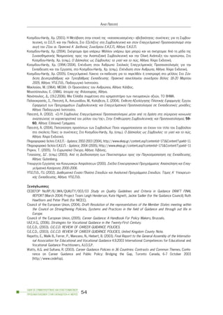 Êïóìßäïõ-Hardy, Xñ. (2001). Ç ÌåôÜâáóç óôçí åðï÷Þ ôçò «êáôáóêåõáóìÝíçò» áâåâáéüôçôáò: óõíÝðåéåò ãéá ôç Óõìâïõ-
ëåõôéêÞ, ôï Ó.Å.Ð. êáé ôçí Ðáéäåßá, Óôï Åîåëßîåéò óôç ÓõìâïõëåõôéêÞ êáé óôïí Åðáããåëìáôéêü Ðñïóáíáôïëéóìü óôçí
áõãÞ ôïõ 21ïõ áé. ÐñáêôéêÜ Á´ Äéåèíïýò Óõíåäñßïõ Å.Ê.Å.Ð., ÁèÞíá: Å.Ê.Å.Ð.
Êïóìßäïõ-Hardy, Xñ. (2004). ÓêÝöôïìáé Üñá õðÜñ÷ù: ÌÜëëïí õðÜñ÷ù Üñá ìðïñþ êáé íá óêÝöôïìáé: Áðü ôç ìüäá ôçò
ÓõíáéóèçìáôéêÞò Íïçìïóýíçò ðñïò ôçí ÁíáðôõîéáêÞ ÓõìâïõëåõôéêÞ êáé ôçí ÏëéêÞ ÁíÜðôõîç ôïõ ðñïóþðïõ, Óôï
Êïóìßäïõ-Hardy, Xñ. (åðéì.). Ï ÄÜóêáëïò ùò Óýìâïõëïò: ôï ãéáôß êáé ôï ðþò, ÁèÞíá: ¢ëöá ÅêäïôéêÞ.
Êïóìßäïõ-Hardy, Xñ. (1994/2004). ÅðÝíäõóç óôïí ¢íèñùðï: Ó÷ïëéêüò Åðáããåëìáôéêüò Ðñïóáíáôïëéóìüò ãéá ôçí
Åêðáßäåõóç êáé ôçí Åñãáóßá, óôï Êïóìßäïõ-Hardy, Xñ. (åðéì.). ÅðÝíäõóç óôïí ¢íèñùðï, ÁèÞíá: ¢ëöá ÅêäïôéêÞ.
Kïóìßäïõ-Hardy, ×ñ. (2005). Åðáããåëìáôéêü Ëýêåéï: åê-ðáßäåõóç ãéá ôï ðáñåëèüí Þ åðéóôñïöÞ óôï ìÝëëïí; Óôï Óýí-
äåóç ÄåõôåñïâÜèìéáò êáé ÔñéôïâÜèìéáò Åêðáßäåõóçò. ÐñáêôéêÜ ðáíåëëçíßïõ óõíåäñßïõ Âüëïò 18-20 Ìáñôßïõ
2005, ÁèÞíá: ÕÐ.Å.Ð.È., Ðáéäáãùãéêü Éíóôéôïýôï.
Ìáêëïýáí, Ì. (1964). MEDIA: Ïé ÐñïåêôÜóåéò ôïõ Áíèñþðïõ, ÁèÞíá: ÊÜëâïò.
Ìïõôóüðïõëïõ, Å. (1986). Éóôïñßá ôçò Öéëïóïößáò, ÁèÞíá.
Íáíüðïõëïò, Ä., (19.2.2006). Ìéá ÅëëÜäá óõììÝôï÷ç óôï ÷ñçìáôéóôÞñéï ôùí ðíåõìáôéêþí áîéþí, ÔÏ ÂÇÌÁ.
ÐáëáéïêñáóÜò, Ó., ÐáôåóôÞ, ¢., ÁíôùíéÜäïõ, Ì., Êáëýâåæá, Ó. (2004). ¸êèåóç Áîéïëüãçóçò ÐéëïôéêÞò ÅöáñìïãÞò ¸ñãïõ.
ÅöáñìïãÞ ôùí ÐñïãñáììÜôùí ÓõìâïõëåõôéêÞò êáé Åðáããåëìáôéêïý Ðñïóáíáôïëéóìïý óå ÅêðáéäåõôéêÝò ìïíÜäåò,
ÁèÞíá: Ðáéäáãùãéêü Éíóôéôïýôï.
ÐáôåóôÞ, ¢. (2002). «Ï/Ç Óýìâïõëïò Åðáããåëìáôéêïý Ðñïóáíáôïëéóìïý ìÝóá áðü ôç äñÜóç óôç óýã÷ñïíç êïéíùíßá:
áíáæçôþíôáò ôá ÷áñáêôçñéóôéêÜ ôïõ ñüëïõ ôïõ/ôçò», Óôçí Åðéèåþñçóç ÓõìâïõëåõôéêÞò êáé Ðñïóáíáôïëéóìïý, 59-
60, ÁèÞíá: ÅëëçíéêÜ ÃñÜììáôá.
ÐáôåóôÞ, ¢. (2004). Ðéóôïðïßçóç ðñïóüíôùí ôùí Óõìâïýëùí: Ðïéïé íïìéìïðïéïýíôáé íá Ý÷ïõí ôïí ôßôëï ôïõ Óõìâïýëïõ
óôï ó÷ïëåßï; Ðïéåò ïé óõíÝðåéåò; Óôï Êïóìßäïõ-Hardy, Xñ. (åðéì.). Ï ÄÜóêáëïò ùò Óýìâïõëïò: ôï ãéáôß êáé ôï ðþò,
ÁèÞíá: ¢ëöá ÅêäïôéêÞ.
Ðëçñïöïñéáêü äåëôßï Å.Ê.Å.Ð. - ÄñÜóåéò 2002-2003 (2004), http://www.ekep.gr/content.asp?contentid=171&ContentTypeId=11.
Ðëçñïöïñéáêü äåëôßï Å.Ê.Å.Ð. - ÄñÜóåéò 2004 (2005), http://www.ekep.gr/content.asp?contentid=171&ContentTypeId=11
Ñßöêéí, Ô. (2005). Ôï Åõñùðáúêü ¼íåéñï, ÁèÞíá: ËéâÜíçò.
Ôóáïýóçò, Ä.Ã. (åðéì.) (2003). Áðü ôç Äéåèíïðïßçóç ôùí Ðáíåðéóôçìßùí ðñïò ôçí Ðáãêïóìéïðïßçóç ôçò Åêðáßäåõóçò,
ÁèÞíá: Gutenberg.
Õðïõñãåßï Åñãáóßáò êáé Êïéíùíéêþí Áóöáëßóåùí (2000). Ó÷Ýäéï Åðé÷åéñçóéáêïý ÐñïãñÜììáôïò Áðáó÷üëçóç êáé Åðáã-
ãåëìáôéêÞ ÊáôÜñôéóç 2000-2006.
ÕÐ.Å.Ð.È., Ð.É. (2002). Äéáèåìáôéêü Åíéáßï Ðëáßóéï Óðïõäþí êáé ÁíáëõôéêÜ ÐñïãñÜììáôá Óðïõäþí. Ôüìïò Á´ Õðï÷ñåùôé-
êÞò Åêðáßäåõóçò, ÁèÞíá: ÕÐ.Å.Ð.È.
Îåíüãëùóóåò
CEDEFOP No:RP/B/JWA/QUALITY/003/03 Study on Quality Guidelines and Criteria in Guidance DRAFT FINAL
REPORT (March 2004) Project Team: Leigh Henderson, Kate Hignett, Jackie Sadler (for the Guidance Council); Ruth
Hawthorn and Peter Plant (for NICEC).
Council of the European Union, (2004). Draft Resolution of the representatives of the Member States meeting within
the Council on Strengthening Policies, Systems and Practices in the field of Guidance and through out life in
Europe.
Council of the European Union, (2005). Career Guidance: A Handbook For Policy Makers, Brussels.
I.A.E.V.G., (2006). Strategies for Vocational Guidance in the Twenty-First Century.
O.E.C.D., (2003). O.E.C.D. REVIEW OF CAREER GUIDANCE POLICIES.
O.E.C.D., (2003). O.E.C.D. REVIEW OF CAREER GUIDANCE POLICIES, United Kingdom County Note.
Repetto, E., Malik B., Ferrer, P., Manzano, N., Hiebert, B. (2003). Final Report to the General Assembly of the Internatio-
nal Association for Educational and Vocational Guidance 4.9.2003 International Competences for Educational and
Vocational Guidance Practitioners, A.I.O.S.P.
Watts, A.G. and Sultana, R. (2003). Career Guidance Policies in 36 Countries: Contrasts and Common Themes, Confe-
rence on Career Guidance and Public Policy: Bridging the Gap, Toronto Canada, 6-7 October 2003
(http//www.cedefop).
ÏÄÇÃÏÓ ÓÕÌÂÏÕËÅÕÔÉÊÇÓ ÊÁÉ ÅÐÁÃÃÅËÌÁÔÉÊÏÕ
ÐÑÏÓÁÍÁÔÏËÉÓÌÏÕ ÓÔÇÍ ÅÊÐÁÉÄÅÕÓÇ-Á´ ÌÅÑÏÓ
54
¢ííá ÐáôåóôÞ
 