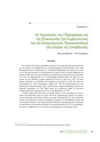 ÊåöÜëáéï É
Ïé ÔÔå÷íïëïãßåò ôôçò ÐÐëçñïöïñßáò êêáé
ôçò ÅÅðéêïéíùíßáò óóôç ÓÓõìâïõëåõôéêÞ
êáé ôôïí ÅÅðáããåëìáôéêü ÐÐñïóáíáôïëéóìü
óôï ððëáßóéï ôôçò ÅÅêðáßäåõóçò
ÖùôåéíÞ Âëá÷Üêç - ÑÝá ÓãïõñÜêç1
Ðåñßëçøç
Óôï êåöÜëáéï áõôü ãßíåôáé ðñïóðÜèåéá áðïôýðùóçò ôçò íÝáò äõíáìéêÞò ðñáãìáôéêüôçôáò
ãéá ôçí Üóêçóç ôçò ÓõìâïõëåõôéêÞò êáé ôïõ Åðáããåëìáôéêïý Ðñïóáíáôïëéóìïý, üðùò áõôÞ
äéáìïñöþíåôáé áðü ôçí áîéïðïßçóç ôùí Ôå÷íïëïãéþí Ðëçñïöïñßáò êáé Åðéêïéíùíßáò (Ô.Ð.Å.)
ùò Ýíá óýã÷ñïíï åñãáëåßï ôùí åðáããåëìáôéþí ôïõ ÷þñïõ óå üëá ôá åðßðåäá åöáñìïãÞò ôïõ
èåóìïý. Åðé÷åéñåßôáé ç ðñïóÝããéóç èåìÜôùí ðïõ áöïñïýí óôçí áíáãêáéüôçôá ôçò áîéïðïßçóçò
ôùí Ô.Ð.Å. óôç ÓõìâïõëåõôéêÞ êáé ôïí Åðáããåëìáôéêü Ðñïóáíáôïëéóìü, óôá åßäç ôùí õðç-
ñåóéþí êáé óôéò ìåèüäïõò ðáñï÷Þò õðçñåóéþí ÓÕ.Å.Ð. ìå ôç ÷ñÞóç ôùí Ô.Ð.Å., óôéò áðá-
ñáßôçôåò äåîéüôçôåò ôùí Óõìâïýëùí ðïõ óõíäÝïíôáé ìå ôç ÷ñÞóç ôùí Ô.Ð.Å. êáé, ôÝëïò, óôá
ðëåïíåêôÞìáôá êáé óôïõò ðåñéïñéóìïýò ÷ñÞóçò ôùí Ô.Ð.Å. óôç ÓõìâïõëåõôéêÞ êáé óôïí
Åðáããåëìáôéêü Ðñïóáíáôïëéóìü. ÔÝëïò, ðáñïõóéÜæïíôáé åíäåéêôéêÜ äéáäéêôõáêÜ åñãáëåßá êáé
ðñáêôéêÝò áîéïðïßçóçò ôùí Ô.Ð.Å. óôïõò ôïìåßò ôçò åêðáßäåõóçò êáèþò êáé åíäåéêôéêÜ
åñãáëåßá äéêôýùóçò åðáããåëìáôéþí ÓÕ.Å.Ð. ìå ôçí áîéïðïßçóç ôùí Ô.Ð.Å.
Ôï ðáñüí êåßìåíï äåí åßíáé äõíáôü íá êáëýøåé ðëÞñùò ôï åõñý áõôü èÝìá, ðïõ ïýôùò Þ
Üëëùò åßíáé áíåîÜíôëçôï ëüãù ôçò öýóçò ôïõ êáé ôçò åðéôá÷õíüìåíçò åîÝëéîçò ôùí åöáñìï-
ãþí ôçò óýã÷ñïíçò ôå÷íïëïãßáò óå üëïõò ôïõò ôïìåßò. Åðéóçìáßíåôáé äå üôé, ëüãù ôçò Üìåóçò
ó÷Ýóçò ðïõ ÷áñáêôçñßæåé ôá èÝìáôá åêðáßäåõóçò, êáôÜñôéóçò êáé áðáó÷üëçóçò, ãåãïíüò ðïõ
êáôáäåéêíýåôáé Ýíôïíá êáé óôá ðáñïõóéáæüìåíá äéáäéêôõáêÜ åñãáëåßá-ðñáêôéêÝò åíäåßêíõôáé
ç áíÜãíùóç êáé ôïõ áíôßóôïé÷ïõ Êåöáëáßïõ ôïõ åã÷åéñéäßïõ-ïäçãïý ÓÕ.Å.Ð. ôçò áðáó÷üëçóçò,
Ýôóé þóôå ïé Óýìâïõëïé êáé ôùí äõï ÷þñùí íá äéáìïñöþóïõí ìéá åõñýôåñç åéêüíá.
ÏÄÇÃÏÓ ÓÕÌÂÏÕËÅÕÔÉÊÇÓ ÊÁÉ ÅÐÁÃÃÅËÌÁÔÉÊÏÕ
ÐÑÏÓÁÍÁÔÏËÉÓÌÏÕ ÓÔÇÍ ÅÊÐÁÉÄÅÕÓÇ-Â´ ÌÅÑÏÓ
161
1 Ç Ö.Â. êáé ç Ñ.Ó. åßíáé Óýìâïõëïé Åðáããåëìáôéêïý Ðñïóáíáôïëéóìïý (Ìåôáðôõ÷éáêü Äßðëùìá).
 