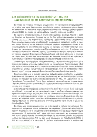1. Ç áíáãêáéüôçôá ãéá ôçí áîéïðïßçóç ôùí Ô.Ð.Å. óôç
ÓõìâïõëåõôéêÞ êáé ôïí Åðáããåëìáôéêü Ðñïóáíáôïëéóìü
Óôï ðëáßóéï ôçò óýã÷ñïíçò ðáãêüóìéáò ðñáãìáôéêüôçôáò ðïõ ÷áñáêôçñßæåôáé áðü ñáãäáßåò áëëá-
ãÝò óå üëïõò ôïõò ôïìåßò äñáóôçñéïôÞôùí ôïõ áíèñþðïõ, ç áíÜãêç ãéá íÝá åñãáëåßá êáé ìåèüäïõò
ðïõ èá êáëýøïõí ôçí áõîáíüìåíç æÞôçóç õðçñåóéþí ÓõìâïõëåõôéêÞò êáé Åðáããåëìáôéêïý Ðñïóáíá-
ôïëéóìïý (ÓÕ.Å.Ð.) óôï ðëáßóéï ôçò äéá âßïõ ìÜèçóçò ðñïâÜëëåé ðéåóôéêÞ êáé ïõóéþäçò.
Óå åõñùðáúêü åðßðåäï ôïõëÜ÷éóôïí, ç áíÜãêç áõôÞ åêöñÜóôçêå îåêÜèáñá, Þäç áðü ôï 2000,
óôï Ìíçìüíéï ôçò ÅõñùðáúêÞò ÅðéôñïðÞò ãéá ôç äéá âßïõ ìÜèçóç (Memorandum on Lifelong
Learning, CEC, 2000). Óôï Ìíçìüíéï áõôü, ï ñüëïò ôçò ÓõìâïõëåõôéêÞò êáé ôïõ Åðáããåëìáôéêïý
Ðñïóáíáôïëéóìïý áíáäåéêíýåôáé ùò êáèïñéóôéêüò, ðñïêåéìÝíïõ íá äéáóöáëéóôåß üôé üëïé ïé åõñù-
ðáßïé ðïëßôåò èá Ý÷ïõí, áöåíüò, åýêïëç ðñüóâáóç óå õðçñåóßåò ðëçñïöüñçóçò ó÷åôéêÜ ìå ôéò
åõêáéñßåò ìÜèçóçò êáé áðáó÷üëçóçò óôçí Åõñþðç, êáé, áöåôÝñïõ, õðïóôÞñéîç ãéá ôç ëÞøç åêðáé-
äåõôéêþí êáé åðáããåëìáôéêþí áðïöÜóåùí êáèüëç ôç äéÜñêåéá ôçò æùÞò ôïõò. Ùò áðÜíôçóç óôçí
åðßôåõîç ôïõ óôü÷ïõ áõôïý ðñïâÜëëåé, áöåíüò, ç ìåôáôüðéóç ôïõ «êÝíôñïõ âÜñïõò» ôùí óõóôçìÜ-
ôùí ðáñï÷Þò õðçñåóéþí Åðáããåëìáôéêïý Ðñïóáíáôïëéóìïý êáôÜ ôÝôïéï ôñüðï þóôå ôï åðßêåíôñï
ôïõ åíäéáöÝñïíôïò íá áðïôåëïýí ðëÝïí ïé áíÜãêåò êáé áðáéôÞóåéò ôùí ÷ñçóôþí êáé, áöåôÝñïõ, ç
áîéïðïßçóç ôùí äõíáôïôÞôùí ðïõ ðñïóöÝñïõí ïé íÝåò ôå÷íïëïãßåò êáé ôï äéáäßêôõï.
Ïé Ôå÷íïëïãßåò ôçò Ðëçñïöïñßáò êáé ôçò Åðéêïéíùíßáò (Ô.Ð.Å.) áíïßãïõí íÝïõò ïñßæïíôåò ãéá ôç
âåëôßùóç ôçò ðáñï÷Þò õðçñåóéþí ÓõìâïõëåõôéêÞò êáé Åðáããåëìáôéêïý Ðñïóáíáôïëéóìïý, åéäéêÜ
óôïí ôïìÝá ôçò ðëçñïöüñçóçò, êáèþò åðéôñÝðïõí åõñýôåñç ðñïóâáóéìüôçôá ãéá Ýíá ìåãáëýôåñï
áñéèìü ðéèáíþí ÷ñçóôþí, êõñßùò ãéá áõôïýò ãéá ôïõò ïðïßïõò ç ðñüóâáóç óå ðåñéóóüôåñï ðáñá-
äïóéáêÝò ìïñöÝò ðáñï÷Þò õðçñåóéþí Åðáããåëìáôéêïý Ðñïóáíáôïëéóìïý åßíáé äýóêïëç.
Äåí åßíáé ùóôüóï ìüíï ïé ó÷åôéêÝò åõñùðáúêÝò Þ åèíéêÝò ðñïôÜóåéò ðïëéôéêÞò Þ ôá ãñáöüìå-
íá êáôáîéùìÝíùí åðéóôçìüíùí ôïõ ÷þñïõ ôçò ÓõìâïõëåõôéêÞò êáé ôïõ Åðáããåëìáôéêïý Ðñïóáíá-
ôïëéóìïý ðïõ ðñïùèïýí ôçí áíáãêáéüôçôá ôçò áîéïðïßçóçò ôùí Ô.Ð.Å. óôç ÓõìâïõëåõôéêÞ êáé ôïí
Åðáããåëìáôéêü Ðñïóáíáôïëéóìü. Åßíáé ç ßäéá ç êáèçìåñéíÞ ðñáãìáôéêüôçôá ðïõ ï åðáããåëìáôßáò
Óýìâïõëïò Åðáããåëìáôéêïý Ðñïóáíáôïëéóìïý, ùò ìÝñïò ôïõ åõñýôåñïõ êïéíùíéêïý óõíüëïõ, âéþ-
íåé üðïõ êé áí åñãÜæåôáé.
Ïé ôå÷íïëïãßåò ôçò ðëçñïöïñßáò êáé ôçò åðéêïéíùíßáò Ý÷ïõí äéåéóäýóåé óå üëïõò ôïõò ôïìåßò
ôçò óõëëïãéêÞò, ôçò áôïìéêÞò êáé ôçò åðáããåëìáôéêÞò æùÞò. Ç ýðáñîç êáé ç äéáñêÞò åðÝêôáóÞ ôïõò
óçìáôïäïôïýí ôç äçìéïõñãßá ìéáò íÝáò êïéíùíßáò ðïõ åíþ ÷áñáêôçñßæåôáé áðü ðïëõðëïêüôçôá, ñåõ-
óôüôçôá êáé ôá÷ýôçôá ìïíáäéêÞ óôçí éóôïñßá ôïõ ðáãêüóìéïõ ðïëéôéóìïý, äçìéïõñãþíôáò êëßìá áíá-
óöÜëåéáò êáé áíçóõ÷ßáò, áöÞíåé ôáõôü÷ñïíá ðïëëÜ ðåñéèþñéá ãéá ïõóéáóôéêÞ Üóêçóç ôçò åëåõèå-
ñßáò ôïõ áôüìïõ, ìå ôçí Ýííïéá ôçò áíÜëçøçò ðñïóùðéêÞò åõèýíçò ãéá ôç æùÞ êáé ôï ìÝëëïí ôïõ
(Êïóìßäïõ-Hardy, 2003).
Óôï ðëáßóéï ìéáò ôÝôïéáò ðñáãìáôéêüôçôáò êáé óå ü,ôé áöïñÜ ôá æçôÞìáôá Åðáããåëìáôéêïý Ðñï-
óáíáôïëéóìïý, ï óýã÷ñïíïò ðïëßôçò êáôáêëýæåôáé áðü ðëçñïöïñßåò («åîùôåñéêÜ äåäïìÝíá») ðïõ
áöïñïýí óôéò óðïõäÝò êáé ôá åðáããÝëìáôá êáé åßíáé äéáèÝóéìåò ìÝóù ôçò óýã÷ñïíçò ôå÷íïëïãßáò
êáé åðéêïéíùíßáò. Ïé ðëçñïöïñßåò áõôÝò, êáèþò åßíáé óõ÷íÜ áíïñãÜíùôåò êáé áíôéöáôéêÝò, ðñïêá-
ëïýí ìåñéêÝò öïñÝò óýã÷õóç, åðéôåßíïíôáò ôï áßóèçìá ôçò áâåâáéüôçôáò ìðñïóôÜ óôéò ñáãäáßåò
åîåëßîåéò ôçò ðñáãìáôéêüôçôáò. Áðü ôçí Üëëç ìåñéÜ, óýìöùíá ìå ôçí Êïóìßäïõ-Hardy (2003, ó.
318), «ôá åóùôåñéêÜ äåäïìÝíá ôïõ áôüìïõ äåí öáßíåôáé íá åßíáé óõíôïíéóìÝíá ìå ôá åîùôåñéêÜ.
ÏÄÇÃÏÓ ÓÕÌÂÏÕËÅÕÔÉÊÇÓ ÊÁÉ ÅÐÁÃÃÅËÌÁÔÉÊÏÕ
ÐÑÏÓÁÍÁÔÏËÉÓÌÏÕ ÓÔÇÍ ÅÊÐÁÉÄÅÕÓÇ-Â´ ÌÅÑÏÓ
162
ÖùôåéíÞ Âëá÷Üêç, ÑÝá ÓãïõñÜêç
 