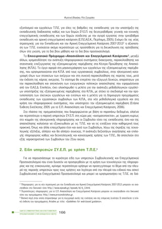 åîïðëéóìïý êáé åñãáëåßùí Ô.Ð.Å. ãéá üëåò ôéò âáèìßäåò ôçò åêðáßäåõóçò ãéá ôçí õðïóôÞñéîç ôçò
åêðáéäåõôéêÞò äéáäéêáóßáò êáèþò êáé ôùí äïìþí ÓÕ.Å.Ð. ôçò äåõôåñïâÜèìéáò ãåíéêÞò êáé ôå÷íéêÞò
åðáããåëìáôéêÞò åêðáßäåõóçò êáé ôùí äïìþí óýíäåóçò ìå ôçí áãïñÜ åñãáóßáò óôçí ôñéôïâÜèìéá
åêðáßäåõóç êáé áñ÷éêÞ åðáããåëìáôéêÞ êáôÜñôéóç (Å.Ð.Å.Á.Å.Ê., Ðåñßëçøç, 2005). Åíüøåé äå ôçò íÝáò
óôñáôçãéêÞò ãéá ôçí Åêðáßäåõóç êáé ôçí Áñ÷éêÞ ÅðáããåëìáôéêÞ ÊáôÜñôéóç 2007-20137 ç áîéïðïßç-
óç ôùí Ô.Ð.Å. åíéó÷ýåôáé áêüìá ðåñéóóüôåñï ùò ðñïûðüèåóç ãéá ôç äéåõêüëõíóç ôçò ðñüóâáóçò
üëùí óôç ãíþóç, ãéá ôç äéá âßïõ ìÜèçóç êáé ôï äéá âßïõ ðñïóáíáôïëéóìü.
Ôï Åðé÷åéñçóéáêü Ðñüãñáììá «Áðáó÷üëçóç êáé ÅðáããåëìáôéêÞ ÊáôÜñôéóç»8, ìåôáîý
Üëëùí, ÷ñçìáôïäüôçóå ôçí áíÜðôõîç ðëçñïöïñéáêïý óõóôÞìáôïò äéá÷åßñéóçò, ðáñáêïëïýèçóçò êáé
óôáôéóôéêÞò åðåîåñãáóßáò ôçò åîáôïìéêåõìÝíçò ðáñÝìâáóçò óôá ÊÝíôñá Ðñïþèçóçò ôçò Áðáó÷ü-
ëçóçò (Ê.Ð.Á.). Ôï Ýñãï áöïñÜ óôç ìç÷áíïãñÜöçóç ôùí åñãáëåßùí ôçò åîáôïìéêåõìÝíçò ðáñÝìâá-
óçò, ðïõ ÷ñçóéìïðïéïýíôáé óôá Ê.Ð.Á. áðü ôïõò åñãáóéáêïýò óõìâïýëïõò, óôçí çëåêôñïíéêÞ êáôá-
ãñáöÞ üëùí ôùí óôïé÷åßùí ôùí áíÝñãùí êáé óôç óõíå÷Þ ðáñáêïëïýèçóç ôçò ðïñåßáò ôïõò, ìåôÜ
ôçí Ýêäïóç ôçò êÜñôáò áíåñãßáò. Ôï óýóôçìá èá åðéôñÝðåé ôçí åîáãùãÞ äåéêôþí, áðáñáßôçôùí ãéá
ôçí ðáñáêïëïýèçóç êáé áðåéêüíéóç ôùí åíåñãçôéêþí ðïëéôéêþí áðáó÷üëçóçò ðïõ åöáñìüæïíôáé
áðü ôïí Ï.Á.Å.Ä. ÅðéðëÝïí, Ý÷åé ïëïêëçñùèåß ç ìåëÝôç ãéá ôçí áíÜðôõîç ìåèïäïëïãéêþí åñãáëåß-
ùí õðïóôÞñéîçò ôçò åîáôïìéêåõìÝíçò ðáñÝìâáóçò óôá Ê.Ð.Á., ìå óôü÷ï ôï ó÷åäéáóìü êáé ôçí ðñï-
ôõðïðïßçóç ôùí ó÷åôéêþí åñãáëåßùí êáé åíôýðùí êáé ç ìåëÝôç ãéá ôç äçìéïõñãßá ðñïãñÜììáôïò
åêðáßäåõóçò ôùí åñãáóéáêþí óõìâïýëùí ôùí Ê.Ð.Á., óôá íÝá ìåèïäïëïãéêÜ åñãáëåßá êáé óôç
÷ñÞóç ôïõ ðëçñïöïñéáêïý óõóôÞìáôïò, ðïõ õðïóôçñßæåé ôçí åîáôïìéêåõìÝíç ðáñÝìâáóç (ÅôÞóéá
¸êèåóç ÅêôÝëåóçò 2005 ãéá ôï Å.Ð. Áðáó÷üëçóç êáé ÅðáããåëìáôéêÞ ÊáôÜñôéóç, 2006).
Óôï ðëáßóéï ôçò ðñáãìáôéêüôçôáò ðïõ äéáìïñöþíåôáé ìå âÜóç ôá ðáñáðÜíù äåäïìÝíá, ïëïÝíá
êáé ðåñéóóüôåñï ç ðáñï÷Þ õðçñåóéþí ÓÕ.Å.Ð. óôç ÷þñá ìáò «áõôïìáôïðïéåßôáé», ìå Ýìöáóç êõñßùò
óôï êïììÜôé ôçò çëåêôñïíéêÞò ðëçñïöüñçóçò êáé ïé Óýìâïõëïé ôüóï ôçò åêðáßäåõóçò üóï êáé ôçò
áðáó÷üëçóçò êáëïýíôáé íá åîïéêåéùèïýí ìå ôéò Ô.Ð.Å. êáé íá ôéò åíôÜîïõí óôçí êáèçìåñéíÞ ôïõò
ðñáêôéêÞ. ¼ðùò êáé Üëëá åðáããÝëìáôá Ýôóé êáé áõôü ôùí Óõìâïýëùí, ëüãù ôçò Ýêñçîçò ôçò ôå÷íï-
ëïãéêÞò åîÝëéîçò, áëëÜæåé êáé èá áëëÜæåé óõíå÷þò. Ç áíÜðôõîç äåîéïôÞôùí áíáæÞôçóçò êáé åðéëï-
ãÞò ðëçñïöïñßáò êáèþò êáé äåïíôïëïãéêÞò êáé êáéíïôïìéêÞò ÷ñÞóçò ôùí Ô.Ð.Å., èá áðïôåëïýí óôï
åîÞò ÷áñáêôçñéóôéêÜ ôùí Óõìâïýëùí ôïõ 21ïõ áéþíá.
2. Åßäç õðçñåóéþí ÓÕ.Å.Ð. ìå ÷ñÞóç Ô.Ð.Å.9
Ãéá íá ðáñïõóéÜóïõìå ôá êõñéüôåñá åßäç ôùí õðçñåóéþí ÓõìâïõëåõôéêÞò êáé Åðáããåëìáôéêïý
Ðñïóáíáôïëéóìïý ðïõ åßíáé äõíáôüí íá ðñïóöåñèïýí ìå ôç ÷ñÞóç ôùí ôå÷íïëïãéþí ôçò ðëçñïöï-
ñßáò êáé ôçò åðéêïéíùíßáò, êñßíáìå ðåñéóóüôåñï ÷ñÞóéìï íá ðñïóåããßóïõìå ôï èÝìá áðü ôçí ðëåõ-
ñÜ ôçò ðáñï÷Þò õðçñåóéþí ðñïò ôïõò ÷ñÞóôåò êáé ëéãüôåñï áðü ôçí ðëåõñÜ ôïõ åéäéêïý ðïõ áóêåß
ÓõìâïõëåõôéêÞ êáé Åðáããåëìáôéêü Ðñïóáíáôïëéóìü êáé ìðïñåß íá ÷ñçóéìïðïéÞóåé ôéò Ô.Ð.Å. óå äéÜ-
ÏÄÇÃÏÓ ÓÕÌÂÏÕËÅÕÔÉÊÇÓ ÊÁÉ ÅÐÁÃÃÅËÌÁÔÉÊÏÕ
ÐÑÏÓÁÍÁÔÏËÉÓÌÏÕ ÓÔÇÍ ÅÊÐÁÉÄÅÕÓÇ-Â´ ÌÅÑÏÓ
166
ÖùôåéíÞ Âëá÷Üêç, ÑÝá ÓãïõñÜêç
7 Ðëçñïöïñßåò ãéá ôç íÝá óôñáôçãéêÞ ãéá ôçí Åêðáßäåõóç êáé Áñ÷éêÞ ÅðáããåëìáôéêÞ ÊáôÜñôéóç 2007-2013 ìðïñïýí íá áíá-
æçôçèïýí óôï äéêôõáêü ôüðï http://www.epeaek.gr/epeaek/el/d_1.html.
8 Ðåñéóóüôåñåò ðëçñïöïñßåò ãéá ôï Å.Ð. Áðáó÷üëçóç êáé ÅðáããåëìáôéêÞ ÊáôÜñôéóç ìðïñïýí íá áíáæçôçèïýí óôï äéêôõáêü
ôüðï ôïõ ðñïãñÜììáôïò http://www.prosonolotahos.gr.
9 ÂáóéêÞ ðçãÞ óôçí ïðïßá óôçñé÷ôÞêáìå ãéá ôç óõããñáöÞ áõôÞò ôçò åíüôçôáò êáé ôçò åðüìåíçò (åíüôçôá 3) áðïôÝëåóå ç ôåëé-
êÞ Ýêèåóç ôïõ ðñïãñÜììáôïò Ariadne ìå ôßôëï: «Guidelines for web-based guidance».
 