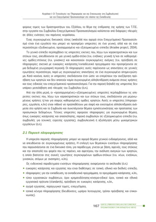 öïñïõò ôïìåßò ôùí äñáóôçñéïôÞôùí ôïõ. ÅîÜëëïõ, ôï èÝìá ôçò åðßäñáóçò ôçò ÷ñÞóçò ôùí Ô.Ð.Å.
óôçí åñãáóßá ôïõ Óõìâïýëïõ Åðáããåëìáôéêïý Ðñïóáíáôïëéóìïý êáëýðôåôáé áðü äéÜöïñåò ðëåõñÝò
óå Üëëåò åíüôçôåò ôïõ ðáñüíôïò êåöáëáßïõ.
¸íáò óõãêåêñéìÝíïò äéêôõáêüò ôüðïò (website) ðïõ áöïñÜ óôïí Åðáããåëìáôéêü Ðñïóáíáôïëé-
óìü åßíáé Ýíá åñãáëåßï ðïõ ìðïñåß íá ðñïóöÝñåé õðçñåóßåò óå Ýíá ãåíéêü, áëëÜ êáé óå Ýíá
ðåñéóóüôåñï åîåéäéêåõìÝíï, ðñïóáñìïóìÝíï êáé åîáôïìéêåõìÝíï åðßðåäï (Ariadne project, 2004).
Ôï ãåíéêü åðßðåäï ðåñéëáìâÜíåé ôéò õðçñåóßåò åêåßíåò ðïõ, ëüãù ôùí ÷áñáêôçñéóôéêþí êáé ôùí
óôü÷ùí ôïõò, áðåõèýíïíôáé óå ìéá ãåíéêÞ ïìÜäá-óôü÷ï (ð.÷. åíÞëéêåò ãåíéêÜ) Þ/êáé óå êáèïñéóìÝ-
íåò ïìÜäåò-óôü÷ïõò (ð.÷. ãõíáßêåò) êáé éêáíïðïéïýí óõãêåêñéìÝíåò áíÜãêåò (ð.÷. ðñüóâáóç óå
ðëçñïöïñßåò ó÷åôéêÜ ìå åõêáéñßåò êáôÜñôéóçò/åêðáéäåõôéêÜ ðñïãñÜììáôá ðïõ ðñïóöÝñïíôáé óå
ìéá äåäïìÝíç ãåùãñáöéêÞ ðåñéï÷Þ). Ïé ðëçñïöïñßåò áõôÝò ðáñÝ÷ïíôáé ùò áðáíôÞóåéò óå ãåíéêÝò
åñùôÞóåéò ðåñéóóüôåñï, ðáñÜ ùò óõãêåêñéìÝíåò áðáíôÞóåéò óå Ýíá óõãêåêñéìÝíï áßôçìá-åñþôç-
ìá. ÊáôÜ êáíüíá, áõôÝò ïé õðçñåóßåò ó÷åäéÜæïíôáé Ýôóé þóôå íá åðéôñÝðïõí ôçí áíåîÜñôçôç ðñü-
óâáóç ôùí ÷ñçóôþí êáé äåí áðáéôïýí êáìßá óõãêåêñéìÝíç áëëçëåðßäñáóç áíÜìåóá óôïõò ÷ñÞóôåò
êáé ôïõò åéäéêïýò ôïõ åðáããåëìáôéêïý ðñïóáíáôïëéóìïý. Ãéá ôçí ðáñï÷Þ äçëáäÞ ôçò õðçñåóßáò äåí
õðÜñ÷åé ìåóïëÜâçóç áðü ðëåõñÜò ôïõ Óõìâïýëïõ (ü.ð.).
Áðü ôçí Üëëç ìåñéÜ, ïé «ðñïóáñìïóìÝíåò»-åîáôïìéêåõìÝíåò õðçñåóßåò ðåñéëáìâÜíïõí ôéò õðç-
ñåóßåò åêåßíåò ðïõ, ëüãù ôùí ÷áñáêôçñéóôéêþí êáé ôùí óôü÷ùí ôïõò, ó÷åäéÜæïíôáé ãéá ìåìïíù-
ìÝíïõò ÷ñÞóôåò Þ/êáé ãéá óáöþò êáèïñéóìÝíåò ïìÜäåò ÷ñçóôþí. ÁõôÝò ïé õðçñåóßåò (ðëçñïöï-
ñßåò, åñãáëåßá, ê.ëð.) åßíáé ðéèáíü íá ðñïûðïèÝôïõí ìéá óáöÞ êáé åêôåôáìÝíç áëëçëåðßäñáóç áíÜ-
ìåóá óôï ÷ñÞóôç êáé ôï Óýìâïõëï êáé óõíåðÜãïíôáé èÝìáôá åìðéóôåõôéêüôçôáò êáé ðñïóôáóßáò ôùí
ðñïóùðéêþí äåäïìÝíùí. ÔÝôïéåò õðçñåóßåò áöïñïýí: ðëçñïöïñßåò ãéá óõãêåêñéìÝíá èÝìáôá,
üðùò åõêáéñßåò êáôÜñôéóçò êáé áðáó÷üëçóçò, ðáñï÷Þ óõìâïõëþí óå åîáôïìéêåõìÝíï åðßðåäï (ð.÷.
óõìâïõëÝò ãéá ôå÷íéêÝò åýñåóçò åñãáóßáò), óõìâïõëåõôéêÞ Þ áîéïëüãçóç ìÝóù øõ÷ïìåôñéêþí
åñãáëåßùí (ü.ð.).
2.1 Ðáñï÷Þ ðëçñïöüñçóçò
Ç õðçñåóßá ðáñï÷Þò ðëçñïöüñçóçò ìðïñåß íá áöïñÜ èÝìáôá ãåíéêïý åíäéáöÝñïíôïò, áëëÜ êáé
íá áðåõèýíåôáé óå óõãêåêñéìÝíïõò ÷ñÞóôåò. Ç åðéëïãÞ ôùí èåìáôéêþí åíïôÞôùí ðëçñïöüñçóçò
ðïõ ðáñïõóéÜæïíôáé óå Ýíá äéêôõáêü ôüðï, ãéá ðáñÜäåéãìá, ãßíåôáé ìå âÜóç, áöåíüò, ôïõò óôü÷ïõò
êáé ôçí áðïóôïëÞ ôïõ öïñÝá ðïõ ôéò ðáñÝ÷åé, êáé áöåôÝñïõ, ôçí áíÜëõóç áíáãêþí ôùí ÷ñçóôþí,
ç ïðïßá âáóßæåôáé óôéò óõ÷íÝò åñùôÞóåéò óõãêåêñéìÝíùí ïìÜäùí-óôü÷ùí (ð.÷. íÝùí, åíçëßêùí,
ãõíáéêþí, áôüìùí ìå áíáðçñßåò, ê.ëð.).
Ùò åíäåéêôéêÜ ðáñáäåßãìáôá åíïôÞôùí ðëçñïöüñçóçò áíáöÝñïíôáé ôá áêüëïõèá (ü.ð.):
• åõêáéñßåò êáôÜñôéóçò êáé åñãáóßáò ðïõ åßíáé äéáèÝóéìåò óå ôïðéêü, åèíéêü êáé äéåèíÝò åðßðåäï,
• ðëçñïöïñßåò ãéá ôçí åêðáßäåõóç, ôá åêðáéäåõôéêÜ ðñïãñÜììáôá, ôá ðñïãñÜììáôá êáôÜñôéóçò, ê.ëð.,
• ôýðïé åñãáóéáêþí óõìâÜóåùí, üñïé ÷ñçìáôïäüôçóçò-êßíçôñá-åéäéêïß üñïé, ôïðéêÜ êáé åèíéêÜ
åñãáóéáêÜ ðñüôõðá (standards), ðñüóâáóç óå åõêáéñßåò êáôÜñôéóçò, ê.ëð.,
• áãïñÜ åñãáóßáò, ðáñáãùãéêïß ôïìåßò, åðáããÝëìáôá,
• ôïðéêÜ êÝíôñá ðëçñïöüñçóçò (äéåõèýíóåéò, ùñÜñéï ëåéôïõñãßáò, ôñüðïé ðñüóâáóçò êáé åðéêïé-
íùíßáò).
ÏÄÇÃÏÓ ÓÕÌÂÏÕËÅÕÔÉÊÇÓ ÊÁÉ ÅÐÁÃÃÅËÌÁÔÉÊÏÕ
ÐÑÏÓÁÍÁÔÏËÉÓÌÏÕ ÓÔÇÍ ÅÊÐÁÉÄÅÕÓÇ-Â´ ÌÅÑÏÓ
167
ÊåöÜëáéï É: Ïé Ôå÷íïëïãßåò ôçò Ðëçñïöïñßáò êáé ôçò Åðéêïéíùíßáò óôç ÓõìâïõëåõôéêÞ
êáé ôïí Åðáããåëìáôéêü Ðñïóáíáôïëéóìü óôï ðëáßóéï ôçò Åêðáßäåõóçò
 