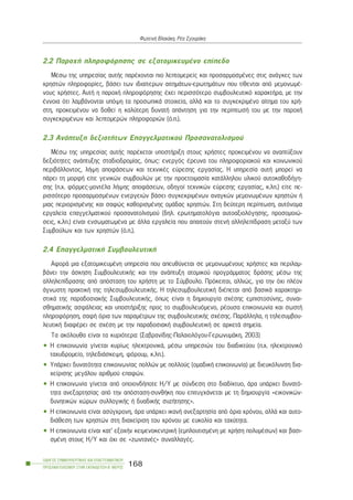 2.2 Ðáñï÷Þ ðëçñïöüñçóçò óå åîáôïìéêåõìÝíï åðßðåäï
ÌÝóù ôçò õðçñåóßáò áõôÞò ðáñÝ÷ïíôáé ðéï ëåðôïìåñåßò êáé ðñïóáñìïóìÝíåò óôéò áíÜãêåò ôùí
÷ñçóôþí ðëçñïöïñßåò, âÜóåé ôùí éäéáßôåñùí áéôçìÜôùí-åñùôçìÜôùí ðïõ ôßèåíôáé áðü ìåìïíùìÝ-
íïõò ÷ñÞóôåò. ÁõôÞ ç ðáñï÷Þ ðëçñïöüñçóçò Ý÷åé ðåñéóóüôåñï óõìâïõëåõôéêü ÷áñáêôÞñá, ìå ôçí
Ýííïéá üôé ëáìâÜíïíôáé õðüøç ôá ðñïóùðéêÜ óôïé÷åßá, áëëÜ êáé ôï óõãêåêñéìÝíï áßôçìá ôïõ ÷ñÞ-
óôç, ðñïêåéìÝíïõ íá äïèåß ç êáëýôåñç äõíáôÞ áðÜíôçóç ãéá ôçí ðåñßðôùóÞ ôïõ ìå ôçí ðáñï÷Þ
óõãêåêñéìÝíùí êáé ëåðôïìåñþí ðëçñïöïñéþí (ü.ð.).
2.3 ÁíÜðôõîç äåîéïôÞôùí Åðáããåëìáôéêïý Ðñïóáíáôïëéóìïý
ÌÝóù ôçò õðçñåóßáò áõôÞò ðáñÝ÷åôáé õðïóôÞñéîç óôïõò ÷ñÞóôåò ðñïêåéìÝíïõ íá áíáðôýîïõí
äåîéüôçôåò áíÜðôõîçò óôáäéïäñïìßáò, üðùò: åíåñãüò Ýñåõíá ôïõ ðëçñïöïñéáêïý êáé êïéíùíéêïý
ðåñéâÜëëïíôïò, ëÞøç áðïöÜóåùí êáé ôå÷íéêÝò åýñåóçò åñãáóßáò. Ç õðçñåóßá áõôÞ ìðïñåß íá
ðÜñåé ôç ìïñöÞ åßôå ãåíéêþí óõìâïõëþí ìå ôçí ðñïåôïéìáóßá êáôÜëëçëïõ õëéêïý áõôïêáèïäÞãç-
óçò (ð.÷. öüñìåò-ìïíôÝëá ëÞøçò áðïöÜóåùí, ïäçãïß ôå÷íéêþí åýñåóçò åñãáóßáò, ê.ëð.) åßôå ðå-
ñéóóüôåñï ðñïóáñìïóìÝíùí åíåñãåéþí âÜóåé óõãêåêñéìÝíùí áíáãêþí ìåìïíùìÝíùí ÷ñçóôþí Þ
ìéáò ðåñéïñéóìÝíçò êáé óáöþò êáèïñéóìÝíçò ïìÜäáò ÷ñçóôþí. Óôç äåýôåñç ðåñßðôùóç, áõôüíïìá
åñãáëåßá åðáããåëìáôéêïý ðñïóáíáôïëéóìïý (äçë. åñùôçìáôïëüãéá áõôïáîéïëüãçóçò, ðñïóïìïéþ-
óåéò, ê.ëð.) åßíáé åíóùìáôùìÝíá ìå Üëëá åñãáëåßá ðïõ áðáéôïýí óôåíÞ áëëçëåðßäñáóç ìåôáîý ôùí
Óõìâïýëùí êáé ôùí ÷ñçóôþí (ü.ð.).
2.4 ÅðáããåëìáôéêÞ ÓõìâïõëåõôéêÞ
ÁöïñÜ ìéá åîáôïìéêåõìÝíç õðçñåóßá ðïõ áðåõèýíåôáé óå ìåìïíùìÝíïõò ÷ñÞóôåò êáé ðåñéëáì-
âÜíåé ôçí Üóêçóç ÓõìâïõëåõôéêÞò êáé ôçí áíÜðôõîç áôïìéêïý ðñïãñÜììáôïò äñÜóçò ìÝóù ôçò
áëëçëåðßäñáóçò áðü áðüóôáóç ôïõ ÷ñÞóôç ìå ôï Óýìâïõëï. Ðñüêåéôáé, áëëéþò, ãéá ôçí ü÷é ðëÝïí
Üãíùóôç ðñáêôéêÞ ôçò ôçëåóõìâïõëåõôéêÞò. Ç ôçëåóõìâïõëåõôéêÞ äéÝðåôáé áðü âáóéêÜ ÷áñáêôçñé-
óôéêÜ ôçò ðáñáäïóéáêÞò ÓõìâïõëåõôéêÞò, üðùò åßíáé ç äçìéïõñãßá ó÷Ýóçò åìðéóôïóýíçò, óõíáé-
óèçìáôéêÞò áóöÜëåéáò êáé õðïóôÞñéîçò ðñïò ôï óõìâïõëåõüìåíï, ñÝïõóá åðéêïéíùíßá êáé óùóôÞ
ðëçñïöüñçóç, óáöÞ üñéá ôùí ðáñáìÝôñùí ôçò óõìâïõëåõôéêÞò ó÷Ýóçò. ÐáñÜëëçëá, ç ôçëåóõìâïõ-
ëåõôéêÞ äéáöÝñåé óå ó÷Ýóç ìå ôçí ðáñáäïóéáêÞ óõìâïõëåõôéêÞ óå áñêåôÜ óçìåßá.
Ôá áêüëïõèá åßíáé ôá êõñéüôåñá: (Óáâñáíßäçò-Ðáëáéïëüãïõ-ÃåñùíõìÜêç, 2003)
• Ç åðéêïéíùíßá ãßíåôáé êõñßùò çëåêôñïíéêÜ, ìÝóù õðçñåóéþí ôïõ äéáäéêôýïõ (ð.÷. çëåêôñïíéêü
ôá÷õäñïìåßï, ôçëåäéÜóêåøç, öüñïõì, ê.ëð.).
• ÕðÜñ÷åé äõíáôüôçôá åðéêïéíùíßáò ðïëëþí ìå ðïëëïýò (ïìáäéêÞ åðéêïéíùíßá) ìå äéåõêüëõíóç äéá-
÷åßñéóçò ìåãÜëïõ áñéèìïý åðáöþí.
• Ç åðéêïéíùíßá ãßíåôáé áðü ïðïéïíäÞðïôå Ç/Õ ìå óýíäåóç óôï äéáäßêôõï, Üñá õðÜñ÷åé äõíáôü-
ôçôá áíåîáñôçóßáò áðü ôçí áðüóôáóç-óõíèÞêç ðïõ åðéôõã÷Üíåôáé ìå ôç äçìéïõñãßá «åéêïíéêþí-
äõíçôéêþí ÷þñùí óõëëïãéêÞò Þ äõáäéêÞò óõæÞôçóçò».
• Ç åðéêïéíùíßá åßíáé áóýã÷ñïíç, Üñá õðÜñ÷åé éêáíÞ áíåîáñôçóßá áðü üñéá ÷ñüíïõ, áëëÜ êáé áõôï-
äéÜèåóç ôùí ÷ñçóôþí óôç äéá÷åßñéóç ôïõ ÷ñüíïõ ìå åõêïëßá êáé ôá÷ýôçôá.
• Ç åðéêïéíùíßá åßíáé êáô’ åîï÷Þí êåéìåíïêåíôñéêÞ (åìðëïõôéóìÝíç ìå ÷ñÞóç ðïëõìÝóùí) êáé âáóé-
óìÝíç óôïõò Ç/Õ êáé ü÷é óå «æùíôáíÝò» óõíáëëáãÝò.
ÏÄÇÃÏÓ ÓÕÌÂÏÕËÅÕÔÉÊÇÓ ÊÁÉ ÅÐÁÃÃÅËÌÁÔÉÊÏÕ
ÐÑÏÓÁÍÁÔÏËÉÓÌÏÕ ÓÔÇÍ ÅÊÐÁÉÄÅÕÓÇ-Â´ ÌÅÑÏÓ
168
ÖùôåéíÞ Âëá÷Üêç, ÑÝá ÓãïõñÜêç
 