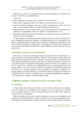 ÐñÝðåé üìùò íá ôïíéóôåß êáé ç áíÜãêç äéá÷åßñéóçò ôõ÷üí ìåéïíåêôçìÜôùí ðïõ ìðïñïýí íá áíá-
êýøïõí óå êáôáóôÜóåéò ôçëåóõìâïõëåõôéêÞò.
ÔÝôïéá åßíáé:
• ÐéèáíÜ ðñïâëÞìáôá ðáñáíüçóçò êáôÜ ôçí çëåêôñïíéêÞ åðéêïéíùíßá (ü.ð.).
• ÐéèáíÜ ôå÷íéêÜ ðñïâëÞìáôá óýíäåóçò óôï äéáäßêôõï, ôá÷ýôçôá óýíäåóçò, ê.ëð. (ü.ð.).
• ÆçôÞìáôá äéáóöÜëéóçò áðïññÞôïõ. Äõóôõ÷þò, äå ìðïñåß íá äéáóöáëéóôåß áðüëõôá üôé äå ìðï-
ñïýí íá ãßíïõí ðáñÜíïìåò ðñÜîåéò õðïêëïðÞò-áëëïßùóçò äåäïìÝíùí (ü.ð.).
• ÐéèáíÜ ðñïâëÞìáôá, üðùò, ìç ïñéóìüò ÷ñüíïõ ãéá ôçí åðüìåíç åðéêïéíùíßá êáé äõó÷Ýñåéåò ôùí
Óõìâïýëùí íá áíôáðïêñéèïýí åãêáßñùò óå áéôÞìáôá ôùí óõìâïõëåõïìÝíùí (ü.ð.).
• Ìåãáëýôåñåò ðéèáíüôçôåò äéÜóðáóçò ôçò ðñïóï÷Þò ôùí óõììåôå÷üíôùí áðü ôçí ðáñåìâïëÞ äéá-
öüñùí åîùôåñéêþí åñåèéóìÜôùí.
Ôá âáóéêÜ åñãáëåßá ôïõ äéáäéêôýïõ óôá ïðïßá ìðïñïýí íá âáóéóôïýí áñêåôÝò õëïðïéÞóåéò ó÷Ý-
óåùí ôçëåóõìâïõëåõôéêÞò ìåôáîý Óõìâïýëùí êáé óõìâïõëåõïìÝíùí, åßíáé ôï çëåêôñïíéêü ôá÷õ-
äñïìåßï, ïé èåìáôéêÝò ïìÜäåò óõæçôÞóåùí ìÝóù çëåêôñïíéêïý ôá÷õäñïìåßïõ (mailing lists), ïé ïìÜ-
äåò óõæçôÞóåùí (newsgroups), ç ôçëåäéÜóêåøç. Ôá åñãáëåßá áõôÜ ðáñïõóéÜæïíôáé óõíïðôéêÜ óôçí
åðüìåíç åíüôçôá ôïõ ðáñüíôïò Êåöáëáßïõ (âë. åíüôçôá 3: ÌÝèïäïé ðáñï÷Þò õðçñåóéþí ÓÕ.Å.Ð. ìå
÷ñÞóç Ô.Ð.Å.).
2.5 Åñãáëåßá áîéïëüãçóçò-áõôïáîéïëüãçóçò
ÌÝóù áõôÞò ôçò õðçñåóßáò ðñïóöÝñïíôáé åñãáëåßá áîéïëüãçóçò Þ/êáé áõôïáîéïëüãçóçò ðïõ
ìðïñåß íá áöïñïýí åðáããåëìáôéêÝò äåîéüôçôåò, äåîéüôçôåò åðáããåëìáôéêïý ðñïóáíáôïëéóìïý êáé
åðáããåëìáôéêÞ åìðåéñßá, áëëÜ êáé óôÜóåéò, äåîéüôçôåò êáé ãíþóåéò ó÷åôéêÜ ìå óõãêåêñéìÝíá ìïíï-
ðÜôéá êáôÜñôéóçò-åêðáßäåõóçò, åðáããåëìáôéêïýò ôïìåßò êáé ðñïößë åðáããåëìÜôùí. Ç ÷ñÞóç ôÝôïé-
ùí åñãáëåßùí ìðïñåß íá ðåñéëáìâÜíåé áëëçëåðßäñáóç ìåôáîý ôïõ ÷ñÞóôç êáé ôïõ Óõìâïýëïõ, åíþ
åÜí ôá åñãáëåßá Ý÷ïõí ó÷åäéáóôåß ãéá áõôïáîéïëüãçóç, ìðïñåß íá ÷ñçóéìïðïéçèïýí ÷ùñßò ôçí
ðáñïõóßá åéäéêïý. Óôçí ðñþôç ðåñßðôùóç ðñüêåéôáé ãéá åñãáëåßá ðïõ ÷ïñçãïýíôáé-áîéïëïãïýíôáé
áðü åéäéêïýò (ð.÷. ï ÷ñÞóôçò óõìðëçñþíåé Ýíá åñùôçìáôïëüãéï, ï Óýìâïõëïò ôï áîéïëïãåß êáé ï
÷ñÞóôçò ëáìâÜíåé ôçí áíáôñïöïäüôçóç), åíþ óôç äåýôåñç, äéáôßèåíôáé åëåýèåñá óôï äéáäßêôõï êáé
ï Óýìâïõëïò ðñÝðåé íá åëÝãîåé ìå ó÷ïëáóôéêüôçôá ôá óõãêåêñéìÝíá âïçèÞìáôá ðñéí áðïöáóßóåé
íá ôá óõóôÞóåé óôïõò «ðåëÜôåò» ôïõ (Ariadne project, 2004).
3. ÌÝèïäïé ðáñï÷Þò õðçñåóéþí ÓÕ.Å.Ð. ìå ÷ñÞóç Ô.Ð.Å.
3.1 Äéáäßêôõï
Ç óçìáíôéêüôåñç ßóùò áëëáãÞ ðïõ åðÝöåñáí ïé íÝåò ôå÷íïëïãßåò âñßóêåôáé óôéò íÝåò äõíáôü-
ôçôåò ðïõ ðñïóÝöåñáí óôçí ðñüóâáóç óôçí ðëçñïöïñßá êáé óôçí åðéêïéíùíßá. Ôï äéáäßêôõï
Ýíùóå åêáôïììýñéá ÷ñçóôþí óå üëïí ôïí êüóìï ìåôáîý ôïõò êáé ìå ÷éëéÜäåò êÝíôñá ðáñáãùãÞò
Þ óõãêÝíôñùóçò ôçò ðëçñïöïñßáò.
ÌÝóù ôïõ äéáäéêôýïõ åßíáé äõíáôÞ ç ðáñï÷Þ ãåíéêåõìÝíùí õðçñåóéþí ðïõ ðåñéëáìâÜíïõí ðëç-
ñïöüñçóç êáé åñãáëåßá äéáèÝóéìá óå üëïõò ôïõò ÷ñÞóôåò. Ãéá ôçí áíáæÞôçóç ðëçñïöïñéþí ãåíé-
êïý ðåñéå÷ïìÝíïõ ÷ñçóéìïðïéïýíôáé ïé ìç÷áíÝò áíáæÞôçóçò (search engines). Ðñüêåéôáé ãéá äéêôõá-
ÏÄÇÃÏÓ ÓÕÌÂÏÕËÅÕÔÉÊÇÓ ÊÁÉ ÅÐÁÃÃÅËÌÁÔÉÊÏÕ
ÐÑÏÓÁÍÁÔÏËÉÓÌÏÕ ÓÔÇÍ ÅÊÐÁÉÄÅÕÓÇ-Â´ ÌÅÑÏÓ
169
ÊåöÜëáéï É: Ïé Ôå÷íïëïãßåò ôçò Ðëçñïöïñßáò êáé ôçò Åðéêïéíùíßáò óôç ÓõìâïõëåõôéêÞ
êáé ôïí Åðáããåëìáôéêü Ðñïóáíáôïëéóìü óôï ðëáßóéï ôçò Åêðáßäåõóçò
 