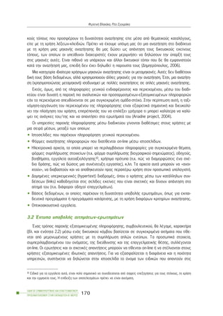 êïýò ôüðïõò ðïõ ðñïóöÝñïõí ôç äõíáôüôçôá áíáæÞôçóçò åßôå ìÝóá áðü èåìáôéêïýò êáôáëüãïõò,
åßôå ìå ôç ÷ñÞóç ëÝîåùí-êëåéäéþí. ÐñÝðåé íá Ý÷ïõìå õðüøç ìáò üôé ìéá áíáæÞôçóç óôï äéáäßêôõï
ìå ôç ÷ñÞóç ìéáò ìç÷áíÞò áíáæÞôçóçò èá ìáò äþóåé ùò áðÜíôçóç ôïõò äéêôõáêïýò åêåßíïõò
ôüðïõò, ôùí ïðïßùí ïé õðåýèõíïé äéá÷åéñéóôÝò Ý÷ïõí ìåñéìíÞóåé íá äçëþóïõí ôçí ýðáñîÞ ôïõò
óôéò ìç÷áíÝò áõôÝò. Åßíáé ðéèáíü íá õðÜñ÷ïõí êáé Üëëïé äéêôõáêïß ôüðïé ðïõ äå èá åìöáíéóôïýí
êáôÜ ôçí áíáæÞôçóÞ ìáò, åðåéäÞ äåí Ý÷åé äçëùèåß ç ðáñïõóßá ôïõò (Äçìçôñüðïõëïò, 2006).
Ìéá êáôçãïñßá éäéáßôåñá ÷ñÞóéìùí ìç÷áíþí áíáæÞôçóçò åßíáé ïé ìåôáìç÷áíÝò. ÁõôÝò äåí äéáèÝôïõí
äéêÞ ôïõò âÜóç äåäïìÝíùí, áëëÜ ÷ñçóéìïðïéïýí Üëëåò ìç÷áíÝò ãéá ôçí áíáæÞôçóç. ¸ôóé, ìéá áíáæÞôç-
óç (÷ñçóéìïðïéþíôáò ìåôáìç÷áíÞ) éóïäõíáìåß ìå ðïëëÝò áíáæçôÞóåéò óå áðëÝò ìç÷áíÝò áíáæÞôçóçò.
Åêôüò, üìùò, áðü ôéò ðëçñïöïñßåò ãåíéêïý åíäéáöÝñïíôïò êáé ðåñéå÷ïìÝíïõ, ìÝóù ôïõ äéáäé-
êôýïõ åßíáé äõíáôÞ ç ðáñï÷Þ ðéï áíáëõôéêþí êáé ðñïóáñìïóìÝíùí-åîáôïìéêåõìÝíùí ðëçñïöïñéþí
åÜí ôá ðåñéå÷üìåíá áðåõèýíïíôáé óå ìéá óõãêåêñéìÝíç ïìÜäá-óôü÷ï. Óôçí ðåñßðôùóç áõôÞ, ç ôáîé-
íüìçóç-ïñãÜíùóç ôïõ ðåñéå÷ïìÝíïõ ôçò ðëçñïöüñçóçò åßíáé åîáéñåôéêÜ óçìáíôéêÞ êáé äéåõêïëý-
íåé ôçí ðëïÞãçóç ôïõ ÷ñÞóôç, åðéôñÝðïíôÜò ôïõ íá åðéëÝîåé ãñÞãïñá ôé ìðïñåß êáëýôåñá íá êáëý-
øåé ôéò áíÜãêåò ôïõ/ôçò êáé íá áðáíôÞóåé óôá åñùôÞìáôÜ ôïõ (Ariadne project, 2004).
Ïé õðçñåóßåò ðáñï÷Þò ðëçñïöüñçóçò ìÝóù äéáäéêôýïõ ãßíïíôáé äéáèÝóéìåò óôïõò ÷ñÞóôåò ìå
ìéá óåéñÜ ìÝóùí, ìåôáîý ôùí ïðïßùí:
• Éóôïóåëßäåò ðïõ ðáñÝ÷ïõí ðëçñïöüñçóç ãåíéêïý ðåñéå÷ïìÝíïõ.
• Öüñìåò áíáæÞôçóçò ðëçñïöïñéþí ðïõ äéáôßèåíôáé on-line ìÝóù éóôïóåëßäùí.
• ÇëåêôñïíéêÜ áñ÷åßá, ôá ïðïßá ìðïñåß íá ðåñéëáìâÜíïõí ðëçñïöïñßåò ãéá óõãêåêñéìÝíá èÝìáôá,
öüñìåò óõìðëÞñùóçò óôïé÷åßùí (ð.÷. öüñìá óõìðëÞñùóçò âéïãñáöéêïý óçìåéþìáôïò), ïäçãïýò,
âïçèÞìáôá, åñãáëåßá áõôïáîéïëüãçóçò10, ÷ñÞóéìá ðñüôõðá (ð.÷. ðþò íá äéáìïñöþóåéò Ýíá ó÷Ý-
äéï äñÜóçò, ðþò íá äþóåéò ìéá óõíÝíôåõîç åñãáóßáò), ê.ëð. Ôá áñ÷åßá áõôÜ ìðïñïýí íá «áíïé-
÷ôïýí», íá äéáâáóôïýí êáé íá áðïèçêåõôïýí ðñïò ðåñáéôÝñù ÷ñÞóç óôïí ðñïóùðéêü õðïëïãéóôÞ.
• ÄïìçìÝíåò õðåñêåéìåíéêÝò (hypertext) äéáäñïìÝò, üðïõ ï ÷ñÞóôçò ìÝóù ôùí êáôÜëëçëùí óõí-
äÝóåùí (links) êáèïäçãåßôáé óôéò óåëßäåò åêåßíåò ðïõ åßíáé ó÷åôéêÝò êáé äßíïõí áðÜíôçóç óôï
áßôçìÜ ôïõ (ð.÷. äéÜöïñïé ïäçãïß åðáããåëìÜôùí).
• ÂÜóåéò äåäïìÝíùí, ïé ïðïßåò ðáñÝ÷ïõí ôç äõíáôüôçôá õðïâïëÞò åñùôçìÜôùí, üðùò ãéá åêðáé-
äåõôéêÜ ðñïãñÜììáôá Þ ðñïãñÜììáôá êáôÜñôéóçò, ìå ôç ÷ñÞóç äéáöüñùí êñéôçñßùí áíáæÞôçóçò.
• ÏðôéêïáêïõóôéêÜ åñãáëåßá.
3.2 ¸íôõðá õðïâïëÞò áéôçìÜôùí-åñùôçìÜôùí
¸íáò ôñüðïò ðáñï÷Þò åîáôïìéêåõìÝíçò ðëçñïöüñçóçò, óõìâïõëåõôéêïý, èá ëÝãáìå, ÷áñáêôÞñá
(âë. êáé åíüôçôá 2.2) ìÝóù åíüò äéêôõáêïý êüìâïõ âáóßæåôáé óå óõãêåêñéìÝíá áéôÞìáôá ðïõ ôßèå-
íôáé áðü ìåìïíùìÝíïõò ÷ñÞóôåò ìå ôç óõìðëÞñùóç áðëþí åíôýðùí. Ôá ðñïóùðéêÜ óôïé÷åßá,
óõìðåñéëáìâáíïìÝíïõ ôïõ ïíüìáôïò, ôçò äéåýèõíóçò êáé ôçò åðáããåëìáôéêÞò èÝóçò, óõëëÝãïíôáé
on-line. Ïé åñùôÞóåéò êáé ïé ó÷åôéêÝò áðáíôÞóåéò ìðïñïýí íá ôßèåíôáé on-line Þ íá óôÝëíïíôáé óôïõò
÷ñÞóôåò åîáôïìéêåõìÝíåò éäéùôéêÝò áðáíôÞóåéò. Ãéá íá åîáóöáëßæåôáé ç äéáöÜíåéá êáé ç ðïéüôçôá
õðçñåóéþí, óõóôÞíåôáé íá äçëþíåôáé óôçí éóôïóåëßäá ôï üíïìá ôùí åéäéêþí ðïõ áðáíôïýí óôéò
ÏÄÇÃÏÓ ÓÕÌÂÏÕËÅÕÔÉÊÇÓ ÊÁÉ ÅÐÁÃÃÅËÌÁÔÉÊÏÕ
ÐÑÏÓÁÍÁÔÏËÉÓÌÏÕ ÓÔÇÍ ÅÊÐÁÉÄÅÕÓÇ-Â´ ÌÅÑÏÓ
170
ÖùôåéíÞ Âëá÷Üêç, ÑÝá ÓãïõñÜêç
10 ÅéäéêÜ ãéá ôá åñãáëåßá áõôÜ, åßíáé ðïëý óçìáíôéêü íá óõíïäåýïíôáé áðü óáöåßò åðåîçãÞóåéò ãéá ôïõò óôü÷ïõò, ôç ÷ñÞóç
êáé ôçí åñìçíåßá ôïõò. Ç åðßäåéîç ôùí áðïôåëåóìÜôùí ðñÝðåé íá åßíáé áõôüìáôç.
 