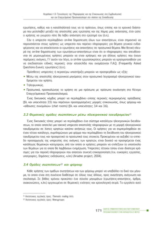 åñùôÞóåéò, êáèþò êáé ç êáôáëëçëüôçôÜ ôïõò íá ôï ðñÜôôïõí, üðùò åðßóçò êáé ôï ÷ñïíéêü äéÜóôç-
ìá ðïõ ìåóïëáâåß ìåôáîý ôçò áðïóôïëÞò ìéáò åñþôçóçò êáé ôçò ëÞøçò ìéáò áðÜíôçóçò, Ýôóé þóôå
ï ÷ñÞóôçò íá ãíùñßæåé ðüôå èá ëÜâåé áðÜíôçóç óôï åñþôçìÜ ôïõ (ü.ð.).
ÅÜí ç õðçñåóßá ðåñéëáìâÜíåé on-line äçìïóßåõóç üëùí ôùí áðáíôÞóåùí, åßíáé óçìáíôéêü íá
ðáñïõóéÜæåôáé óôïõò ÷ñÞóôåò ùò õðçñåóßá ðïõ ðáñÝ÷åé ðëçñïöïñßåò ãéá èÝìáôá ãåíéêïý åíäéá-
öÝñïíôïò êáé íá áðïêëåßïíôáé ïé åñùôÞóåéò êáé áðáíôÞóåéò óå ðñïóùðéêÜ èÝìáôá. Ìéá èåôéêÞ ðëåõ-
ñÜ ôçò on-line äçìïóßåõóçò ôùí åñùôÞóåùí-áðáíôÞóåùí åßíáé üôé ïé ðëçñïöïñßåò ðïõ áðåõèýíï-
íôáé óå ìåìïíùìÝíïõò ÷ñÞóôåò ìðïñïýí íá åßíáé ÷ñÞóéìåò êáé ãéá Üëëïõò ÷ñÞóôåò ðïõ Ý÷ïõí
ðáñüìïéåò áíÜãêåò. Ãé’ áõôüí ôïí ëüãï, ïé on-line åñùôáðïêñßóåéò ìðïñïýí íá ÷ñçóéìïðïéçèïýí ãéá
íá ó÷åäéáóôïýí åéäéêÝò ðåñéï÷Ýò óôçí éóôïóåëßäá ðïõ ïíïìÜæïíôáé F.A.Q. (Frequently Asked
Questions-Óõ÷íÝò åñùôÞóåéò) (ü.ð.).
Ðñüóèåôåò õðçñåóßåò Þ ðåñáéôÝñù õðïóôÞñéîç ìðïñïýí íá ðñïóöåñèïýí ùò åîÞò:
• ÌÝóù ôçò áðïóôïëÞò çëåêôñïíéêïý ìçíýìáôïò óôïí ðñïóùðéêü ëïãáñéáóìü çëåêôñïíéêïý ôá÷õ-
äñïìåßïõ ôïõ ÷ñÞóôç.
• Ôçëåöùíéêþò.
• ÐñïóùðéêÜ, ðñïóêáëþíôáò ôï ÷ñÞóôç óå ìéá ðñüóùðï ìå ðñüóùðï óõíÜíôçóç óôï ÊÝíôñï
Åðáããåëìáôéêïý Ðñïóáíáôïëéóìïý.
¸íáò äéêôõáêüò êüìâïò ìðïñåß íá ðåñéëáìâÜíåé åðßóçò ðåñéï÷Ýò ðåñéïñéóìÝíçò ðñüóâáóçò
(âë. êáé õðïåíüôçôá 3.5) ðïõ ðáñÝ÷ïõí ðñïóáñìïóìÝíåò ìïñöÝò åðéêïéíùíßáò, üðùò öüñïõì êáé
«áßèïõóåò óõíïìéëéþí» (chat rooms) (âë. êáé õðïåíüôçôåò 3.4 êáé 3.6).
3.3 ÈåìáôéêÝò ïìÜäåò óõæçôÞóåùí ìÝóù çëåêôñïíéêïý ôá÷õäñïìåßïõ11
¸íáò äéêôõáêüò ôüðïò ìðïñåß íá ðåñéëáìâÜíåé Ýíá óýóôçìá êáôáëüãïõ çëåêôñïíéêþí äéåõèýí-
óåùí, ôï ïðïßï áðïôåëåß ìéá ôáêôéêÞ õðçñåóßá áðïóôïëÞò ðëçñïöïñéþí ìå ôç ìïñöÞ çëåêôñïíéêïý
ôá÷õäñïìåßïõ óå ëßóôåò ÷ñçóôþí êáôüðéí áéôÞóåþò ôïõò. Ïé ÷ñÞóôåò ãéá íá óõìðåñéëçöèïýí óå
Ýíáí ôÝôïéï êáôÜëïãï, óõìðëçñþíïõí ìéá öüñìá ðïõ ðåñéëáìâÜíåé ôç äéåýèõíóç ôïõ çëåêôñïíéêïý
ôá÷õäñïìåßïõ ôïõò êáé ðñïáéñåôéêÜ ôá ðñïóùðéêÜ ôïõò óôïé÷åßá. ÐñïêåéìÝíïõ íá áõîçèåß ôï åðßðå-
äï ðñïóáñìïãÞò ôçò õðçñåóßáò óôéò áíÜãêåò ôùí ÷ñçóôþí, åßíáé äõíáôü íá ðñïóöÝñåôáé Ýíáò
êáôÜëïãïò èåìáôéêþí êáôçãïñéþí, áðü ôïí ïðïßï ïé ÷ñÞóôåò ìðïñïýí íá åðéëÝîïõí ôï õðïóýíïëï
ôùí èåìÜôùí ãéá ôá ïðïßá èá ëáìâÜíïõí åíçìÝñùóç. Õðçñåóßåò ôÝôïéïõ ôýðïõ åßíáé éäéáßôåñá ÷ñÞ-
óéìåò ãéá ôçí ðáñï÷Þ ðëçñïöïñéþí ðïõ áðáéôïýí óõíå÷Þ åðéêáéñïðïßçóç (ð.÷. åõêáéñßåò åñãáóßáò,
õðïôñïößåò, äçìüóéåò åêäçëþóåéò, ê.ëð.) (Ariadne project, 2004).
3.4 ÏìÜäåò óõæçôÞóåùí12 êáé öüñïõì
ÊÜèå ÷ñÞóôçò ôùí ïìÜäùí óõæçôÞóåùí êáé ôùí öüñïõì ìðïñåß íá õðïâÜëëåé ôï äéêü ôïõ ìÞíõ-
ìá, ôï ïðïßï åßíáé óôç óõíÝ÷åéá äéáèÝóéìï óå üëïõò ôïõò Üëëïõò, ðñïò áíáæÞôçóç, áíÜãíùóç êáé
ó÷ïëéáóìü. Óå âÜèïò ÷ñüíïõ ðñïêýðôåé Ýíá óýíïëï ìçíõìÜôùí (åñùôÞóåéò-áðáíôÞóåéò, Üñèñá,
áíáêïéíþóåéò, ê.ëð.) ïñãáíùìÝíá óå èåìáôéêÝò åíüôçôåò êáé ÷ñïíïëïãéêÞ óåéñÜ. Ôï åñãáëåßï áõôü
ÏÄÇÃÏÓ ÓÕÌÂÏÕËÅÕÔÉÊÇÓ ÊÁÉ ÅÐÁÃÃÅËÌÁÔÉÊÏÕ
ÐÑÏÓÁÍÁÔÏËÉÓÌÏÕ ÓÔÇÍ ÅÊÐÁÉÄÅÕÓÇ-Â´ ÌÅÑÏÓ
171
ÊåöÜëáéï É: Ïé Ôå÷íïëïãßåò ôçò Ðëçñïöïñßáò êáé ôçò Åðéêïéíùíßáò óôç ÓõìâïõëåõôéêÞ
êáé ôïí Åðáããåëìáôéêü Ðñïóáíáôïëéóìü óôï ðëáßóéï ôçò Åêðáßäåõóçò
11 Áíôßóôïé÷ïò áããëéêüò üñïò: Thematic mailing lists.
12 Áíôßóôïé÷ïò áããëéêüò üñïò: Newsgroups.
 