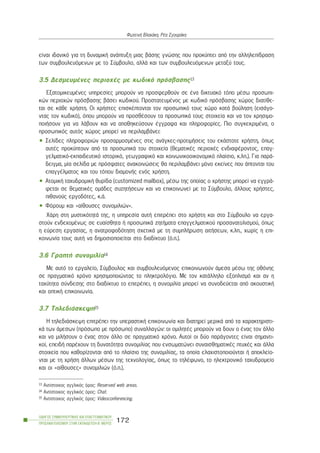 åßíáé éäáíéêü ãéá ôç äõíáìéêÞ áíÜðôõîç ìéáò âÜóçò ãíþóçò ðïõ ðñïêýðôåé áðü ôçí áëëçëåðßäñáóç
ôùí óõìâïõëåõüìåíùí ìå ôï Óýìâïõëï, áëëÜ êáé ôùí óõìâïõëåõüìåíùí ìåôáîý ôïõò.
3.5 ÄåóìåõìÝíåò ðåñéï÷Ýò ìå êùäéêü ðñüóâáóçò13
ÅîáôïìéêåõìÝíåò õðçñåóßåò ìðïñïýí íá ðñïóöåñèïýí óå Ýíá äéêôõáêü ôüðï ìÝóù ðñïóùðé-
êþí ðåñéï÷þí ðñüóâáóçò âÜóåé êùäéêïý. ÐñïóôáôåõìÝíïò ìå êùäéêü ðñüóâáóçò ÷þñïò äéáôßèå-
ôáé óå êÜèå ÷ñÞóôç. Ïé ÷ñÞóôåò åðéóêÝðôïíôáé ôïí ðñïóùðéêü ôïõò ÷þñï êáôÜ âïýëçóç (åéóÜãï-
íôáò ôïí êùäéêü), üðïõ ìðïñïýí íá ðñïóèÝóïõí ôá ðñïóùðéêÜ ôïõò óôïé÷åßá êáé íá ôïí ÷ñçóéìï-
ðïéÞóïõí ãéá íá ëÜâïõí êáé íá áðïèçêåýóïõí Ýããñáöá êáé ðëçñïöïñßåò. Ðéï óõãêåêñéìÝíá, ï
ðñïóùðéêüò áõôüò ÷þñïò ìðïñåß íá ðåñéëáìâÜíåé:
• Óåëßäåò ðëçñïöïñéþí ðñïóáñìïóìÝíåò óôéò áíÜãêåò-ðñïôéìÞóåéò ôïõ åêÜóôïôå ÷ñÞóôç, üðùò
áõôÝò ðñïêýðôïõí áðü ôá ðñïóùðéêÜ ôïõ óôïé÷åßá (èåìáôéêÝò ðåñéï÷Ýò åíäéáöÝñïíôïò, åðáã-
ãåëìáôéêü-åêðáéäåõôéêü éóôïñéêü, ãåùãñáöéêü êáé êïéíùíéêïïéêïíïìéêü ðëáßóéï, ê.ëð.). Ãéá ðáñÜ-
äåéãìá, ìßá óåëßäá ìå ðñüóöáôåò áíáêïéíþóåéò èá ðåñéëáìâÜíåé ìüíï åêåßíåò ðïõ Üðôïíôáé ôïõ
åðáããÝëìáôïò êáé ôïõ ôüðïõ äéáìïíÞò åíüò ÷ñÞóôç.
• ÁôïìéêÞ ôá÷õäñïìéêÞ èõñßäá (customized mailbox), ìÝóù ôçò ïðïßáò ï ÷ñÞóôçò ìðïñåß íá åããñÜ-
öåôáé óå èåìáôéêÝò ïìÜäåò óõæçôÞóåùí êáé íá åðéêïéíùíåß ìå ôï Óýìâïõëï, Üëëïõò ÷ñÞóôåò,
ðéèáíïýò åñãïäüôåò, ê.Ü.
• Öüñïõì êáé «áßèïõóåò óõíïìéëéþí».
×Üñç óôç ìõóôéêüôçôÜ ôçò, ç õðçñåóßá áõôÞ åðéôñÝðåé óôï ÷ñÞóôç êáé óôï Óýìâïõëï íá åñãá-
óôïýí åíäå÷ïìÝíùò óå åõáßóèçôá Þ ðñïóùðéêÜ æçôÞìáôá åðáããåëìáôéêïý ðñïóáíáôïëéóìïý, üðùò
ç åýñåóç åñãáóßáò, ç áíáôñïöïäüôçóç ó÷åôéêÜ ìå ôç óõìðëÞñùóç áéôÞóåùí, ê.ëð., ÷ùñßò ç åðé-
êïéíùíßá ôïõò áõôÞ íá äçìïóéïðïéåßôáé óôï äéáäßêôõï (ü.ð.).
3.6 ÃñáðôÞ óõíïìéëßá14
Ìå áõôü ôï åñãáëåßï, Óýìâïõëïò êáé óõìâïõëåõüìåíïò åðéêïéíùíïýí Üìåóá ìÝóù ôçò ïèüíçò
óå ðñáãìáôéêü ÷ñüíï ÷ñçóéìïðïéþíôáò ôï ðëçêôñïëüãéï. Ìå ôïí êáôÜëëçëï åîïðëéóìü êáé áí ç
ôá÷ýôçôá óýíäåóçò óôï äéáäßêôõï ôï åðéôñÝðåé, ç óõíïìéëßá ìðïñåß íá óõíïäåýåôáé áðü áêïõóôéêÞ
êáé ïðôéêÞ åðéêïéíùíßá.
3.7 ÔçëåäéÜóêåøç15
Ç ôçëåäéÜóêåøç åðéôñÝðåé ôçí õðåñáóôéêÞ åðéêïéíùíßá êáé äéáôçñåß ìåñéêÜ áðü ôá ÷áñáêôçñéóôé-
êÜ ôùí Üìåóùí (ðñüóùðï ìå ðñüóùðï) óõíáëëáãþí: ïé ïìéëçôÝò ìðïñïýí íá äïõí ï Ýíáò ôïí Üëëï
êáé íá ìéëÞóïõí ï Ýíáò óôïí Üëëï óå ðñáãìáôéêü ÷ñüíï. Áõôïß ïé äýï ðáñÜãïíôåò åßíáé óçìáíôé-
êïß, åðåéäÞ ðáñÝ÷ïõí ôç äõíáôüôçôá óõíïìéëßáò ðïõ åíóùìáôþíåé óõíáéóèçìáôéêÝò ðôõ÷Ýò êáé Üëëá
óôïé÷åßá ðïõ êáèïñßæïíôáé áðü ôï ðëáßóéï ôçò óõíïìéëßáò, ôá ïðïßá åëá÷éóôïðïéïýíôáé Þ áðïêëåßï-
íôáé ìå ôç ÷ñÞóç Üëëùí ìÝóùí ôçò ôå÷íïëïãßáò, üðùò ôï ôçëÝöùíï, ôï çëåêôñïíéêü ôá÷õäñïìåßï
êáé ïé «áßèïõóåò» óõíïìéëéþí (ü.ð.).
ÏÄÇÃÏÓ ÓÕÌÂÏÕËÅÕÔÉÊÇÓ ÊÁÉ ÅÐÁÃÃÅËÌÁÔÉÊÏÕ
ÐÑÏÓÁÍÁÔÏËÉÓÌÏÕ ÓÔÇÍ ÅÊÐÁÉÄÅÕÓÇ-Â´ ÌÅÑÏÓ
172
ÖùôåéíÞ Âëá÷Üêç, ÑÝá ÓãïõñÜêç
13 Áíôßóôïé÷ïò áããëéêüò üñïò: Reserved web areas.
14 Áíôßóôïé÷ïò áããëéêüò üñïò: Chat.
15 Áíôßóôïé÷ïò áããëéêüò üñïò: Videoconferencing.
 