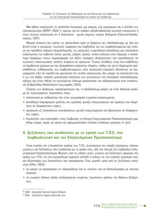 Ìéá ïèüíç õðïëïãéóôÞ, ôï êáôÜëëçëï ëïãéóìéêü, ìéá êÜìåñá, Ýíá ìéêñüöùíï êáé ç åîÝëéîç ôùí
ôçëåðéêïéíùíéþí (ISDN16, ADSL17), áñêïýí ãéá íá õðÜñ÷åé áëëçëåðéäñáóôéêÞ æùíôáíÞ åðéêïéíùíßá Þ
üðùò ëÝãåôáé åðéêïéíùíßá óå 4 äéáóôÜóåéò - öùíÞ, êåßìåíï, åéêüíá, äåäïìÝíá (ÐáôåóôÞ-Ðáðáäï-
ðïýëïõ, 1997).
ÌåñéêÜ óôïé÷åßá ðïõ ðñÝðåé íá ðñïóå÷èïýí êáôÜ ôç äéÜñêåéá ôçò ôçëåäéÜóêåøçò ìå Þ÷ï êáé
âßíôåï åßíáé ç óýã÷ñïíç «æùíôáíÞ» åìöÜíéóç ôïõ Óõìâïýëïõ êáé ôïõ óõìâïõëåõüìåíïõ (ìå åýëï-
ãç ôçí ðñüóèåôç áíÜãêç åíäõìáôïëïãéêÞò, ë.÷. ìÝñéìíáò), ç áìåóüôåñç áðïêÜëõøç ôùí éêáíïôÞôùí
åðéêïéíùíßáò ôïõ êáèåíüò (ôüíïò öùíÞò, ñõèìüò ïìéëßáò, óôÜóç áðÝíáíôé óôçí êÜìåñá), ç áðïêÜ-
ëõøç äéáöüñùí ôýðùí óõìðåñéöïñÜò êáé Üëëåò óõíáöåßò éäéáéôåñüôçôåò ðïõ ðñïóéäéÜæïõí óå
æùíôáíÝò åðéêïéíùíéáêÝò ó÷Ýóåéò áíÜìåóá óå ðñüóùðá. ÔÝôïéåò óõíèÞêåò åßíáé ðïõ åðéâÜëëïõí
íá ëáìâÜíåôáé ìÝñéìíá ãéá ôçí åîáóöÜëéóç åõ÷Üñéóôïõ êëßìáôïò, êáèþò êáé ãéá ôç äçìéïõñãßá ðñï-
ûðïèÝóåùí åíèÜññõíóçò ôùí óõìâïõëåõïìÝíùí óôçí ðñïóùðéêÞ Ýêöñáóç. ×ñåéÜæåôáé íá õðï-
ãñáììéóôåß åäþ üôé ðáñüëç ôçí áìåóüôçôá ôçò on-line åðéêïéíùíßáò, äåí ìðïñåß íá áðïêëåéóôåß êáé
ç ùò Ýíá âáèìü õðáñêôÞ øõ÷ïëïãéêÞ áðüóôáóç ôùí ìåôå÷üíôùí óôá óõóôÞìáôá ôçëåäéÜóêåøçò,
ðñÜãìá ðïõ åßíáé ðéèáíü íá óõíåðÜãåôáé Ýëëåéøç öõóéêüôçôáò êáé áõèïñìçôéóìïý óôçí åðéêïéíù-
íßá (Óáâñáíßäçò-Ðáëáéïëüãïõ-ÃåñùíõìÜêç, 2003).
Åîáéôßáò ôùí éäéáßôåñùí ÷áñáêôçñéóôéêþí ôçò, ç ôçëåäéÜóêåøç ìðïñåß íá åßíáé éäéáßôåñá ÷ñÞóé-
ìç óå óõãêåêñéìÝíåò ðåñéóôÜóåéò üðùò:
• åðéêïéíùíßá ìå áíèñþðïõò ðïõ åßíáé ãåùãñáöéêÜ Þ öõóéêÜ áðïìïíùìÝíïé,
• áíôáëëáãÞ ðëçñïöïñéþí ìåëÝôçò êáé åñãáóßáò ìåôáîý åðáããåëìáôéþí êáé ÷ñçóôþí ðïõ äéáìÝ-
íïõí óå äéáöïñåôéêÝò ÷þñåò,
• ïñãÜíùóç åî áðïóôÜóåùò óõíåäñéÜóåùí ìåôáîý åðáããåëìáôéþí ðïõ âñßóêïíôáé óå äéáöïñåôé-
êÝò ÷þñåò,
• äõíáôüôçôá «íá åðéóêåöèåß» Ýíáò Óýìâïõëïò ôï ÊÝíôñï Åðáããåëìáôéêïý Ðñïóáíáôïëéóìïý ìéáò
Üëëçò ÷þñáò, ÷ùñßò íá ðñÝðåé íá ðñáãìáôïðïéÞóåé åðéôüðéá åðßóêåøç åñãáóßáò ó’ áõôü.
4. Äåîéüôçôåò ðïõ óõíäÝïíôáé ìå ôç ÷ñÞóç ôùí Ô.Ð.Å. óôç
ÓõìâïõëåõôéêÞ êáé ôïí Åðáããåëìáôéêü Ðñïóáíáôïëéóìü
Åßíáé åõíüçôï üôé ç äõíáôüôçôá ÷ñÞóçò ôùí Ô.Ð.Å. óõíåðÜãåôáé ôçí ýðáñîç ïñéóìÝíùí åéäéêþí
ãíþóåùí êáé äåîéïôÞôùí ðïõ óõíäÝïíôáé ìå ôç ÷ñÞóç ôïõò, áðü ôçí ðëåõñÜ ôïõ Óõìâïýëïõ Åðáã-
ãåëìáôéêïý Ðñïóáíáôïëéóìïý. ÌåñéêÝò áðü ôéò åéäéêÝò áõôÝò ãíþóåéò êáé äåîéüôçôåò áöïñïýí óôç
÷ñÞóç ôùí Ô.Ð.Å. óå Ýíá ðåñéóóüôåñï ðñáêôéêü åðßðåäï Þ áëëéþò óå Ýíá åðßðåäï ÷åéñéóìïý ôïõò
êáé áîéïðïßçóçò ôùí äõíáôïôÞôùí ðïõ ðñïóöÝñïõí. ¸ôóé, ìåñéêÝò ìüíï áðü ôéò äåîéüôçôåò áõôÝò
åßíáé (Offer, 2003):
• íá ìðïñåß íá ÷ñçóéìïðïéåß ôï ðëçêôñïëüãéï êáé ôï «ðïíôßêé» êáé íá äáêôõëïãñáöåß ìå ó÷åôéêÞ
ôá÷ýôçôá,
• íá ãíùñßæåé âáóéêÞ ÷ñÞóç åðåîåñãáóôþí êåéìÝíïõ, ëïãéóôéêþí öýëëùí êáé âÜóåùí äåäïìÝ-
íùí,
ÏÄÇÃÏÓ ÓÕÌÂÏÕËÅÕÔÉÊÇÓ ÊÁÉ ÅÐÁÃÃÅËÌÁÔÉÊÏÕ
ÐÑÏÓÁÍÁÔÏËÉÓÌÏÕ ÓÔÇÍ ÅÊÐÁÉÄÅÕÓÇ-Â´ ÌÅÑÏÓ
173
ÊåöÜëáéï É: Ïé Ôå÷íïëïãßåò ôçò Ðëçñïöïñßáò êáé ôçò Åðéêïéíùíßáò óôç ÓõìâïõëåõôéêÞ
êáé ôïí Åðáããåëìáôéêü Ðñïóáíáôïëéóìü óôï ðëáßóéï ôçò Åêðáßäåõóçò
16 ISDN - Integrated Services Digital Network.
17 ADSL - Asymmetric Digital Subscriber Line.
 
