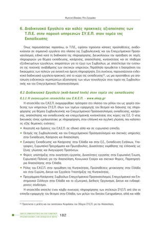 6. ÄéáäéêôõáêÜ Åñãáëåßá êáé êáëÝò ðñáêôéêÝò áîéïðïßçóçò ôùí
Ô.Ð.Å. óôçí ðáñï÷Þ õðçñåóéþí ÓÕ.Å.Ð. óôïí ôïìÝá ôçò
Åêðáßäåõóçò
¼ðùò ðáñïõóéÜóôçêå ðáñáðÜíù, ïé Ô.Ð.Å., åöüóïí ôçñïýíôáé êÜðïéåò ðñïûðïèÝóåéò, áíáäåé-
êíýïíôáé óå óçìáíôéêü åñãáëåßï óôï ðëáßóéï ôçò ÓõìâïõëåõôéêÞò êáé ôïõ Åðáããåëìáôéêïý Ðñïóá-
íáôïëéóìïý, åéäéêÜ êáôÜ ôç äéáäéêáóßá ôçò ðëçñïöüñçóçò. Äéåõêïëýíïõí ôçí ðñüóâáóç óå ðçãÝò
ðëçñïöïñéþí ãéá èÝìáôá åêðáßäåõóçò, êáôÜñôéóçò, áðáó÷üëçóçò, êéíçôéêüôçôáò êáé óå ðëçèþñá
åîåéäéêåõìÝíùí åñãáëåßùí, áðáñáßôçôùí ãéá ôï Ýñãï ôùí Óõìâïýëùí, ìå áðïôÝëåóìá ôçí åíßó÷õ-
óç ôçò ðïéïôéêÞò áíáâÜèìéóçò ôùí ó÷åôéêþí õðçñåóéþí. ÐáñÜëëçëá ðñïùèåßôáé ç äéáóöÜëéóç ôïõ
äéêáéþìáôïò ôùí ðïëéôþí ãéá áíïé÷ôÞ êáé Üìåóç ðëçñïöüñçóç. Óôç óõíÝ÷åéá, ðáñïõóéÜæïíôáé åíäåé-
êôéêÜ äéáäéêôõáêÜ åñãáëåßá-ðñáêôéêÝò áðü ôï ÷þñï ôçò åêðáßäåõóçò21, ùò ìéá ðñïóðÜèåéá ãéá áðï-
ôýðùóç åíäåéêôéêþí ðåñéðôþóåùí áîéïðïßçóçò ôùí íÝùí ôå÷íïëïãéþí óôïí ôïìÝá ôçò Óõìâïõëåõ-
ôéêÞò êáé ôïõ Åðáããåëìáôéêïý Ðñïóáíáôïëéóìïý.
6.1 ÄéáäéêôõáêÜ Åñãáëåßá (web-based tools) óôïí ôïìÝá ôçò åêðáßäåõóçò
6.1.1 Ç áíáíåùìÝíç éóôïóåëßäá ôïõ Å.Ê.Å.Ð. - www.ekep.gr
Ç éóôïóåëßäá ôïõ Å.Ê.Å.Ð. áíáìïñöþèçêå ðñüóöáôá óôï ðëáßóéï ôïõ ñüëïõ ôïõ ùò öïñÝá óýí-
äåóçò ôùí õðçñåóéþí ÓÕ.Å.Ð. üëùí ôùí ôïìÝùí åöáñìïãÞò ôïõ èåóìïý êáé äéÜ÷õóçò ôçò ðëçñï-
öüñçóçò ãéá èÝìáôá ÓõìâïõëåõôéêÞò êáé Åðáããåëìáôéêïý Ðñïóáíáôïëéóìïý, åêðáßäåõóçò, êáôÜñôé-
óçò, áðáó÷üëçóçò êáé åêðáéäåõôéêÞò êáé åðáããåëìáôéêÞò êéíçôéêüôçôáò óôéò ÷þñåò ôçò Å.Å. Ï íÝïò
äéêôõáêüò ôüðïò åìðëïõôßóôçêå ìå ðëçñïöüñçóç, óôçí åëëçíéêÞ êáé áããëéêÞ ãëþóóá, ðïõ êáëýðôåé
ôéò åîÞò èåìáôéêÝò åíüôçôåò:
• ÁðïóôïëÞ êáé äñÜóåéò ôïõ Å.Ê.Å.Ð. óå åèíéêü áëëÜ êáé óå åõñùðáúêü åðßðåäï.
• Èåóìüò ôçò ÓõìâïõëåõôéêÞò êáé ôïõ Åðáããåëìáôéêïý Ðñïóáíáôïëéóìïý êáé ó÷åôéêÝò õðçñåóßåò
óôçí Åêðáßäåõóç, ÊáôÜñôéóç êáé Áðáó÷üëçóç.
• Åõêáéñßåò Åêðáßäåõóçò êáé ÊáôÜñôéóçò óôçí ÅëëÜäá êáé óôçí Å.Å., Åêðáßäåõóç Åíçëßêùí, Õðï-
ôñïößåò, ÅõñùðáúêÜ ÐñïãñÜììáôá êáé Ðñùôïâïõëßåò, Äõíáôüôçôåò åêìÜèçóçò ôçò åëëçíéêÞò ùò
îÝíçò ãëþóóáò êáé Áíáãíþñéóç Ðñïóüíôùí.
• Öïñåßò õðïóôÞñéîçò óôçí áíáæÞôçóç åñãáóßáò, Äõíáôüôçôåò åñãáóßáò óôçí ÅõñùðáúêÞ ¸íùóç,
ÅõñùðáúêÞ ÐïëéôéêÞ ãéá ôçí Áðáó÷üëçóç, Êïéíùíéêïß Åôáßñïé êáé ó÷åôéêïß Öïñåßò, ÐáñáôçñçôÞ-
ñéá Áðáó÷üëçóçò óôçí ÅëëÜäá.
• Ñüëïò ôïõ Å.Ê.Å.Ð. óôçí ðñïþèçóç ôçò Êéíçôéêüôçôáò, ÐñïûðïèÝóåéò ìåôáêßíçóçò óôçí ÅëëÜäá
êáé óôçí Åõñþðç, Äßêôõá êáé Åñãáëåßá ÕðïóôÞñéîçò ôçò Êéíçôéêüôçôáò.
• ÐñïãñÜììáôá ÊáôÜñôéóçò Óõìâïýëùí Åðáããåëìáôéêïý Ðñïóáíáôïëéóìïý, Åðáããåëìáôéêïß êáé Åðé-
óôçìïíéêïß Óýëëïãïé óôçí ÅëëÜäá êáé ôï åîùôåñéêü, Äéåèíåßò Ïñãáíéóìïß, Äßêôõá êáé åíäéáöÝ-
ñïíôåò óýíäåóìïé.
Ç éóôïóåëßäá áðïôåëåß Ýíáí êüìâï óõíå÷ïýò ðëçñïöüñçóçò ôùí óôåëå÷þí ÓÕ.Å.Ð. áðü üëá ôá
åðßðåäá åöáñìïãÞò ôïõ èåóìïý óôçí ÅëëÜäá, ôùí ìåëþí ôïõ äéêôýïõ Euroguidance, áëëÜ êáé êÜèå
ÏÄÇÃÏÓ ÓÕÌÂÏÕËÅÕÔÉÊÇÓ ÊÁÉ ÅÐÁÃÃÅËÌÁÔÉÊÏÕ
ÐÑÏÓÁÍÁÔÏËÉÓÌÏÕ ÓÔÇÍ ÅÊÐÁÉÄÅÕÓÇ-Â´ ÌÅÑÏÓ
182
ÖùôåéíÞ Âëá÷Üêç, ÑÝá ÓãïõñÜêç
21 Ðñïôåßíåôáé ç ìåëÝôç êáé ôïõ áíôßóôïé÷ïõ Êåöáëáßïõ ôïõ Ïäçãïý ÓÕ.Å.Ð. ãéá ôçí Áðáó÷üëçóç.
 