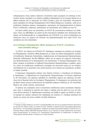 åíäéáöåñüìåíïõ. Óôïõò ÷ñÞóôåò ðáñÝ÷åôáé ç äõíáôüôçôá, áöïý åããñáöïýí óôï óýóôçìá, íá áðï-
óôåßëïõí ó÷üëéá, åñùôÞìáôá Þ íá æçôÞóïõí ðñüóèåôç ðëçñïöüñçóç ãéá ôá áíùôÝñù èÝìáôá êáé íá
ëÜâïõí áðÜíôçóç áðü ôï ðñïóùðéêü ôïõ Å.Ê.Å.Ð. ÅðéðëÝïí, ìÝóù ôçò éóôïóåëßäáò åðéôõã÷Üíåôáé
Üìåóç ðñüóâáóç óôï Óýóôçìá Ðëçñïöüñçóçò Å.Ê.Å.Ð. (ÂÜóç ÄåäïìÝíùí) «É÷íçëÜôçò», áëëÜ êáé óå
óõíäÝóìïõò äéáöüñùí öïñÝùí, ðñïãñáììÜôùí, ïñãáíéóìþí, ðïõ äñáóôçñéïðïéïýíôáé óå èÝìáôá
ÓÕ.Å.Ð., åêðáßäåõóçò, êáôÜñôéóçò, áðáó÷üëçóçò êáé êéíçôéêüôçôáò óôçí ÅëëÜäá êáé óôçí Å.Å.
Óôï Üìåóï ìÝëëïí ìÝóù ôçò éóôïóåëßäáò ôïõ Å.Ê.Å.Ð. èá ãíùóôïðïéåßôáé êáôÜëïãïò ôùí äéáèÝ-
óéìùí ôßôëùí ôçò âéâëéïèÞêçò ôïõ öïñÝá êáé èá åðéôõã÷Üíåôáé ðñüóâáóç óôçí çëåêôñïíéêÞ ðëáô-
öüñìá, ðïõ èá äçìéïõñãçèåß ìå ôç ÷ñçìáôïäüôçóç ôïõ Å.Ð.Å.Á.Å.Ê. ÉÉ, ìå óôü÷ï ôç äéáóýíäåóç êáé
åðéêïéíùíßá üëùí ôùí öïñÝùí êáé óôåëå÷þí ðïõ äñáóôçñéïðïéïýíôáé óôïí ôïìÝá ÓÕ.Å.Ð. óôçí
åêðáßäåõóç êáé óôçí áðáó÷üëçóç.
6.1.2 Óýóôçìá ðëçñïöüñçóçò (ÂÜóç ÄåäïìÝíùí) Å.Ê.Å.Ð. «É÷íçëÜôçò» -
www.ichnilatis.ekep.gr
Ôï Å.Ê.Å.Ð., óôï ðëáßóéï ôïõ E.Ð.E.A.E.K. ÉÉ22 ïëïêëÞñùóå ðñüóöáôá ôçí áíÜðôõîç ôïõ ÓõóôÞìá-
ôïò Ðëçñïöüñçóçò «É÷íçëÜôçò» (ÂÜóç ÄåäïìÝíùí), ìå óôü÷ï ôçí ðáñï÷Þ ðëçñïöüñçóçò ãéá èÝìá-
ôá Åêðáßäåõóçò, ÊáôÜñôéóçò, Áðáó÷üëçóçò, ÓõìâïõëåõôéêÞò êáé Åðáããåëìáôéêïý Ðñïóáíáôïëéóìïý,
ÁíÜðôõîçò Óôáäéïäñïìßáò, Äéá Âßïõ ÌÜèçóçò, êáèþò êáé ãéá öïñåßò êáé õðçñåóßåò Åðáããåëìáôé-
êïý Ðñïóáíáôïëéóìïý êáé ôéò äñáóôçñéüôçôåò ðïõ áíáðôýóóïõí. Ôï Óýóôçìá Ðëçñïöüñçóçò «É÷íç-
ëÜôçò» ìðïñïýí íá áîéïðïéïýí ïé Óýìâïõëïé Åðáããåëìáôéêïý Ðñïóáíáôïëéóìïý, ïé ìáèçôÝò, öïéôç-
ôÝò, ãïíåßò êáé åêðáéäåõôéêïß, áðåõèýíïíôáò åñùôÞìáôá ðïõ ó÷åôßæïíôáé êõñßùò ìå ôçí åêðáéäåõ-
ôéêÞ äéáäéêáóßá êáé ôéò ðñïïðôéêÝò óôçí áãïñÜ åñãáóßáò, êáé ïé Üíåñãïé êáé åñãáæüìåíïé, ãéá èÝìá-
ôá áãïñÜò åñãáóßáò.
Ç ðáñå÷üìåíç ðëçñïöüñçóç êáëýðôåé ôñåéò âáóéêÝò Åíüôçôåò: á. Åêðáßäåõóç êáé ÊáôÜñôéóç,
â. Áðáó÷üëçóç, ã. ÓõìâïõëåõôéêÞ êáé Åðáããåëìáôéêüò Ðñïóáíáôïëéóìüò. Ïé Åíüôçôåò äéáéñïýíôáé
óå 45 Õðïåíüôçôåò, ðïõ ðáñÝ÷ïõí ðñüóâáóç óå éóôïóåëßäåò öïñÝùí êáé õðçñåóéþí êáé êáëý-
ðôïõí üëá ôá èåìáôéêÜ ðåäßá ôïõ ÓõóôÞìáôïò Ðëçñïöüñçóçò. Ïé ðëçñïöïñßåò ðïõ áíôëïýíôáé áðü
ìéá ÂÜóç Ãíþóçò óõíå÷þò åìðëïõôßæïíôáé êáé ðáñÜëëçëá õðÜñ÷ïõí óõíäÝóåéò ìå 172 éóôïóåëßäåò
ÖïñÝùí ðïõ, åðßóçò óõíå÷þò, áíáíåþíïíôáé.
Ïé ÷ñÞóôåò ôïõò óõóôÞìáôïò Ý÷ïõí ôç äõíáôüôçôá åíáëëáêôéêþí ôñüðùí áíáæÞôçóçò ðëçñïöï-
ñéþí, üðùò: Á. áíáæÞôçóç ìå åñþôçóç ðïõ åéóÜãåé ï ÷ñÞóôçò êáôÜ ôçí êñßóç ôïõ Þ ìå ôçí åéóá-
ãùãÞ ëÝîåùí-êëåéäéþí, Â. êáèïäçãïýìåíç áíáæÞôçóç, ðïõ âïçèÜ ôï ÷ñÞóôç íá åðéëÝîåé ôï ðñüôõ-
ðï åñþôçìá ðïõ ôáéñéÜæåé êáëýôåñá óôçí ðëçñïöïñßá ðïõ áíáæçôÜ, Þ Ã. åëåýèåñç áíáæÞôçóç óôï
óýíïëï ôùí ðçãþí ðïõ Ý÷ïõí åéóá÷èåß óôç âÜóç äåäïìÝíùí.
ÏÄÇÃÏÓ ÓÕÌÂÏÕËÅÕÔÉÊÇÓ ÊÁÉ ÅÐÁÃÃÅËÌÁÔÉÊÏÕ
ÐÑÏÓÁÍÁÔÏËÉÓÌÏÕ ÓÔÇÍ ÅÊÐÁÉÄÅÕÓÇ-Â´ ÌÅÑÏÓ
183
ÊåöÜëáéï É: Ïé Ôå÷íïëïãßåò ôçò Ðëçñïöïñßáò êáé ôçò Åðéêïéíùíßáò óôç ÓõìâïõëåõôéêÞ
êáé ôïí Åðáããåëìáôéêü Ðñïóáíáôïëéóìü óôï ðëáßóéï ôçò Åêðáßäåõóçò
22 Ç áíÜðôõîç ôçò ÂÜóçò ÄåäïìÝíùí ôïõ Å.Ê.Å.Ð. óõã÷ñçìáôïäïôÞèçêå êáôÜ 75% áðü ôï Åõñùðáúêü Êïéíïôéêü Ôáìåßï (Å.Ê.Ô.)
êáé êáôÜ 25% áðü åèíéêïýò ðüñïõò, óôï ðëáßóéï ôïõ Ýñãïõ «ÁíÜðôõîç ôïõ Åèíéêïý ÊÝíôñïõ Åðáããåëìáôéêïý Ðñïóáíáôïëé-
óìïý (Å.Ê.Å.Ð.)», ôïõ Åðé÷åéñçóéáêïý ÐñïãñÜììáôïò «Åêðáßäåõóç êáé Áñ÷éêÞ ÅðáããåëìáôéêÞ ÊáôÜñôéóç» (Å.Ð.Å.Á.Å.Ê. ÉÉ) ôïõ Ã’
Êïéíïôéêïý Ðëáéóßïõ ÓôÞñéîçò (2000-2006), Êáôçãïñßá ÐñÜîåùí 2.4.1.á «Åíßó÷õóç ôùí Äïìþí ÓõìâïõëåõôéêÞò êáé Åðáããåë-
ìáôéêïý Ðñïóáíáôïëéóìïý» ôçò ÅíÝñãåéáò 2.4.1 «Åðáããåëìáôéêüò Ðñïóáíáôïëéóìüò êáé ÓõìâïõëåõôéêÞ» ôïõ ÌÝôñïõ 2.4
«Åðáããåëìáôéêüò Ðñïóáíáôïëéóìüò êáé Óýíäåóç ìå ôçí ÁãïñÜ Åñãáóßáò».
 