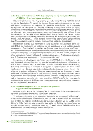 6.1.3 ÅõñùðáúêÞ ÄéáäéêôõáêÞ Ðýëç Ðëçñïöüñçóçò ãéá ôéò Åõêáéñßåò ÌÜèçóçò -
«PLOTEUS» - http://europa.eu.int/ploteus
Ç ÅõñùðáúêÞ ÄéáäéêôõáêÞ Ðýëç Ðëçñïöüñçóçò ãéá ôéò Åõêáéñßåò ÌÜèçóçò «PLOTEUS» (Portal
on Learning Opportunities Throughout the European Space), ðáñÝ÷åé ðëçñïöïñßåò ãéá ôéò åõêáé-
ñßåò ìÜèçóçò êáé êáôÜñôéóçò óå ôñéÜíôá ìßá (31) åõñùðáúêÝò ÷þñåò. Óôï÷åýåé óôï íá ðñïùèÞóåé
ôçí åöáñìïãÞ ôïõ äéêáéþìáôïò ôçò åëåýèåñçò ìåôáêßíçóçò ôùí Åõñùðáßùí ðïëéôþí ãéá ëüãïõò
åêðáßäåõóçò êáé êáôÜñôéóçò, ìÝóù ôçò ðáñï÷Þò ôçò áðáñáßôçôçò ðëçñïöüñçóçò. Õðåýèõíïé öïñåßò
óå êÜèå ÷þñá ãéá ôçí ðëçñïöüñçóç ðïõ åéóÜãåôáé óôçí çëåêôñïíéêÞ ðýëç åßíáé ôá ÅèíéêÜ ÊÝíôñá
Ðëçñïöüñçóçò ãéá ôïí Åðáããåëìáôéêü Ðñïóáíáôïëéóìü (NRCVG Centres) ôïõ Äéêôýïõ Åurogui-
dance, õðü ôçí åðïðôåßá ôçò ÃåíéêÞò Äéåýèõíóçò Åêðáßäåõóçò êáé Ðïëéôéóìïý ôçò ÅõñùðáúêÞò Åðé-
ôñïðÞò. Óôçí ÅëëÜäá, ôï Å.Ê.Å.Ð. åßíáé ï áñìüäéïò öïñÝáò ãéá ôçí åéóáãùãÞ óôçí çëåêôñïíéêÞ ðýëç
ôùí ðëçñïöïñéþí ó÷åôéêÜ ìå ôéò åõêáéñßåò åêðáßäåõóçò êáé êáôÜñôéóçò óôç ÷þñá ìáò.
Ç äéáäéêôõáêÞ ðýëç PLOTEUS áðåõèýíåôáé óå üëïõò ôïõò ðïëßôåò ôçò Åõñþðçò êáé óôïõò åéäé-
êïýò ÓÕ.Å.Ð., ôçò Åêðáßäåõóçò, ôçò ÊáôÜñôéóçò êáé ôçò Áðáó÷üëçóçò ùò Ýíá åðéðëÝïí åñãáëåßï
ðëçñïöüñçóçò. Ôï ðåñéå÷üìåíü ôçò ðáñÝ÷åé ðñüóâáóç óå ðçãÝò ðëçñïöüñçóçò (óõíäÝóìïõò),
åíþ ðáñÜëëçëá ðåñéëáìâÜíåé óôáôéêÞ ðëçñïöüñçóç (ð.÷. ÐåñéãñáöÞ åêðáéäåõôéêþí óõóôçìÜôùí êáé
óõóôçìÜôùí êáôÜñôéóçò). Ïé ðëçñïöïñßåò óôçí çëåêôñïíéêÞ ðýëç PLOTEUS åßíáé ôáîéíïìçìÝíåò óå
ðÝíôå êáôçãïñßåò: á. Åõêáéñßåò ìÜèçóçò, â. ÅêðáéäåõôéêÜ óõóôÞìáôá, ã. ÁíôáëëáãÝò êáé åðé÷ïñçãÞ-
óåéò, ä. Óçìåßá åðáöÞò (åðéêïéíùíßá), å. ÅãêáôÜóôáóç óå Üëëç ÷þñá.
Åðéóçìáßíåôáé üôé ç äéáìüñöùóç ôçò çëåêôñïíéêÞò ðýëçò PLOTEUS åßíáé õðü åîÝëéîç. Ôï õðÜñ-
÷ïí çëåêôñïíéêü óýóôçìá ðëïÞãçóçò ôùí ÷ñçóôþí óå ðçãÝò ðëçñïöüñçóçò åìðëïõôßæåôáé óå
óõíå÷Þ âÜóç. Ç áíÜðôõîç ôïõ PLOTEUS áðïôåëåß ôï ðñþôï óôÜäéï åíüò åõñýôåñïõ ó÷åäßïõ ôçò
ÅõñùðáúêÞò ÅðéôñïðÞò ðïõ èá õëïðïéçèåß óå óõíåñãáóßá ìå ôéò åèíéêÝò áñ÷Ýò. Óôï Üìåóï ìÝëëïí
ðñïâëÝðåôáé ç äéáóýíäåóç óå åõñùðáúêü åðßðåäï ôùí åèíéêþí âÜóåùí êáé ôïðéêþí âÜóåùí äåäï-
ìÝíùí ãéá ôéò åõêáéñßåò ìÜèçóçò, óôç âÜóç åíüò êïéíïý ðñùôïêüëëïõ ðïõ èá åðéôñÝðåé ôç óõìâá-
ôüôçôÜ ôïõò, ðñïêåéìÝíïõ íá ðáñÝ÷åôáé óôïõò åõñùðáßïõò ðïëßôåò áðïôåëåóìáôéêüôåñç êáé áìåóü-
ôåñç ðñüóâáóç óôçí ðëçñïöüñçóç ìÝóù åíüò åíéáßïõ åñãáëåßïõ. Ç ðýëç PLOTEUS óå óõíäõá-
óìü ìå ôçí áíôßóôïé÷ç åõñùðáúêÞ ðýëç ãéá ôçí áðáó÷üëçóç EURES23 áðïôåëåß Ýíá åíéáßï åñãáëåßï
óôç äéÜèåóç ôùí ëåéôïõñãþí ÓÕ.Å.Ð. êáé êÜèå åíäéáöåñüìåíïõ ãéá ôçí ðñïþèçóç ôçò åêðáéäåõôé-
êÞò êáé åðáããåëìáôéêÞò êéíçôéêüôçôáò.
6.1.4 Äéáäéêôõáêü åñãáëåßï «Fit for Europe Enlargement» -
http://www.fit-for-europe.info
Ç äéáöÜíåéá óôïõò ÷þñïõò ôçò åêðáßäåõóçò êáé ôçò óôáäéïäñïìßáò óôç íÝá äéåõñõìÝíç Åõñþ-
ðç åßíáé ç öéëïäïîßá ôïõ äéáäéêôõáêïý åñãáëåßïõ Fit for Europe.
Ôï ðñüãñáììá õëïðïéåßôáé ìå ôç óõíåñãáóßá ïñãáíéóìþí êáé öïñÝùí áðü 16 ÅõñùðáúêÝò
÷þñåò êáé ôç ÷ñçìáôïäüôçóç ôïõ Leonardo da Vinci. Ôï Å.Ê.Å.Ð., óõììåôÝ÷ïíôáò óôï ðñüãñáììá
Ý÷åé áíáëÜâåé ôçí åéóáãùãÞ óôï äéáäéêôõáêü åñãáëåßï ôùí äåäïìÝíùí ãéá ôçí ÅëëÜäá êáé ôçí
Êýðñï. Ôï Fit for Europe áðåõèýíåôáé óå üëïõò ôïõò ðïëßôåò ôçò Åõñþðçò ðïõ åíäéáöÝñïíôáé ãéá
óðïõäÝò, ðñáêôéêÞ Üóêçóç Þ åñãáóßá óå ÷þñåò ôçò Å.Å., êáèþò ðáñÝ÷åé ðëçñïöüñçóç óå èÝìá-
ôá Åêðáßäåõóçò êáé Áðáó÷üëçóçò ãéá 31 ÅõñùðáúêÝò ÷þñåò.
ÏÄÇÃÏÓ ÓÕÌÂÏÕËÅÕÔÉÊÇÓ ÊÁÉ ÅÐÁÃÃÅËÌÁÔÉÊÏÕ
ÐÑÏÓÁÍÁÔÏËÉÓÌÏÕ ÓÔÇÍ ÅÊÐÁÉÄÅÕÓÇ-Â´ ÌÅÑÏÓ
184
ÖùôåéíÞ Âëá÷Üêç, ÑÝá ÓãïõñÜêç
23 H ÅõñùðáúêÞ ÄéáäéêôõáêÞ Ðýëç EURES (http://europa.eu.int/eures/) ðáñïõóéÜæåôáé óôï áíôßóôïé÷ï ÊåöÜëáéï ôïõ Ïäçãïý
ÓÕ.Å.Ð. ôïõ Å.Ê.Å.Ð. ãéá ôçí áðáó÷üëçóç.
 