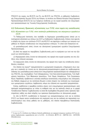 ÃÑÁ.Ó.Å.Ð. ôçò ÷þñáò, ôïõ ÊÅ.ÓÕ.Ð. ôïõ Ð.É., ôïõ ÊÅ.ÓÕ.Ð. ôïõ ÕÐ.Å.Ð.È., ïé êáèçãçôÝò Óõìâïõëåõôé-
êÞò ÅðáããåëìáôéêÞò ÁãùãÞò (Ó.Å.Á.) ôçò Êýðñïõ, ôá óôåëÝ÷ç ôïõ Åèíéêïý ÊÝíôñïõ Åðáããåëìáôéêïý
Ðñïóáíáôïëéóìïý (Å.Ê.Å.Ð.) êáé ôùí Ãñáöåßùí óýíäåóçò ìå ôçí áãïñÜ åñãáóßáò êáé åðáããåëìáôé-
êïý ðñïóáíáôïëéóìïý ôçò Ôå÷íéêÞò ÅðáããåëìáôéêÞò Åêðáßäåõóçò.
6.2 ÅíäåéêôéêÝò ÐñáêôéêÝò áîéïðïßçóçò ôùí Ô.Ð.Å. óôïí ôïìÝá ôçò åêðáßäåõóçò
6.2.1 Áîéïðïßçóç ôùí Ô.Ð.Å. óôçí áíÜðôõîç ìåèïäïëïãßáò êáé óýã÷ñïíùí åñãáëåßùí
Ó.Å.Ð.
Ôï Ðáéäáãùãéêü Éíóôéôïýôï, Ý÷åé áíáëÜâåé ôç äçìéïõñãßá øõ÷ïðáéäáãùãéêïý õëéêïý ãéá ôç
óõóôçìáôéêÞ õëïðïßçóç ôùí óôü÷ùí ôïõ Ó.Å.Ð. ìå äéáäéêáóßåò ÓõìâïõëåõôéêÞò. Óôü÷ïò åßíáé áöåíüò
ç óôÞñéîç ôïõ Ýñãïõ ôùí óôåëå÷þí ÓÕ.Å.Ð. óôá ÊÅ.ÓÕ.Ð. êáé áöåôÝñïõ ç êÜëõøç ôùí áíáãêþí ôùí
ìáèçôþí óå èÝìáôá åêðáéäåõôéêþí êáé åðáããåëìáôéêþí åðéëïãþí. Ôï õëéêü áõôü äéáêñßíåôáé óå:
á) øõ÷ïðáéäáãùãéêü õëéêü, Ýíôõðï êáé çëåêôñïíéêü (øõ÷ïìåôñéêÜ åñãáëåßá Åðáããåëìáôéêïý
Ðñïóáíáôïëéóìïý),
â) õëéêü ðïõ áöïñÜ óå ðáñåìâÜóåéò ÓõìâïõëåõôéêÞò ìåôÜ ôç ÷ïñÞãçóç ôùí ôåóô êáé ôçí åîá-
ãùãÞ ôùí áðïôåëåóìÜôùí,
ã) ðëçñïöïñéáêü õëéêü, Ýíôõðï êáé çëåêôñïíéêü, ðïõ áöïñÜ óôçí áãïñÜ åñãáóßáò êáé óôéò åîå-
ëßîåéò óôçí åëëçíéêÞ ïéêïíïìßá,
ä) åíçìåñùôéêü õëéêü, Ýíôõðï êáé çëåêôñïíéêü, ðïõ áöïñÜ óôïí ôïìÝá ôçò åêðáßäåõóçò (êáôåõ-
èýíóåéò óðïõäþí).
Óôï ðëáßóéï ôïõ Ýñãïõ27 ðñáãìáôïðïéåßôáé ç øõ÷ïìåôñéêÞ ôåêìçñßùóç, ç äçìéïõñãßá íÝùí íïñ-
ìþí êáé ç áíÜðôõîç óå Ýíôõðç êáé óå çëåêôñïíéêÞ-áõôïìáôïðïéçìÝíç ìïñöÞ ôçò áíáèåùñçìÝíçò
Ýêäïóçò ôïõ øõ÷ïðáéäáãùãéêïý õëéêïý-ôåóô åðáããåëìáôéêïý ðñïóáíáôïëéóìïý êáé åíäéáöåñüíôùí
ôïõ ÕÐ.Å.Ð.È., ðïõ ðåñéëáìâÜíåé: Ôåóô Åíäéáöåñüíôùí, Ôåóô Áõôï-áðïôåëåóìáôéêüôçôáò, Ôåóô Áñéè-
ìçôéêþí ÉêáíïôÞôùí, Ôåóô Ìç÷áíéêþí ÉêáíïôÞôùí, Ôåóô ËÞøçò ÁðïöÜóåùí, Ôåóô Åñãáóéáêþí
Áîéþí. ÐáñÜëëçëá, ðñïâëÝðåôáé ç óýíôáîç êáôáëüãïõ áíôéóôïß÷éóçò åðáããåëìÜôùí óôéò êáôçãïñßåò
ôïõ Holland, óýìöùíá ìå ôçí áíôßóôïé÷ç èåùñßá ç ïðïßá óôçñßæåé ôçí åêðüíçóç ôùí óõãêåêñéìÝ-
íùí øõ÷ïìåôñéêþí åñãáëåßùí, ëáìâÜíïíôáò õðüøç ôçí åëëçíéêÞ êáé åõñùðáúêÞ ðñáãìáôéêüôçôá.
Åðßóçò, ðñïâëÝðåôáé ç ðñïìÞèåéá åðéðëÝïí õëéêïý -ôåóô åðáããåëìáôéêïý ðñïóáíáôïëéóìïý- êáôÜ
ðñïôßìçóç áõôïìáôïðïéçìÝíùí ìå óôü÷ï ôç óôÜèìéóÞ ôïõò êáé ôçí áíÜðôõîç õëéêïý ìå ôç ìïñöÞ
‘Åêðáéäåõôéêïý ÐáêÝôïõ’ ÓõìâïõëåõôéêÞò ôï ïðïßï èá ðåñéëáìâÜíåé èåùñçôéêü õëéêü, ðñáêôéêÝò äñá-
óôçñéüôçôåò êáèþò êáé õëéêü óôÞñéîçò ôùí ðñáêôéêþí äñáóôçñéïôÞôùí óå çëåêôñïíéêÞ ìïñöÞ.
Óå üëá ôá ÊÅ.ÓÕ.Ð. åãêáèßóôáôáé ôï ëïãéóìéêü ôùí áõôïìáôïðïéçìÝíùí ôåóô êáé ôá óôåëÝ÷ç
ÓÕ.Å.Ð. ôùí äïìþí áõôþí åêðáéäåýïíôáé óôç ÷ïñÞãçóÞ ôïõò êáé ôçí áíÜëõóç êáé ðáñïõóßáóç ôùí
áðïôåëåóìÜôùí ôïõò óôïõò ìáèçôÝò êáé ôéò ìáèÞôñéåò, óôï ðëáßóéï ðáñåìâÜóåùí ÁíáðôõîéáêÞò
ÓõìâïõëåõôéêÞò.
ÏÄÇÃÏÓ ÓÕÌÂÏÕËÅÕÔÉÊÇÓ ÊÁÉ ÅÐÁÃÃÅËÌÁÔÉÊÏÕ
ÐÑÏÓÁÍÁÔÏËÉÓÌÏÕ ÓÔÇÍ ÅÊÐÁÉÄÅÕÓÇ-Â´ ÌÅÑÏÓ
186
ÖùôåéíÞ Âëá÷Üêç, ÑÝá ÓãïõñÜêç
27 Ôï Ýñãï ôïõ Ð.É. «ÅðÝíäõóç óôïí ¢íèñùðï: ÁíÜðôõîç ìåèïäïëïãßáò êáé åöáñìïãÞ óýã÷ñïíùí åñãáëåßùí Ó.Å.Ð êáé õðç-
ñåóéþí ÓõìâïõëåõôéêÞò» ÷ñçìáôïäïôåßôáé áðü ôï 3o Ê.Ð.Ó. - 2o Å.Ð.Å.Á.Å.Ê., ÌÅÔÑÏ 2.4. - ÅÍÅÑÃÅÉÁ 2.4.1. - ÊÁÔÇÃÏÑÉÁ
ÐÑÁÎÅÙÍ 2.4.1.ä.
 