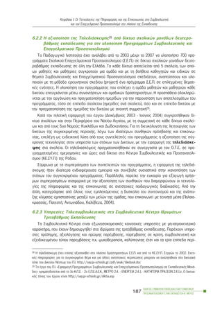 6.2.2 Ç áîéïðïßçóç ôçò ÔçëåäéÜóêåøçò28 áðü äßêôõá ó÷ïëéêþí ìïíÜäùí äåõôåñï-
âÜèìéáò åêðáßäåõóçò ãéá ôçí õëïðïßçóç ÐñïãñáììÜôùí ÓõìâïõëåõôéêÞò êáé
Åðáããåëìáôéêïý Ðñïóáíáôïëéóìïý
Ôï Ðáéäáãùãéêü Éíóôéôïýôï Ý÷åé áíáëÜâåé áðü ôï 2003 ìÝ÷ñé ôï 2007 íá õëïðïéÞóåé 700 ðñï-
ãñÜììáôá Ó÷ïëéêïý Åðáããåëìáôéêïý Ðñïóáíáôïëéóìïý (Ó.Å.Ð.) óå äßêôõá ó÷ïëéêþí ìïíÜäùí äåõôå-
ñïâÜèìéáò åêðáßäåõóçò óå üëç ôçí ÅëëÜäá. Ôï êÜèå äßêôõï áðïôåëåßôáé áðü 5 ó÷ïëåßá, ôùí ïðïß-
ùí ìáèçôÝò êáé ìáèÞôñéåò óõãêñïôïýí ìéá ïìÜäá êáé ìå ôç âïÞèåéá êáèçãçôþí êáé åéäéêþí óå
èÝìáôá ÓõìâïõëåõôéêÞò êáé Åðáããåëìáôéêïý Ðñïóáíáôïëéóìïý ó÷åäéÜæïõí, áíáðôýóóïõí êáé õëï-
ðïéïýí ìå ôç ìÝèïäï åñåõíçôéêïý ó÷åäßïõ (project) Ýíá ðñüãñáììá Ó.Å.Ð. óå åðéëåãìÝíåò èåìáôé-
êÝò åíüôçôåò. Ç õëïðïßçóç ôïõ ðñïãñÜììáôïò ðïõ åðéëÝãåé ç ïìÜäá ìáèçôþí êáé ìáèçôñéþí êÜèå
äéêôýïõ åðéôõã÷Üíåôáé ìÝóù óõíáíôÞóåùí êáé ïìáäéêþí äñáóôçñéïôÞôùí. Ç ðñïóðÜèåéá ïëïêëçñþ-
íåôáé ìå ôçí ïñãÜíùóç êáé ðñáãìáôïðïßçóç çìåñßäùí ãéá ôçí ðáñïõóßáóç ôùí áðïôåëåóìÜôùí ôïõ
ðñïãñÜììáôïò, ôüóï óå åðßðåäï ó÷ïëåßïõ (çìåñßäåò áíÜ ó÷ïëåßï), üóï êáé óå åðßðåäï äéêôýïõ ìå
ôçí ðñáãìáôïðïßçóç ôçò çìåñßäáò ôïõ äéêôýïõ ìå áíïé÷ôÞ óõììåôï÷Þ29.
ÊáôÜ ôçí ðéëïôéêÞ åöáñìïãÞ ôïõ Ýñãïõ (ÄåêÝìâñéïò 2003 - Éïýíéïò 2004) óõãêñïôÞèçêáí äß-
êôõá ó÷ïëåßùí êáé óôçí ÐåñéöÝñåéá ôïõ Íïôßïõ Áéãáßïõ, ìå ôç óõììåôï÷Þ óå êÜèå äßêôõï ó÷ïëåß-
ùí êáé áðü ôïõò äõï Íïìïýò: ÊõêëÜäùí êáé ÄùäåêáíÞóïõ. Ãéá ôç äéåõêüëõíóç ôçò ëåéôïõñãßáò ôùí
äéêôýùí ôçò óõãêåêñéìÝíçò ðåñéï÷Þò, ëüãù ôùí éäéáßôåñùí óõíèçêþí ðñüóâáóçò êáé åðéêïéíù-
íßáò, åðåëÝãç ùò åíäåéêôéêÞ ëýóç áðü ôïõò óõíôåëåóôÝò ôïõ ðñïãñÜììáôïò ç áîéïðïßçóç ôçò óýã-
÷ñïíçò ôå÷íïëïãßáò óôçí õðçñåóßá ôùí óôü÷ùí ôùí Äéêôýùí, ìå ôçí åöáñìïãÞ ôçò ôçëåäéÜóêå-
øçò óôá ó÷ïëåßá. Ïé ôçëåäéáóêÝøåéò ðñáãìáôïðïéÞèçêáí óå óõíåñãáóßá ìå ôïí Ï.Ô.Å. óå ðñï-
ãñáììáôéóìÝíåò çìåñïìçíßåò êáé þñåò áíÜ äßêôõï óôï ÊÝíôñï ÓõìâïõëåõôéêÞò êáé Ðñïóáíáôïëé-
óìïý (ÊÅ.ÓÕ.Ð.) ôçò Ñüäïõ.
Óýìöùíá ìå ôá óõìðåñÜóìáôá ôùí óõíôåëåóôþí ôïõ ðñïãñÜììáôïò, ç åöáñìïãÞ ôçò ôçëåäéÜ-
óêåøçò Þôáí éäéáßôåñá åíäéáöÝñïõóá åìðåéñßá êáé óõíÝâáëå ïõóéáóôéêÜ óôçí éêáíïðïßçóç ôùí
óôü÷ùí ôïõ óõãêåêñéìÝíïõ ðñïãñÜììáôïò. ÐáñÜëëçëá, ðáñåß÷å ôçí åõêáéñßá ãéá åîáãùãÞ ÷ñÞóé-
ìùí óõìðåñáóìÜôùí áíáöïñéêÜ ìå ôçí áîéïðïßçóç ôùí óõíèçêþí ðïõ äéáìïñöþíïõí ïé ôå÷íïëï-
ãßåò ôçò ðëçñïöïñßáò êáé ôçò åðéêïéíùíßáò óå áíôßóôïé÷åò ðáéäáãùãéêÝò äéáäéêáóßåò. Áðü ôçí
Üëëç, êáôáãñÜöçêå áðü üëïõò ôïõò åìðëåêüìåíïõò ç äõóêïëßá ôïõ óõíôïíéóìïý êáé ôçò áíÜðôõ-
îçò êëßìáôïò åìðéóôïóýíçò ìåôáîý ôùí ìåëþí ôçò ïìÜäáò, ðïõ åðéêïéíùíåß ìå ôå÷íçôÜ ìÝóá (Ðáëáéï-
êñáóóÜò, ÐáôåóôÞ, ÁíôùíéÜäïõ, Êáëýâåæá, 2004).
6.2.3 Õðçñåóßåò ÔçëåóõìâïõëåõôéêÞò óôá ÓõìâïõëåõôéêÜ ÊÝíôñá ÉäñõìÜôùí
ÔñéôïâÜèìéáò Åêðáßäåõóçò
Ôá ÓõìâïõëåõôéêÜ ÊÝíôñá åßíáé åîùíïóïêïìåéáêÝò êïéíïôéêÝò õðçñåóßåò ìå ìç-éáôñïêåíôñéêü
÷áñáêôÞñá, ðïõ Ý÷ïõí äçìéïõñãçèåß óôá éäñýìáôá ôçò ôñéôïâÜèìéáò åêðáßäåõóçò. ÐáñÝ÷ïõí õðçñå-
óßåò ðñüëçøçò, áîéïëüãçóçò êáé ðñþéìçò ðáñÝìâáóçò, ðáñÝìâáóçò óå êñßóç, óõìâïõëåõôéêÞ êáé
åîåéäéêåõìÝíïõ ôýðïõ ðáñåìâÜóåéò ð.÷. øõ÷ïèåñáðåßá, êáëýðôïíôáò Ýôóé êáé ôá ôñßá åðßðåäá ðåñß-
ÏÄÇÃÏÓ ÓÕÌÂÏÕËÅÕÔÉÊÇÓ ÊÁÉ ÅÐÁÃÃÅËÌÁÔÉÊÏÕ
ÐÑÏÓÁÍÁÔÏËÉÓÌÏÕ ÓÔÇÍ ÅÊÐÁÉÄÅÕÓÇ-Â´ ÌÅÑÏÓ
187
ÊåöÜëáéï É: Ïé Ôå÷íïëïãßåò ôçò Ðëçñïöïñßáò êáé ôçò Åðéêïéíùíßáò óôç ÓõìâïõëåõôéêÞ
êáé ôïí Åðáããåëìáôéêü Ðñïóáíáôïëéóìü óôï ðëáßóéï ôçò Åêðáßäåõóçò
28 Ç ôçëåäéÜóêåøç Ý÷åé åðßóçò áîéïðïéçèåß óôï ðëáßóéï äñáóôçñéïôÞôùí Ó.Å.Ð. êáé áðü ôï ÊÅ.ÓÕ.Ð. Óåññþí ôï 2002. Ó÷åôé-
êÝò ðëçñïöïñßåò ãéá ôï óõãêåêñéìÝíï èÝìá êáé ãéá Üëëåò áíôßóôïé÷åò ðåñéðôþóåéò ìðïñïýí íá áíáæçôçèïýí óôï äéêôõáêü
ôüðï ôïõ Äéêôýïõ ÍÝóôùñ ôïõ Ð.É. http://sep.pi-schools.gr/pdf/anak/tilediask.doc
29 Ôï Ýñãï ôïõ Ð.É. «ÅöáñìïãÞ ÐñïãñáììÜôùí ÓõìâïõëåõôéêÞò êáé Åðáããåëìáôéêïý Ðñïóáíáôïëéóìïý óå ÅêðáéäåõôéêÝò ÌïíÜ-
äåò» ÷ñçìáôïäïôåßôáé áðü ôï 3o Ê.Ð.Ó. - 2o Å.Ð.Å.Á.Å.Ê., ÌÅÔÑÏ 2.4. - ÅÍÅÑÃÅÉÁ 2.4.1. - ÊÁÔÇÃÏÑÉÁ ÐÑÁÎÅÙÍ 2.4.1.å. Ï äéêôõá-
êüò ôüðïò ôïõ Ýñãïõ åßíáé http://sep.pi-schools.gr/diktia.asp
 