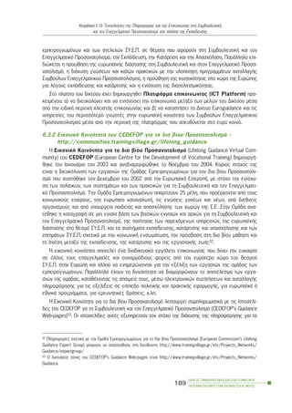 ÏÄÇÃÏÓ ÓÕÌÂÏÕËÅÕÔÉÊÇÓ ÊÁÉ ÅÐÁÃÃÅËÌÁÔÉÊÏÕ
ÐÑÏÓÁÍÁÔÏËÉÓÌÏÕ ÓÔÇÍ ÅÊÐÁÉÄÅÕÓÇ-Â´ ÌÅÑÏÓ
189
ÊåöÜëáéï É: Ïé Ôå÷íïëïãßåò ôçò Ðëçñïöïñßáò êáé ôçò Åðéêïéíùíßáò óôç ÓõìâïõëåõôéêÞ
êáé ôïí Åðáããåëìáôéêü Ðñïóáíáôïëéóìü óôï ðëáßóéï ôçò Åêðáßäåõóçò
åìðåéñïãíùìüíùí êáé ôùí óôåëå÷þí ÓÕ.Å.Ð. óå èÝìáôá ðïõ áöïñïýí óôç ÓõìâïõëåõôéêÞ êáé ôïí
Åðáããåëìáôéêü Ðñïóáíáôïëéóìü, ôçí Åêðáßäåõóç, ôçí ÊáôÜñôéóç êáé ôçí Áðáó÷üëçóç. ÐáñÜëëçëá åðé-
äéþêåôáé ç ðñïþèçóç ôçò åõñùðáúêÞò äéÜóôáóçò óôç ÓõìâïõëåõôéêÞ êáé óôïí Åðáããåëìáôéêü Ðñïóá-
íáôïëéóìü, ç äéÜ÷õóç ãíþóåùí êáé êáëþí ðñáêôéêþí ìå ôçí õëïðïßçóç ðñïãñáììÜôùí áíôáëëáãÞò
Óõìâïýëùí Åðáããåëìáôéêïý Ðñïóáíáôïëéóìïý, ç ðñïþèçóç ôçò êéíçôéêüôçôáò óôï ÷þñï ôçò Åõñþðçò
ãéá ëüãïõò åêðáßäåõóçò êáé êáôÜñôéóçò êáé ç åíßó÷õóç ôçò äéáðïëéôéóìéêüôçôáò.
Óôï ðëáßóéï ôïõ äéêôýïõ Ý÷åé äçìéïõñãçèåß Ðëáôöüñìá åðéêïéíùíßáò (ICT Platform) ðñï-
êåéìÝíïõ: á) íá äéåõêïëýíåé êáé íá åíéó÷ýóåé ôçí åðéêïéíùíßá ìåôáîý ôùí ìåëþí ôïõ Äéêôýïõ ìÝóá
áðü ôçí åéäéêÞ ðåñéï÷Þ êëåéóôÞò åðéêïéíùíßáò êáé â) íá êáôáóôÞóåé ôï Äßêôõï Euroguidance êáé ôéò
õðçñåóßåò ôïõ ðåñéóóüôåñï ãíùóôÝò óôçí åõñùðáúêÞ êïéíüôçôá ôùí Óõìâïýëùí Åðáããåëìáôéêïý
Ðñïóáíáôïëéóìïý ìÝóá áðü ôçí ðåñéï÷Þ ôçò ðëáôöüñìáò ðïõ áðåõèýíåôáé óôï åõñý êïéíü.
6.3.2 ÅéêïíéêÞ Êïéíüôçôá ôïõ CEDEFOP ãéá ôï äéá âßïõ Ðñïóáíáôïëéóìü -
http://communities.trainingvillage.gr/lifelong_guidance
Ç EéêïíéêÞ Kïéíüôçôá ãéá ôï äéá âßïõ Ðñïóáíáôïëéóìü (Lifelong Guidance Virtual Com-
munity) ôïõ CEDEFOP (European Centre for the Development of Vocational Training) äçìéïõñãÞ-
èçêå ôïí ÉáíïõÜñéï ôïõ 2003 êáé áíáäéáìïñöþèçêå ôï ÍïÝìâñéï ôïõ 2004. Êýñéïò óôü÷ïò ôçò
åßíáé ç äéåõêüëõíóç ôùí åñãáóéþí ôçò ÏìÜäáò Åìðåéñïãíùìüíùí ãéá ôïí äéá âßïõ Ðñïóáíáôïëé-
óìü ðïõ óõóôÜèçêå ôïí ÄåêÝìâñéï ôïõ 2002 áðü ôçí ÅõñùðáúêÞ ÅðéôñïðÞ, ìå óôü÷ï ôçí åíßó÷õ-
óç ôùí ðïëéôéêþí, ôùí óõóôçìÜôùí êáé ôùí ðñáêôéêþí ãéá ôç ÓõìâïõëåõôéêÞ êáé ôïí Åðáããåëìáôé-
êü Ðñïóáíáôïëéóìü. Ôçí ÏìÜäá Åìðåéñïãíùìüíùí áðáñôßæïõí 25 ìÝëç, ðïõ ðñïÝñ÷ïíôáé áðü ôïõò
êïéíùíéêïýò åôáßñïõò, ôïí åõñùðáßï êáôáíáëùôÞ, ôéò åíþóåéò ãïíÝùí êáé íÝùí, áðü äéåèíåßò
ïñãáíéóìïýò êáé áðü õðïõñãåßá ðáéäåßáò êáé áðáó÷üëçóçò ôùí ÷ùñþí ôçò Å.Å. Óôçí ÏìÜäá áíá-
ôÝèçêå ç êáôáãñáöÞ óå ìéá åíéáßá âÜóç ôùí âáóéêþí åííïéþí êáé áñ÷þí ãéá ôç ÓõìâïõëåõôéêÞ êáé
ôïí Åðáããåëìáôéêü Ðñïóáíáôïëéóìü, ôçò ðïéüôçôáò ôùí ðáñå÷üìåíùí õðçñåóéþí, ôçò åõñùðáúêÞò
äéÜóôáóçò óôï èåóìü ÓÕ.Å.Ð. êáé ôá óõóôÞìáôá åêðáßäåõóçò, êáôÜñôéóçò êáé áðáó÷üëçóçò êáé ôùí
æçôçìÜôùí ÓÕ.Å.Ð. ó÷åôéêÜ ìå ôçí êïéíùíéêÞ åíóùìÜôùóç, ôçí ðñüóâáóç óôç äéá âßïõ ìÜèçóç êáé
ôç ó÷Ýóç ìåôáîý ôçò åêðáßäåõóçò, ôçò êáôÜñôéóçò êáé ôçò åñãáóéáêÞò æùÞò32.
Ç åéêïíéêÞ êïéíüôçôá áðïôåëåß Ýíá äéáäéêôõáêü åñãáëåßï åðéêïéíùíßáò ðïõ äßíåé ôçí åõêáéñßá
óå üëïõò ôïõò åðáããåëìáôßåò êáé óõíáñìüäéïõò öïñåßò áðü ôïí åõñýôåñï ÷þñï ôïõ èåóìïý
ÓÕ.Å.Ð. óôçí Åõñþðç êáé áëëïý íá åíçìåñþíïíôáé ãéá ôçí åîÝëéîç ôùí åñãáóéþí ôçò ïìÜäáò ôùí
åìðåéñïãíùìüíùí. ÐáñÜëëçëá Ý÷ïõí ôç äõíáôüôçôá íá äéáìïñöþíïõí ôï áðïôÝëåóìá ôùí åñãá-
óéþí ôçò ïìÜäáò, êáôáèÝôïíôáò ôéò áðüøåéò ôïõò, ìÝóù çëåêôñïíéêþí óõæçôÞóåùí êáé áíôáëëáãÞò
ðëçñïöüñçóçò ãéá ôéò åîåëßîåéò óå åðßðåäï ðïëéôéêÞò êáé ðñáêôéêÞò åöáñìïãÞò, ãéá åõñùðáúêÜ Þ
åèíéêÜ ðñïãñÜììáôá, ãéá åñåõíçôéêÝò äñÜóåéò, ê.ëð.
Ç ÅéêïíéêÞ Êïéíüôçôá ãéá ôï äéá âßïõ Ðñïóáíáôïëéóìü ëåéôïõñãåß óõìðëçñùìáôéêÜ ìå ôéò Éóôïóåëß-
äåò ôïõ CEDEFOP ãá ôç ÓõìâïõëåõôéêÞ êáé ôïí Åðáããåëìáôéêü Ðñïóáíáôïëéóìü (CEDEFOP’s Guidance
Web-pages)33. Ïé éóôïóåëßäåò áõôÝò åîõðçñåôïýí ôïí óôü÷ï ôçò äéÜ÷õóçò ôçò ðëçñïöüñçóçò ãéá ôï
32 Ðëçñïöïñßåò ó÷åôéêÜ ìå ôçí ÏìÜäá Åìðåéñïãíùìüíùí ãéá ôï äéá âßïõ Ðñïóáíáôïëéóìü (European Commission’s Lifelong
Guidance Expert Group) ìðïñïýí íá áíáæçôçèïýí óôç äéåýèõíóç http://www.trainingvillage.gr/etv/Projects_Networks/
Guidance/expertgroup/
33 Ï äéêôõáêüò ôüðïò ôïõ CEDEFOP’s Guidance Web-pages åßíáé http://www.trainingvillage.gr/etv/Projects_Networks/
Guidance.
 