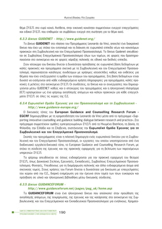 èÝìá ÓÕ.Å.Ð. óôï åõñý êïéíü. Áíôßèåôá, óôçí åéêïíéêÞ êïéíüôçôá óõììåôÝ÷ïõí åíåñãïß åðáããåëìáôßåò
êáé åéäéêïß ÓÕ.Å.Ð. ðïõ åðéèõìïýí íá óõìâÜëïõí åíåñãÜ óôç óõæÞôçóç ãéá ôï èÝìá áõôü.
6.3.3 Äßêôõï GUIDENET - http://www.guidenet.org/
Ôï Äßêôõï GUIDENET óôï ðëáßóéï ôïõ ÐñïãñÜììáôïò Leonardo da Vinci, áðïôåëåß Ýíá äéáêñáôéêü
äßêôõï ðïõ Ý÷åé ùò óôü÷ï ôïí åíôïðéóìü êáé ôç äéÜ÷õóç óå åõñùðáúêü åðßðåäï íÝùí êáé êáéíïôüìùí
ðñáêôéêþí óôç ÓõìâïõëåõôéêÞ êáé ôïí Åðáããåëìáôéêü Ðñïóáíáôïëéóìü. Ôï äßêôõï Guidenet áðåõèýíå-
ôáé óå Óõìâïýëïõò Åðáããåëìáôéêïý Ðñïóáíáôïëéóìïý üëùí ôùí ôïìÝùí, óå öïñåßò ðïõ äñáóôçñéï-
ðïéïýíôáé óôï áíôéêåßìåíï êáé óå öïñåßò ÷Üñáîçò ðïëéôéêÞò óå åèíéêü êáé äéåèíÝò åðßðåäï.
Óôïí éóôï÷þñï ôïõ äéêôýïõ äßíåôáé ç äõíáôüôçôá ðñüóâáóçò óå åõñùðáúêÞ âÜóç äåäïìÝíùí ìå
êáëÝò ðñáêôéêÝò êáé ðñïãñÜììáôá ó÷åôéêÜ ìå ôç ÓõìâïõëåõôéêÞ êáé ôïí Åðáããåëìáôéêü Ðñïóáíá-
ôïëéóìü, ðáñïõóéÜæåôáé êáôÜëïãïò óõíäÝóìùí ìå ÷ñÞóéìåò éóôïóåëßäåò êáèþò êáé åêèÝóåéò ãéá
èÝìáôá ðïõ Ý÷åé åðåîåñãáóôåß ç ïìÜäá ôùí åôáßñùí ôïõ ðñïãñÜììáôïò. Óôç âÜóç äåäïìÝíùí åßíáé
äõíáôü íá åéóÜãïíôáé áðü êÜèå åíäéáöåñüìåíï ÷ñÞóôç ðëçñïöïñßåò ãéá ðñïãñÜììáôá, êáëÝò ðñá-
êôéêÝò Þ ìåëÝôåò óôï áíôéêåßìåíï ÓÕ.Å.Ð. Ïé óõíäÝóåéò, ôá äßêôõá êáé ïé óõíåñãáóßåò ðïõ äçìéïõñ-
ãïýíôáé ìÝóù GUIDENET êáèþò êáé ï éóôï÷þñïò ôïõ ðñïãñÜììáôïò êáé ç çëåêôñïíéêÞ ðëáôöüñìá
(ICT) ÷ñçóéìåýïõí ùò Ýíá öüñïõì áíôáëëáãÞò áðüøåùí êáé êáëþí ðñáêôéêþí ãéá êÜèå åðáããåë-
ìáôßá ÓÕ.Å.Ð. óå üëåò ôéò ÷þñåò ôçò Å.Å.
6.3.4 ÅõñùðáúêÞ ÏìÜäá ¸ñåõíáò ãéá ôïí Ðñïóáíáôïëéóìü êáé ôç ÓõìâïõëåõôéêÞ -
http://www.guidance-europe.org/
Ï äéêôõáêüò ôüðïò ôïõ European Guidance and Counselling Research Forum -
EGCRF äçìéïõñãÞèçêå ìå ôç ÷ñçìáôïäüôçóç ôïõ Leonardo da Vinci ìÝóá áðü ôï ðñüãñáììá «Sup-
porting innovative counselling and guidance: building dialogue between research and practice». Óôï
ðñüãñáììá óõììåôÝ÷ïõí ïìÜäåò åìðåéñïãíùìüíùí ÓÕ.Å.Ð. áðü ôï ÇíùìÝíï Âáóßëåéï, ôç Äáíßá, ôç
Öéëáíäßá, ôçí ÅëëÜäá êáé ôç Óëïâåíßá, óõóôÞíïíôáò ôçí ÅõñùðáúêÞ ÏìÜäá ¸ñåõíáò ãéá ôç
ÓõìâïõëåõôéêÞ êáé ôïí Åðáããåëìáôéêü Ðñïóáíáôïëéóìü.
Óêïðüò ôïõ ðñïãñÜììáôïò åßíáé ç ðéëïôéêÞ äçìéïõñãßá åíüò åõñùðáúêïý äéêôýïõ ãéá ôç Óõìâïõ-
ëåõôéêÞ êáé ôïí Åðáããåëìáôéêü Ðñïóáíáôïëéóìü, ïé åñãáóßåò ôïõ ïðïßïõ õðïóôçñßæïíôáé áðü Ýíá
äéáäéêôõáêü åñãáëåßï-äéêôõáêü ôüðï, ôï European Guidance and Counselling Research Forum, ìå
óôü÷ï ôç óýíäåóç ôçò Ýñåõíáò êáé ôçò ðñáêôéêÞò åöáñìïãÞò ãéá ôç âåëôßùóç ôùí ðáñå÷üìåíùí
õðçñåóéþí ÓÕ.Å.Ð.
Ôï öüñïõì áðåõèýíåôáé óå üóïõò åíäéáöÝñïíôáé ãéá ôçí ðñáêôéêÞ åöáñìïãÞ ôïõ èåóìïý
ÓÕ.Å.Ð., üðùò ÄéïéêçôéêÜ ÓôåëÝ÷ç, ÅñåõíçôÝò, ÅêðáéäåõôÝò, Óõìâïýëïõò Åðáããåëìáôéêïý Ðñïóáíá-
ôïëéóìïý, ÖïéôçôÝò, Õðåõèýíïõò ãéá ôç äéáìüñöùóç ðïëéôéêÞò êáé Üëëá åíäéáöåñüìåíá Üôïìá áðü
ó÷åôéêïýò ôïìåßò. Óôïõò ÷ñÞóôåò ôïõ Forum äßíåôáé ç äõíáôüôçôá ãéá äéêôýùóç ìå åðáããåëìáôßåò
ôïõ ÷þñïõ áðü ôçí Å.Å., äéáñêÞ åíçìÝñùóç ãéá ôçí Ýñåõíá óôïí ôïìÝá ôùí ßóùí åõêáéñéþí êáé
ðñüóâáóç óå õëéêü êáé çëåêôñïíéêÞ âéâëéïèÞêç ìÝóù äéêôõáêÞò óýíäåóçò.
6.3.5 Äßêôõï GUIDANCEFORUM -
http://www.guidanceforum.net/pages/pag_uk/home.asp
Ôï GUIDANCEFORUM åßíáé Ýíá çëåêôñïíéêü äßêôõï ðïõ áðïóêïðåß óôçí ðñïþèçóç ôçò
áíôáëëáãÞò áðüøåùí, ôçò ôåêìçñßùóçò, ôçò Ýñåõíáò êáé ôçò êáôÜñôéóçò óôï áíôéêåßìåíï ôçò Óõì-
âïõëåõôéêÞò êáé ôïõ Åðáããåëìáôéêïý êáé Åêðáéäåõôéêïý Ðñïóáíáôïëéóìïý ãéá åíçëßêïõò. ×ñçìáôï-
ÏÄÇÃÏÓ ÓÕÌÂÏÕËÅÕÔÉÊÇÓ ÊÁÉ ÅÐÁÃÃÅËÌÁÔÉÊÏÕ
ÐÑÏÓÁÍÁÔÏËÉÓÌÏÕ ÓÔÇÍ ÅÊÐÁÉÄÅÕÓÇ-Â´ ÌÅÑÏÓ
190
ÖùôåéíÞ Âëá÷Üêç, ÑÝá ÓãïõñÜêç
 