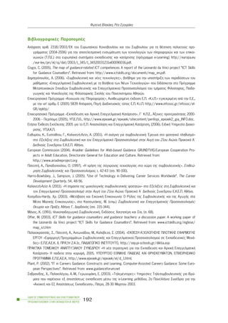 ÂéâëéïãñáöéêÝò ÐáñáðïìðÝò
Áðüöáóç áñéè. 2318/2003/ÅÊ ôïõ Åõñùðáúêïý Êïéíïâïõëßïõ êáé ôïõ Óõìâïõëßïõ ãéá ôç èÝóðéóç ðïëõåôïýò ðñï-
ãñÜììáôïò (2004-2006) ãéá ôçí áðïôåëåóìáôéêÞ åíóùìÜôùóç ôùí ôå÷íïëïãéþí ôùí ðëçñïöïñéþí êáé ôùí åðéêïé-
íùíéþí (Ô.Ð.Å.) óôá åõñùðáúêÜ óõóôÞìáôá åêðáßäåõóçò êáé êáôÜñôéóçò (ðñüãñáììá e-Learning) http://europa.eu
/eur-lex/pri/el/oj/dat/2003/l_345/l_34520031231el00090016.pdf.
Cogoi, C. (2005). The map of guidance-related ICT competences. A report of the Leonardo da Vinci project “ICT Skills
for Guidance Counsellors”. Retrieved from: http://www.ictskills.org/documenti/map_en.pdf.
Äçìçôñüðïõëïò, Á. (2006). «ÓõìâïõëåõôéêÞ êáé íÝåò ôå÷íïëïãßåò», âïÞèçìá ãéá ôçí õðïóôÞñéîç ôùí ðáñáäüóåùí ôïõ
ìáèÞìáôïò «ÅðáããåëìáôéêÞ ÓõìâïõëåõôéêÞ ìå ôç ÂïÞèåéá ôùí ÍÝùí Ôå÷íïëïãéþí» ðïõ äéäÜóêåôáé óôï Ðñüãñáììá
Ìåôáðôõ÷éáêþí Óðïõäþí ÓõìâïõëåõôéêÞò êáé Åðáããåëìáôéêïý Ðñïóáíáôïëéóìïý ôïõ ôìÞìáôïò Öéëïóïößáò, Ðáéäá-
ãùãéêÞò êáé Øõ÷ïëïãßáò ôçò ÖéëïóïöéêÞò Ó÷ïëÞò ôïõ Ðáíåðéóôçìßïõ Áèçíþí.
Åðé÷åéñçóéáêü Ðñüãñáììá «Êïéíùíßá ôçò Ðëçñïöïñßáò», ÁíáèåùñçìÝíç Ýêäïóç Å.Ð. «Ê.ô.Ð.» åãêåêñéìÝíç áðü ôçí Å.Å.,
ìå ôçí õð’ áñéèì. Å (2005) 5839 Áðüöáóç, ÐçãÞ: Äéáäéêôõáêüò ôüðïò Å.Ð. Ê.ô.Ð. http://www.infosoc.gr/infosoc/el-
GR/epktp/
Åðé÷åéñçóéáêü Ðñüãñáììá «Åêðáßäåõóç êáé Áñ÷éêÞ ÅðáããåëìáôéêÞ ÊáôÜñôéóç», Ã´ Ê.Ð.Ó., ¢îïíåò ðñïôåñáéüôçôáò 2000-
2006 - Ðåñßëçøç (2005), ÕÐ.Å.Ð.È., http://www.epeaek.gr/epeaek/sitecontent/perilispi_epeaek2_gia_INFO.doc.
ÅôÞóéá ¸êèåóç ÅêôÝëåóçò 2005 ãéá ôï Å.Ð. Áðáó÷üëçóç êáé ÅðáããåëìáôéêÞ ÊáôÜñôéóç, (2006). ÅéäéêÞ Õðçñåóßá Äéá÷åß-
ñéóçò, ÕÐ.Á.Ê.Ð.
Åõèõìßïõ, Ê., Åõóôáèßïõ, Ã., ÊáëáíôæÞ-Áæßæé, Á. (2001). «Ç áíÜãêç ãéá óõìâïõëåõôéêÞ: ¸ñåõíá óôï öïéôçôéêü ðëçèõóìü»
óôï Åîåëßîåéò óôç ÓõìâïõëåõôéêÞ êáé ôïí Åðáããåëìáôéêü Ðñïóáíáôïëéóìü óôçí ÁõãÞ ôïõ 21ïõ Áéþíá. ÐñáêôéêÜ Á´
Äéåèíïýò Óõíåäñßïõ Å.Ê.Å.Ð. ÁèÞíá.
European Commission (2004). Ariadne: Guidelines for Web-based Guidance. GRUNDTVIG-European Cooperation Pro-
jects in Adult Education, Directorate General for Education and Culture. Retrieved from:
http://www.ariadneproject.org
ÐáôåóôÞ, Á., Ðáðáäïðïýëïõ, Ï. (1997). «Ç ÷ñÞóç ôçò óýã÷ñïíçò ôå÷íïëïãßáò óôï ÷þñï ôçò óõìâïõëåõôéêÞò». Åðéèåþ-
ñçóç ÓõìâïõëåõôéêÞò êáé Ðñïóáíáôïëéóìïý, ô. 42-43 (óó. 90-100).
Harris-Bowlsbey, J., Sampson, J. (2005). “Use of Technology in Delivering Career Services Worldwide”. The Career
Development Quarterly, 54, 48-56.
ÊáëáíôæÞ-Azizi A. (2001). «H óçìáóßá ôçò øõ÷ïëïãéêÞò óõìâïõëåõôéêÞò öïéôçôþí» óôï Åîåëßîåéò óôç ÓõìâïõëåõôéêÞ êáé
ôïí Åðáããåëìáôéêü Ðñïóáíáôïëéóìü óôçí ÁõãÞ ôïõ 21ïõ Áéþíá. ÐñáêôéêÜ Á´ Äéåèíïýò Óõíåäñßïõ Å.Ê.Å.Ð. ÁèÞíá.
Kïóìßäïõ-Hardy, ×ñ. (2003). «ÌåôÜâáóç êáé ÅéêïíéêÞ Åðéêïéíùíßá: Ï Ñüëïò ôçò ÓõìâïõëåõôéêÞò êáé ôçò ÁãùãÞò óôá
ÌÝóá ÌáæéêÞò Åðéêïéíùíßáò», óôï KáóóùôÜêçò, M. (åðéì.) ÓõìâïõëåõôéêÞ êáé Åðáããåëìáôéêüò Ðñïóáíáôïëéóìüò:
Èåùñßá êáé ÐñÜîç. AèÞíá: Ã. Äáñäáíüò (óó. 315-344).
ÌÜíïò, Ê. (1991). Øõ÷ïðáéäáãùãéêÞ ÓõìâïõëåõôéêÞ, Åêäüóåéò ×áôæçðÝñç êáé Óßá, (ó. 68).
Offer, M. (2003). ICT Skills for guidance counsellors and guidance teachers: a discussion paper. A working paper of
the Leonardo da Vinci project “ICT Skills for Guidance Counsellors”. Retrieved from: www.ictskills.org/inglese/
map_ict.htm
ÐáëáéïêñáóóÜò, Ó., ÐáôåóôÞ, Á., ÁíôùíéÜäïõ, Ì., Êáëýâåæá, Ó. (2004). «ÅÊÈÅÓÇ ÁÎÉÏËÏÃÇÓÇÓ ÐÉËÏÔÉÊÇÓ ÅÖÁÑÌÏÃÇÓ
ÅÑÃÏÕ «ÅöáñìïãÞ ÐñïãñáììÜôùí ÓõìâïõëåõôéêÞò êáé Åðáããåëìáôéêïý Ðñïóáíáôïëéóìïý óå ÅêðáéäåõôéêÝò ÌïíÜ-
äåò» Å.Ð.Å.Á.Å.Ê. ÉÉ, ÐÑÁÎÇ 2.4.1å, ÐÁÉÄÁÃÙÃÉÊÏ ÉÍÓÔÉÔÏÕÔÏ, http://sep.pi-schools.gr/diktia.asp
ÐÑÁÊÔÉÊÁ ÔÏÌÅÁÊÏÕ ÁÍÁÐÔÕÎÉÁÊÏÕ ÓÕÍÅÄÑÉÏÕ «Ç íÝá óôñáôçãéêÞ ãéá ôçí Åêðáßäåõóç êáé Áñ÷éêÞ ÅðáããåëìáôéêÞ
ÊáôÜñôéóç» Ç ðáéäåßá óôçí êïñõöÞ, 2005, ÕÐÏÕÑÃÅÉÏ ÅÈÍÉÊÇÓ ÐÁÉÄÅÉÁÓ ÊÁÉ ÈÑÇÓÊÅÕÌÁÔÙÍ, ÅÐÉ×ÅÉÑÇÓÉÁÊÏ
ÐÑÏÃÑÁÌÌÁ Å.Ð.Å.Á.Å.Ê, http://www.epeaek.gr/epeaek/el/d_1.html.
Plant, P. (2002). “IT in Careers Guidance: Constructs and Learning. Computer-Assisted Careers Guidance: Some Euro-
pean Perspectives”. Retrieved from: www.guidanceforum.net
Óáâñáíßäçò, ×., Ðáëáéïëüãïõ, Á.-Ì., ÃåñùíõìÜêç, Å. (2003). «ÔçëåìÝíôïñåò»: Õðçñåóßåò ÔçëåóõìâïõëåõôéêÞò ãéá Éäñý-
ìáôá ðïõ ðáñÝ÷ïõí åî áðïóôÜóåùò åêðáßäåõóç ìÝóù ôçò e-Learning ìåèüäïõ, 2ï ÐáíåëëÞíéï ÓõíÝäñéï ãéá ôçí
«ÁíïéêôÞ êáé Åî ÁðïóôÜóåùò Åêðáßäåõóç», ÐÜôñá, 28-30 Ìáñôßïõ 2003.
ÏÄÇÃÏÓ ÓÕÌÂÏÕËÅÕÔÉÊÇÓ ÊÁÉ ÅÐÁÃÃÅËÌÁÔÉÊÏÕ
ÐÑÏÓÁÍÁÔÏËÉÓÌÏÕ ÓÔÇÍ ÅÊÐÁÉÄÅÕÓÇ-Â´ ÌÅÑÏÓ
192
ÖùôåéíÞ Âëá÷Üêç, ÑÝá ÓãïõñÜêç
 