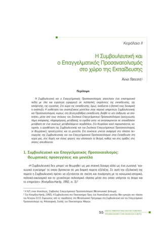 ÊåöÜëáéï II
Ç ÓÓõìâïõëåõôéêÞ êêáé
ï ÅÅðáããåëìáôéêüò ÐÐñïóáíáôïëéóìüò
óôï ÷÷þñï ôôçò ÅÅêðáßäåõóçò
¢ííá ÐáôåóôÞ1
Ðåñßëçøç
Ç ÓõìâïõëåõôéêÞ êáé ï Åðáããåëìáôéêüò Ðñïóáíáôïëéóìüò áðïôåëïýí Ýíá åðéóôçìïíéêü
ðåäßï ìå üëï êáé åõñýôåñç åöáñìïãÞ óå ðïëëáðëÝò åêöÜíóåéò ôçò åêðáßäåõóçò, ôçò
êáôÜñôéóçò, ôçò åñãáóßáò. Óôï ÷þñï ôçò åêðáßäåõóçò, üìùò, áíáäýåôáé ç âáóéêÞ ôïõò äõíáìéêÞ:
ç áíÜðôõîç. Ç õéïèÝôçóç ôïõ áíáðôõîéáêïý ìïíôÝëïõ óôçí ðáñï÷Þ õðçñåóéþí ÓõìâïõëåõôéêÞò
êáé Ðñïóáíáôïëéóìïý, êõñßùò óôç ÄåõôåñïâÜèìéá åêðáßäåõóç, âïçèÜ ôï íÝï Üíèñùðï íá áðï-
êôÞóåé, ìÝóá áðü ôïõò óôü÷ïõò ôïõ Ó÷ïëéêïý Åðáããåëìáôéêïý Ðñïóáíáôïëéóìïý (áõôïãíùóßá,
ëÞøç áðüöáóçò, ðëçñïöüñçóç, ìåôÜâáóç), ôá åöüäéá þóôå íá áíôáðïêñßíåôáé óå ïðïéáäÞðïôå
ìåôÜâáóç óå Ýíá óõíå÷þò ìåôáâáëëüìåíï ðåñéâÜëëïí. Óôï ÊåöÜëáéï áõôü ðáñïõóéÜæåôáé, êá-
ôáñ÷Þí, ç ïñéïèÝôçóç ôçò ÓõìâïõëåõôéêÞò êáé ôïõ Ó÷ïëéêïý Åðáããåëìáôéêïý Ðñïóáíáôïëéóìïý,
ïé èåùñçôéêÝò ðñïóåããßóåéò êáé ôá ìïíôÝëá. Óôç óõíÝ÷åéá ãßíåôáé áíáöïñÜ óôï ðëáßóéï ëåé-
ôïõñãßáò ôçò ÓõìâïõëåõôéêÞò êáé ôïõ Åðáããåëìáôéêïý Ðñïóáíáôïëéóìïý óôçí Åêðáßäåõóç óôç
÷þñá ìáò, óôéò äïìÝò êáé óôïõò öïñåßò ðïõ õëïðïéïýí ôï èåóìü, êáèþò êáé óôéò ïìÜäåò óôéò
ïðïßåò áðåõèýíåôáé.
1. ÓõìâïõëåõôéêÞ êáé Åðáããåëìáôéêüò Ðñïóáíáôïëéóìüò:
ÈåùñçôéêÝò ðñïóåããßóåéò êáé ìïíôÝëá
«Ç ÓõìâïõëåõôéêÞ äåí ìðïñåß íá èåùñçèåß ùò ìéá óôáôéêÞ äýíáìç áëëÜ ùò Ýíá æùíôáíü ‘êïé-
íùíéêü åã÷åßñçìá’ ôï ïðïßï âñßóêåôáé óå ìéá äéáñêÞ ðïñåßá åîÝëéîçò. Óå áõôÞ ôçí åîåëéêôéêÞ ôçò
ðïñåßá ç ÓõìâïõëåõôéêÞ ðñÝðåé íá åîåôÜæåôáé óå ó÷Ýóç êáé óõíÜñôçóç ìå ôï êïéíùíéêü-éóôïñéêü,
ðïëéôéêü-ïéêïíïìéêü êáé ôï ãåíéêüôåñï ðïëéôéóìéêü ðëáßóéï ìÝóá óôï ïðïßï õðÜãåôáé ôï Üôïìï êáé
ôï åðçñåÜæåé» (Êïóìßäïõ-Hardy, 1992, ó. 3).2
ÏÄÇÃÏÓ ÓÕÌÂÏÕËÅÕÔÉÊÇÓ ÊÁÉ ÅÐÁÃÃÅËÌÁÔÉÊÏÕ
ÐÑÏÓÁÍÁÔÏËÉÓÌÏÕ ÓÔÇÍ ÅÊÐÁÉÄÅÕÓÇ-Á´ ÌÅÑÏÓ
55
1 Ç Á.Ð. åßíáé Øõ÷ïëüãïò, Óýìâïõëïò Åðáããåëìáôéêïý Ðñïóáíáôïëéóìïý (Ìåôáðôõ÷éáêü Äßðëùìá).
2 Óôï Êïóìßäïõ-Hardy, (1992), Ç ÓõìâïõëåõôéêÞ óôï ÐáíåðéóôÞìéï: Ðñïò Ýíá Áíáðôõîéáêü ìïíôÝëï; Ìéá åìðåéñßá óôï ðëáßóéï
ôïõ ÊÝíôñïõ Ó.Å.Ð. Óçìåéþóåéò áðü ôéò ðáñáäüóåéò óôï Ìåôáðôõ÷éáêü Ðñüãñáììá óôç ÓõìâïõëåõôéêÞ êáé ôïí Åðáããåëìáôéêü
Ðñïóáíáôïëéóìü ôçò ÖéëïóïöéêÞò Ó÷ïëÞò ôïõ Ðáíåðéóôçìßïõ Áèçíþí.
 