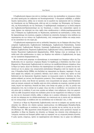 Ç ÓõìâïõëåõôéêÞ óÞìåñá åßíáé áðü ôéò åðéóôÞìåò åêåßíåò ðïõ áêïëïõèïýí ôéò óýã÷ñïíåò ôÜóåéò
ãéá ïëéêÞ ðñïóÝããéóç ôïõ áíèñþðïõ êáé äéåðéóôçìïíéêüôçôá. Ôï èåùñçôéêü õðüâáèñï, ïé ìåèïäï-
ëïãéêÝò ðñïóåããßóåéò, êáèþò êáé ïé ôå÷íéêÝò êáé ôá åñãáëåßá ôçò ðñïÝñ÷ïíôáé áðü ôéò åðéóôÞìåò
ôçò Øõ÷ïëïãßáò êáé ôçò ÐáéäáãùãéêÞò, áëëÜ êáé áðü ôéò åðéóôÞìåò ôçò Öéëïóïößáò, ôçò Åðéêïéíù-
íßáò, ôçò Êïéíùíéïëïãßáò êáé ôçò Ïéêïíïìßáò. Ï ðñïâëçìáôéóìüò áíáöïñéêÜ ìå ôç ó÷Ýóç áíÜìåóá
óôç ÓõìâïõëåõôéêÞ-Ðñïóáíáôïëéóìü êáé ôçí Øõ÷ïëïãßá, ï ïðïßïò Ý÷åé áðáó÷ïëÞóåé áñêåôÜ ôï
÷þñï, âñßóêåé ôçí áðÜíôçóÞ ôïõ óôçí ðñÜîç üðïõ êáôáäåéêíýåôáé ç áëëçëï-óõìðëçñùìáôéêüôçôÜ
ôïõò. Ç äéÜêñéóç ôçò ÓõìâïõëåõôéêÞò óå èåñáðåõôéêÞ, ðñïëçðôéêÞ êáé áíáðôõîéáêÞ, ç ïðïßá, üðùò
èá ðáñïõóéÜóïõìå óôç óõíÝ÷åéá, åêöñÜæåé ôç âáóéêÞ ôçò áðïóôïëÞ, åîõðçñåôåß óôçí áðüäïóç ôïõ
ðåñéå÷ïìÝíïõ êáé ôùí óôü÷ùí ôçò ÓõìâïõëåõôéêÞò, åíüò åðéóôçìïíéêïý êëÜäïõ ðïõ áêüìç áíáæç-
ôÜ ôçí áõôïôÝëåéÜ ôïõ óôç ÷þñá ìáò.
Ç ÓõìâïõëåõôéêÞ ÷áñáêôçñßæåôáé áðü ôéò ðïëëáðëÝò äéáêñßóåéò ôçò óå äéÜöïñá åßäç üðùò: Åðáã-
ãåëìáôéêÞ ÓõìâïõëåõôéêÞ, ÓõìâïõëåõôéêÞ Óôáäéïäñïìßáò, ÓõìâïõëåõôéêÞ Áðáó÷üëçóçò, Ó÷ïëéêÞ
ÓõìâïõëåõôéêÞ, ÓõìâïõëåõôéêÞ Öïéôçôþí, ÅñãáóéáêÞ ÓõìâïõëåõôéêÞ, ÓõìâïõëåõôéêÞ Æåõãáñéþí,
ÁèëçôéêÞ ÓõìâïõëåõôéêÞ, ÐïéìáíôéêÞ ÓõìâïõëåõôéêÞ, ÓõìâïõëåõôéêÞ ÃïíÝùí, ÄéáðïëéôéóìéêÞ Óõìâïõ-
ëåõôéêÞ, ÖåìéíéóôéêÞ ÓõìâïõëåõôéêÞ (Äçìçôñüðïõëïò, 2002). Êñßóéìï åßíáé íá ôïíßóïõìå üôé ôá
ðïëëÜ áõôÜ åßäç êáôáäåéêíýïõí ôï åýñïò ôùí èåìÜôùí ðïõ êáëýðôåé ç ÓõìâïõëåõôéêÞ, ü÷é üìùò
êáé ôçí ïõóéáóôéêÞ äéáöïñïðïßçóÞ ôçò.
Ìå ôçí ïðôéêÞ áõôÞ ìðïñïýìå íá áîéïðïéÞóïõìå ôç óõíåéóöïñÜ ôùí äéáöüñùí åéäþí ôçò Óõì-
âïõëåõôéêÞò óôï íá «öùôßæïõí» åðéìÝñïõò èÝìáôá. Ãéá ðáñÜäåéãìá, ïé äéáóôÜóåéò ðïõ äßíåé ç ðñï-
âëçìáôéêÞ ôçò ÖåìéíéóôéêÞò ÓõìâïõëåõôéêÞò óå ó÷Ýóç ìå ôçí ïñéïèÝôçóç âáóéêþí æçôçìÜôùí, üðùò
ôï èÝìá ôùí áñ÷þí, áîéþí êáé éäéïôÞôùí ðïõ ÷áñáêôçñßæïõí ôïí Üíäñá êáé ôç ãõíáßêá êáé ðïõ ó÷å-
ôßæïíôáé ìå ôçí åê ìÝñïõò ôïõò áíôéìåôþðéóç áíáðôõîéáêþí äéëçììÜôùí êáôÜ ôçí ðïñåßá ôçò æùÞò
ôïõò. Ç Êïóìßäïõ-Hardy (1998á), óôç äéåîïäéêÞ ôçò ðáñïõóßáóç ôïõ èÝìáôïò, ðáñáôçñåß: «Ãéá ìáò,
üóïí áöïñÜ óôéò áíäñéêÝò êáé ãõíáéêåßåò éäéüôçôåò êáé/Þ ôÜóåéò ç ó÷Ýóç ôïõò ðñÝðåé íá åßíáé
äéáëåêôéêÞ êáé ü÷é äéáæåõêôéêÞ. Ùñéìüôçôá óçìáßíåé íá óõã÷ùíåýåé êáíåßò ôéò éäéüôçôåò ðïõ èåù-
ñïýíôáé áíäñéêÝò ìå åêåßíåò ðïõ èåùñïýíôáé ãõíáéêåßåò. ¼ðùò áíáöÝñïõìå óõãêåêñéìÝíá: ‘ç æùÞ
åßíáé ìÝñá êáé íý÷ôá, åßíáé èåôéêü êáé áñíçôéêü, åßíáé åíåñãïðïßçóç êáé çñåìßá, åßíáé èáëáóóïôá-
ñá÷Þ êáé íçíåìßá, êåñáõíüò êáé ëéáêÜäá, êñýï êáé æÝóôç, êáëïêáßñé êáé ÷åéìþíáò, åñþôçóç êáé áðÜ-
íôçóç, ëïãéêü êáé ðáñÜ-ëïãï, ÁíáôïëÞ êáé Äýóç, åßíáé Üóðñï êáé ìáýñï, ìå üëåò ôéò ìåôáîý ôïõò
áðï÷ñþóåéò Ýôóé, ðïõ ôï Üóðñï êáé ôï ìáýñï -üðùò êáé üëåò ïé áíôéèÝóåéò- íá åíþíïíôáé óå êÜôé
íÝï ìÝóá áðü ôç óýíèåóç. Ç æùÞ åßíáé ãõíáßêá êáé Üíäñáò: åßíáé áíäñüãõíï, ôüóï óôï ìéêñïåðß-
ðåäï ôïõ êÜèå îå÷ùñéóôïý áôüìïõ ðïõ óõíäõÜæåé ìÝóá ôïõ êáé óõìöéëéþíåé ôïí Üíäñá ìå ôç ãõíáß-
êá, üóï êáé óå åîùôåñéêü åðßðåäï, êáèþò ï Üíäñáò êáé ç ãõíáßêá åðéäéþêïõí ôçí áëëçëïáðïäï-
÷Þ áðü ôçí áðüññéøç êáé ôïí áëëçëï-áðïêëåéóìü, ôçí åðéêïéíùíßá êáé ôç ó÷Ýóç áðü ôçí áðüóôáóç
êáé ôïí áíôáãùíéóìü, ôç óýíèåóç áðü ôçí áíôéðáëüôçôá êáé ôç äéÜæåõîç’» (ü.ð., ó. 64).
Ó÷åôéêÜ ìå ôï èÝìá ôçò ÖåìéíéóôéêÞò ÓõìâïõëåõôéêÞò åßíáé êáé ôá æçôÞìáôá ôçò çãåóßáò êáé ôçò
åîïõóßáò ðïõ ôßèåíôáé óôï ðëáßóéï êñéôéêþí ðñïóåããßóåùí óôç âéâëéïãñáößá (Êïóìßäïõ-Hardy,
2005á). Ãéá ðáñÜäåéãìá, óå áíáëýóåéò ôïõ æçôÞìáôïò ôçò çãåóßáò êáé ôçò ó÷Ýóçò ôçò ìå ôçí åîïõ-
óßá âëÝðïõìå üôé: «Ìéá öåìéíéóôéêÞ ïðôéêÞ èåþñçóç ôïõ æçôÞìáôïò áõôïý ÷ñåéÜæåôáé óßãïõñá íá
ðñïùèÞóåé ôï èÝìá ôçò äüìçóçò ôçò åîïõóßáò ùò äýíáìçò ðïõ óôï÷åýåé óôçí åíäõíÜìùóç ùò
‘åíÝñãåéá, éêáíüôçôá êáé äõíáìéêü ìÜëëïí ðáñÜ ùò êõñéáñ÷ßá’ êáé ùò íåõñùôéêÞ Üóêçóç åîïõóßáò.
Ç õãéÞò çãåóßá, åðïìÝíùò, ðñÝðåé íá ÷áñáêôçñßæåôáé áðü éäéüôçôåò ðïõ åí ìÝñåé ôçí êáèéóôïýí
ÏÄÇÃÏÓ ÓÕÌÂÏÕËÅÕÔÉÊÇÓ ÊÁÉ ÅÐÁÃÃÅËÌÁÔÉÊÏÕ
ÐÑÏÓÁÍÁÔÏËÉÓÌÏÕ ÓÔÇÍ ÅÊÐÁÉÄÅÕÓÇ-Á´ ÌÅÑÏÓ
56
¢ííá ÐáôåóôÞ
 