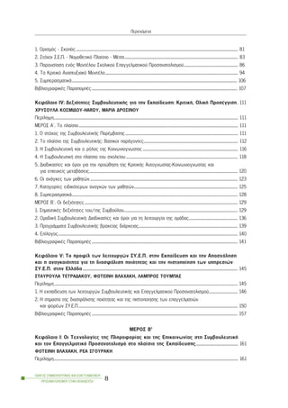 1. Ïñéóìüò - Óêïðüò................................................................................................................................................................................. 81
2. Óôü÷ïé Ó.Å.Ð. - Íïìïèåôéêü Ðëáßóéï - ÌÝóá............................................................................................................................ 83
3. Ðáñïõóßáóç åíüò ÌïíôÝëïõ Ó÷ïëéêïý Åðáããåëìáôéêïý Ðñïóáíáôïëéóìïý........................................................... 86
4. To Êñéôéêü Áíáðôõîéáêü ÌïíôÝëï................................................................................................................................................. 94
5. ÓõìðåñáóìáôéêÜ.................................................................................................................................................................................... 106
ÂéâëéïãñáöéêÝò ÐáñáðïìðÝò............................................................................................................................................................... 107
ÊåöÜëáéï ÉV: Äåîéüôçôåò ÓõìâïõëåõôéêÞò ãéá ôçí Åêðáßäåõóç: ÊñéôéêÞ, ÏëéêÞ ÐñïóÝããéóç. 111
×ÑÕÓÏÕËÁ ÊÏÓÌÉÄÏÕ-HARDY, ÌÁÑÉÁ ÄÑÏÓÉÍÏÕ
Ðåñßëçøç......................................................................................................................................................................................................... 111
ÌÅÑÏÓ Á´. Ôï ðëáßóéï.............................................................................................................................................................................. 111
1. Ï óôü÷ïò ôçò ÓõìâïõëåõôéêÞò ÐáñÝìâáóçò........................................................................................................................... 111
2. Ôï ðëáßóéï ôçò ÓõìâïõëåõôéêÞò: Âáóéêïß ðáñÜãïíôåò....................................................................................................... 112
3. Ç ÓõìâïõëåõôéêÞ êáé ï ñüëïò ôçò Êïéíùíéïãíùóßáò ........................................................................................................ 116
4. Ç ÓõìâïõëåõôéêÞ óôï ðëáßóéï ôïõ ó÷ïëåßïõ.......................................................................................................................... 118
5. Äéáäéêáóßåò êáé üñïé ãéá ôçí ðñïþèçóç ôçò ÊñéôéêÞò Áõôïãíùóßáò-Êïéíùíéïãíùóßáò êáé
ãéá åðéôõ÷åßò ìåôáâÜóåéò.................................................................................................................................................................. 120
6. Ïé áíÜãêåò ôùí ìáèçôþí................................................................................................................................................................. 123
7. Êáôçãïñßåò åéäéêüôåñùí áíáãêþí ôùí ìáèçôþí................................................................................................................. 125
8. ÓõìðåñáóìáôéêÜ..................................................................................................................................................................................... 128
ÌÅÑÏÓ Â´. Ïé äåîéüôçôåò....................................................................................................................................................................... 129
1. ÓçìáíôéêÝò äåîéüôçôåò ôïõ/ôçò Óõìâïýëïõ............................................................................................................................ 129
2. ÏìáäéêÞ ÓõìâïõëåõôéêÞ: Äéáäéêáóßåò êáé üñïé ãéá ôç ëåéôïõñãßá ôçò ïìÜäáò..................................................... 136
3. ÐñïãñÜììáôá ÓõìâïõëåõôéêÞò âñá÷åßáò äéÜñêåéáò............................................................................................................ 139
4. Åðßëïãïò.................................................................................................................................................................................................... 140
ÂéâëéïãñáöéêÝò ÐáñáðïìðÝò............................................................................................................................................................... 141
ÊåöÜëáéï V: Ôï ðñïößë ôùí ëåéôïõñãþí ÓÕ.Å.Ð. óôçí Åêðáßäåõóç êáé ôçí Áðáó÷üëçóç
êáé ç áíáãêáéüôçôá ãéá ôç äéáóöÜëéóç ðïéüôçôáò êáé ôçí ðéóôïðïßçóç ôùí õðçñåóéþí
ÓÕ.Å.Ð. óôçí ÅëëÜäá......................................................................................................................................................................... 145
ÓÔÁÕÑÏÕËÁ ÔÅÔÑÁÄÁÊÏÕ, ÖÙÔÅÉÍÇ ÂËÁ×ÁÊÇ, ËÁÌÐÑÏÓ ÔÏÕÌÐÁÓ
Ðåñßëçøç........................................................................................................................................................................................................ 145
1. Ç åêðáßäåõóç ôùí ëåéôïõñãþí ÓõìâïõëåõôéêÞò êáé Åðáããåëìáôéêïý Ðñïóáíáôïëéóìïý............................... 146
2. Ç óçìáóßá ôçò äéáóöÜëéóçò ðïéüôçôáò êáé ôçò ðéóôïðïßçóçò ôùí åðáããåëìáôéþí
êáé öïñÝùí ÓÕ.Å.Ð.............................................................................................................................................................................. 150
ÂéâëéïãñáöéêÝò ÐáñáðïìðÝò............................................................................................................................................................... 157
ÌÅÑÏÓ Â’
ÊåöÜëáéï I: Ïé Ôå÷íïëïãßåò ôçò Ðëçñïöïñßáò êáé ôçò Åðéêïéíùíßáò óôç ÓõìâïõëåõôéêÞ
êáé ôïí Åðáããåëìáôéêü Ðñïóáíáôïëéóìü óôï ðëáßóéï ôçò Åêðáßäåõóçò.............................................. 161
ÖÙÔÅÉÍÇ ÂËÁ×ÁÊÇ, ÑÅÁ ÓÃÏÕÑÁÊÇ
Ðåñßëçøç......................................................................................................................................................................................................... 161
ÏÄÇÃÏÓ ÓÕÌÂÏÕËÅÕÔÉÊÇÓ ÊÁÉ ÅÐÁÃÃÅËÌÁÔÉÊÏÕ
ÐÑÏÓÁÍÁÔÏËÉÓÌÏÕ ÓÔÇÍ ÅÊÐÁÉÄÅÕÓÇ
8
Ðåñéå÷üìåíá
 