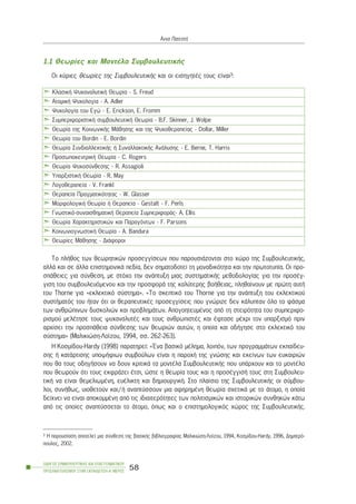 1.1 Èåùñßåò êáé ÌïíôÝëá ÓõìâïõëåõôéêÞò
Ïé êýñéåò èåùñßåò ôçò ÓõìâïõëåõôéêÞò êáé ïé åéóçãçôÝò ôïõò åßíáé3:
Ôï ðëÞèïò ôùí èåùñçôéêþí ðñïóåããßóåùí ðïõ ðáñïõóéÜæïíôáé óôï ÷þñï ôçò ÓõìâïõëåõôéêÞò,
áëëÜ êáé óå Üëëá åðéóôçìïíéêÜ ðåäßá, äåí óçìáôïäïôåß ôç ìïíáäéêüôçôá êáé ôçí ðñùôïôõðßá. Ïé ðñï-
óðÜèåéåò ãéá óýíèåóç, ìå óôü÷ï ôçí áíÜðôõîç ìéáò óõóôçìáôéêÞò ìåèïäïëïãßáò ãéá ôçí ðñïóÝã-
ãéóç ôïõ óõìâïõëåõüìåíïõ êáé ôçí ðñïóöïñÜ ôçò êáëýôåñçò âïÞèåéáò, ðëçèáßíïõí ìå ðñþôç áõôÞ
ôïõ Thorne ãéá «åêëåêôéêü óýóôçìá». «Ôï óêåðôéêü ôïõ Thorne ãéá ôçí áíÜðôõîç ôïõ åêëåêôéêïý
óõóôÞìáôüò ôïõ Þôáí üôé ïé èåñáðåõôéêÝò ðñïóåããßóåéò ðïõ ãíþñéæå äåí êÜëõðôáí üëï ôï öÜóìá
ôùí áíèñþðéíùí äõóêïëéþí êáé ðñïâëçìÜôùí. ÁðïãïçôåõìÝíïò áðü ôç óôåéñüôçôá ôïõ óõìðåñéöï-
ñéóìïý ìåëÝôçóå ôïõò øõ÷áíáëõôÝò êáé ôïõò áíèñùðéóôÝò êáé Ýöôáóå ìÝ÷ñé ôïí õðáñîéóìü ðñéí
áñ÷ßóåé ôçí ðñïóðÜèåéá óýíèåóçò ôùí èåùñéþí áõôþí, ç ïðïßá êáé ïäÞãçóå óôï åêëåêôéêü ôïõ
óýóôçìá» (Ìáëéêéþóç-Ëïúæïõ, 1994, óó. 262-263).
Ç Êïóìßäïõ-Hardy (1998) ðáñáôçñåß: «¸íá âáóéêü ìÝëçìá, ëïéðüí, ôùí ðñïãñáììÜôùí åêðáßäåõ-
óçò Þ êáôÜñôéóçò õðïøÞöéùí óõìâïýëùí åßíáé ç ðáñï÷Þ ôçò ãíþóçò êáé åêåßíùí ôùí åõêáéñéþí
ðïõ èá ôïõò ïäçãÞóïõí íá äïõí êñéôéêÜ ôá ìïíôÝëá ÓõìâïõëåõôéêÞò ðïõ õðÜñ÷ïõí êáé ôï ìïíôÝëï
ðïõ èåùñïýí üôé ôïõò åêöñÜæåé Ýôóé, þóôå ç èåùñßá ôïõò êáé ç ðñïóÝããéóÞ ôïõò óôç Óõìâïõëåõ-
ôéêÞ íá åßíáé èåìåëéùìÝíç, åõÝëéêôç êáé äçìéïõñãéêÞ. Óôï ðëáßóéï ôçò ÓõìâïõëåõôéêÞò ïé óýìâïõ-
ëïé, óõíÞèùò, õéïèåôïýí êáé/Þ áíáðôýóóïõí ìéá áöçñçìÝíç èåùñßá ó÷åôéêÜ ìå ôï Üôïìï, ç ïðïßá
äåß÷íåé íá åßíáé áðïêïììÝíç áðü ôéò éäéáéôåñüôçôåò ôùí ðïëéôéóìéêþí êáé éóôïñéêþí óõíèçêþí êÜôù
áðü ôéò ïðïßåò áíáðôýóóåôáé ôï Üôïìï, üðùò êáé ï åðéóôçìïëïãéêüò ÷þñïò ôçò ÓõìâïõëåõôéêÞò.
ÏÄÇÃÏÓ ÓÕÌÂÏÕËÅÕÔÉÊÇÓ ÊÁÉ ÅÐÁÃÃÅËÌÁÔÉÊÏÕ
ÐÑÏÓÁÍÁÔÏËÉÓÌÏÕ ÓÔÇÍ ÅÊÐÁÉÄÅÕÓÇ-Á´ ÌÅÑÏÓ
58
¢ííá ÐáôåóôÞ
ÊëáóéêÞ Øõ÷áíáëõôéêÞ Èåùñßá - S. Freud
ÁôïìéêÞ Øõ÷ïëïãßá - A. Adler
Øõ÷ïëïãßá ôïõ Åãþ - Å. Erickson, E. Fromm
ÓõìðåñéöïñéóôéêÞ óõìâïõëåõôéêÞ Èåùñßá - B.F. Skinner, J. Wolpe
Èåùñßá ôçò ÊïéíùíéêÞò ÌÜèçóçò êáé ôçò Øõ÷ïèåñáðåßáò - Dollar, Miller
Èåùñßá ôïõ Bordin - E. Bordin
Èåùñßá ÓõíäéáëëåêôéêÞò Þ ÓõíáëëáêôéêÞò ÁíÜëõóçò - Å. Berne, T. Harris
ÐñïóùðïêåíôñéêÞ Èåùñßá - C. Rogers
Èåùñßá Øõ÷ïóýíèåóçò - R. Assagioli
ÕðáñîéóôéêÞ Èåùñßá - R. May
Ëïãïèåñáðåßá - V. Frankl
Èåñáðåßá Ðñáãìáôéêüôçôáò - W. Glasser
ÌïñöïëïãéêÞ Èåùñßá Þ Èåñáðåßá - Gestalt - F. Perls
Ãíùóôéêü-óõíáéóèçìáôéêÞ Èåñáðåßá ÓõìðåñéöïñÜò- A. Ellis
Èåùñßá ×áñáêôçñéóôéêþí êáé Ðáñáãüíôùí - F. Parsons
ÊïéíùíéïãíùóôéêÞ Èåùñßá - A. Bandura
Èåùñßåò ÌÜèçóçò - ÄéÜöïñïé
3 Ç ðáñïõóßáóç áðïôåëåß ìéá óýíèåóç ôçò âáóéêÞò âéâëéïãñáößáò Ìáëéêéþóç-Ëïúæïõ, 1994, Êïóìßäïõ-Hardy, 1996, Äçìçôñü-
ðïõëïò, 2002.
 