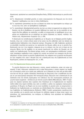 èåñáðåõôéêü, ðñïëçðôéêü êáé áíáðôõîéáêü (Êïóìßäïõ-Hardy, 2005â). Áíáëõôéêüôåñá ôá ìïíôÝëá áõôÜ
åßíáé:
(á) Ôï «èåñáðåõôéêü» (remedial) ìïíôÝëï, ôï ïðïßï åðéêåíôñþíåôáé óôç äéÜãíùóç êáé óôç óôåíÞ
‘èåñáðåßá’ ðñïâëçìÜôùí êáé åßíáé ôï ðëÝïí äéáäåäïìÝíï.
(â) Ôï «ðñïëçðôéêü» (preventive), ðïõ Ý÷åé ùò âáóéêü ôïõ óôü÷ï ôçí ðñïåôïéìáóßá ôùí áôüìùí ãéá
ôç æùÞ ôïõò Ýôóé, þóôå íá ðñïëáìâÜíïõí ðñïâëÞìáôá.
(ã) Ôï «áíáðôõîéáêü» (developmental) ìïíôÝëï, ðïõ Ý÷åé ùò óôü÷ï ôç óõììåôï÷Þ ôïõ áôüìïõ óå äéá-
äéêáóßåò ðïõ èá ôï âïçèÞóïõí íá ãíùñßóåé âáèýôåñá ôïí åáõôü ôïõ, íá ôïí áíáðôýîåé óå ìéá
ðïñåßá äéá âßïõ ìÜèçóçò êáé áíÜðôõîçò, íá ìÜèåé íá áíôéìåôùðßæåé ôá ðñïâëÞìáôÜ ôïõ ìå ùñé-
ìüôçôá êáé õðåõèõíüôçôá êáé íá áðïöåýãåé ìéá ó÷Ýóç åîÜñôçóçò ùò Üêñéôïò «ðåëÜôçò» óôï
ðëáßóéï åíüò «èåñáðåõôéêïý» äùìáôßïõ» (ü.ð., ó. 84).
Ç åîïéêåßùóç ôïõ åêðáéäåõüìåíïõ Óõìâïýëïõ ìå ôéò èåùñßåò êáé ôá äéÜöïñá ìïíôÝëá Óõìâïõ-
ëåõôéêÞò, üðùò êáé ç ôåëéêÞ åðéëïãÞ áõôïý Þ/êáé áõôþí ðïõ èá õéïèåôÞóåé êáôÜ ôçí Üóêçóç ôçò
óõìâïõëåõôéêÞò äéáäéêáóßáò åßíáé åîáéñåôéêÜ êñßóéìç: «Èåùñïýìå üôé êÜèå Óýìâïõëïò ÷ñåéÜæåôáé
íá áó÷ïëçèåß óõíåéäçôÜ êáé êñéôéêÜ ìå ôçí ðñïóùðéêÞ ôïõ èåùñßá, êáèþò êáé ìå ôï ìïíôÝëï Óõì-
âïõëåõôéêÞò ðïõ ôïí Þ ôçí åêöñÜæåé, óýìöùíá êáé ìå ôéò áðüøåéò ðïõ Ý÷åé ãéá ôï Üôïìï êáé ôçí
êïéíùíßá. Ìüíïí Ýôóé èá óõìâÜëåé óå ìéá êñéôéêÞ ðñïóÝããéóç ôïõ ðåäßïõ ôçò èåùñßáò êáé ôçò
ðñÜîçò ôçò ÓõìâïõëåõôéêÞò. ¸íá âáóéêü ìÝëçìá, ëïéðüí, ôùí ðñïãñáììÜôùí åêðáßäåõóçò Þ êáôÜñ-
ôéóçò õðïøÞöéùí óõìâïýëùí åßíáé ç ðáñï÷Þ ôçò ãíþóçò êáé åêåßíùí ôùí åõêáéñéþí ðïõ èá ôïõò
ïäçãÞóïõí íá äïõí êñéôéêÜ ôá ìïíôÝëá ÓõìâïõëåõôéêÞò ðïõ õðÜñ÷ïõí êáé ôï ìïíôÝëï ðïõ èåùñïýí
üôé ôïõò åêöñÜæåé Ýôóé, þóôå ç èåùñßá ôïõò êáé ç ðñïóÝããéóÞ ôïõò óôç ÓõìâïõëåõôéêÞ íá åßíáé
èåìåëéùìÝíç, åõÝëéêôç êáé äçìéïõñãéêÞ» (ü.ð., ó. 84).
1.1.1 Ôï èåñáðåõôéêü-äéáãíùóôéêü ìïíôÝëï
Ôï ìïíôÝëï âáóßæåôáé óôïí üñï äéÜãíùóç ï ïðïßïò, áñ÷éêÜ ôïõëÜ÷éóôïí, áíÞêå óôï ÷þñï ôçò
éáôñéêÞò. Ï üñïò «äéÜãíùóç» ðñïÝñ÷åôáé áðü ôï ñÞìá äéáãéãíþóêù ï ïðïßïò óçìáßíåé ôçí áêñéâÞ
êáé ôç ëåðôïìåñÞ ãíþóç ãéá ôç öýóç ìéáò áóèÝíåéáò êáé ôç äéÜêñéóÞ ôçò ôüóï áðü ìéá Üëëç áóèÝ-
íåéá üóï êáé áðü ìéá «ïìáëÞ» êáôÜóôáóç. ÁðïôÝëåóìá ôçò äéÜãíùóçò åßíáé ç ôïðïèÝôçóç ôïõ áôü-
ìïõ óå ìéá áíáãíùñßóéìç êáôçãïñßá. Áðü ëåéôïõñãéêÞ Üðïøç, äéÜãíùóç åßíáé ç äéáðßóôùóç üôé ìéá
êáôÜóôáóç åßíáé Ýíá óýíïëï óõìðôùìÜôùí êáé åíäåßîåùí ðïõ Ý÷åé óõãêåêñéìÝíç áéôéïëïãßá, ìéá
ãíùóôÞ ðïñåßá (åìöÜíéóç - åîÝëéîç) êáé ìéá ó÷åôéêÜ ãíùóôÞ Ýêâáóç (ÌðåæåâÝãêçò, 1987). Ç åöáñ-
ìïãÞ ôïõ éáôñéêïý ðñïôýðïõ Þôáí åõñýôáôç óôçí Øõ÷ïëïãßá êáé ôç ÓõìâïõëåõôéêÞ êáé ðÝñáóáí
ðïëëÜ óôÜäéá óôçí ðïñåßá åîÝëéîÞò ôïõò þóôå íá áëëÜîåé ï ñüëïò ôïõ êõñßáñ÷ïõ-«ðáíôïãíþóôç»
øõ÷ïëüãïõ. Ïé èåùñßåò ôïõ Rogers êáé ôïõ Love óõíÝâáëáí ôá ìÝãéóôá þóôå íá áíôéìåôùðéóôåß ç
äéáäéêáóßá ôçò ÓõìâïõëåõôéêÞò ùò óõíÜíôçóç êáé áëëçëåðßäñáóç äõï éóüôéìùí äñþíôùí ðñïóþ-
ðùí Óõìâïýëïõ êáé Óõìâïõëåõüìåíïõ (ÊáëáíôæÞ, 1988). Ç ÷ñÞóç øõ÷ïìåôñéêþí åñãáëåßùí-ôåóô
åßíáé ïõóéþäçò ãéá ôï ìïíôÝëï áõôü ðïõ èåùñåß üôé ïôéäÞðïôå áöïñÜ ôï Üôïìï óôïõò ôïìåßò ôùí
éêáíïôÞôùí, ôçò ðñïóùðéêüôçôáò, ôùí êéíÞôñùí, ôéò äéÜèåóçò åßíáé ìåôñÞóéìï êáé ðñïâëÝøéìï
(Anastasi, 1976).5
ÏÄÇÃÏÓ ÓÕÌÂÏÕËÅÕÔÉÊÇÓ ÊÁÉ ÅÐÁÃÃÅËÌÁÔÉÊÏÕ
ÐÑÏÓÁÍÁÔÏËÉÓÌÏÕ ÓÔÇÍ ÅÊÐÁÉÄÅÕÓÇ-Á´ ÌÅÑÏÓ
60
¢ííá ÐáôåóôÞ
5 Ï Óýìâïõëïò ðïõ óôçñßæåôáé óå Ýíá äéáãíùóôéêü ìïíôÝëï èá ôåßíåé íá êáôçãïñéïðïéåß ôá Üôïìá ìå âÜóç ôï åñãáëåßï êáé
ü÷é íá ÷ñçóéìïðïéåß ôï åñãáëåßï êñéôéêÜ ãéá ôç äéåõêüëõíóç ôïõ Ýñãïõ ôïõ (Êïóìßäïõ-Hardy, 1994/2004).
 