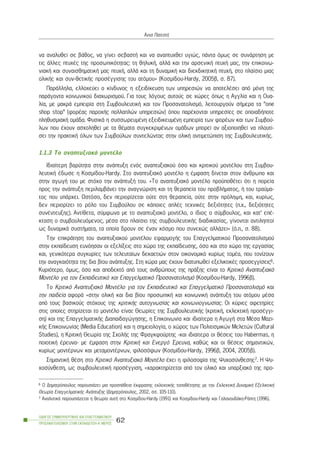 íá áíáëõèåß óå âÜèïò, íá ãßíåé óåâáóôÞ êáé íá áíáðôõ÷èåß õãéþò, ðÜíôá üìùò óå óõíÜñôçóç ìå
ôéò Üëëåò ðôõ÷Ýò ôçò ðñïóùðéêüôçôáò: ôç èçëõêÞ, áëëÜ êáé ôçí áñóåíéêÞ ðôõ÷Þ ìáò, ôçí åðéêïéíù-
íéáêÞ êáé óõíáéóèçìáôéêÞ ìáò ðôõ÷Þ, áëëÜ êáé ôç äõíáìéêÞ êáé äéåêäéêçôéêÞ ðôõ÷Þ, óôï ðëáßóéï ìéáò
ïëéêÞò êáé óõí-èåôéêÞò ðñïóÝããéóçò ôïõ áôüìïõ» (Êïóìßäïõ-Hardy, 2005â, ó. 87).
ÐáñÜëëçëá, åëëï÷åýåé ï êßíäõíïò ç åîåéäßêåõóç ôùí õðçñåóéþí íá áðïôåëÝóåé áðü ìüíç ôçò
ðáñÜãïíôá êïéíùíéêïý äéá÷ùñéóìïý. Ãéá ôïõò ëüãïõò áõôïýò óå ÷þñåò üðùò ç Áããëßá êáé ç Ïõá-
ëßá, ìå ìáêñÜ åìðåéñßá óôç ÓõìâïõëåõôéêÞ êáé ôïí Ðñïóáíáôïëéóìü, ëåéôïõñãïýí óÞìåñá ôá “one
shop stop” (öïñÝáò ðáñï÷Þò ðïëëáðëþí õðçñåóéþí) üðïõ ðáñÝ÷ïíôáé õðçñåóßåò óå ïðïéáäÞðïôå
ðëçèõóìéáêÞ ïìÜäá. ÖõóéêÜ ç óõóóùñåõìÝíç åîåéäéêåõìÝíç åìðåéñßá ôùí öïñÝùí êáé ôùí Óõìâïý-
ëùí ðïõ Ý÷ïõí áó÷ïëçèåß ìå ôá èÝìáôá óõãêåêñéìÝíùí ïìÜäùí ìðïñåß áí áîéïðïéçèåß íá ðëïõôß-
óåé ôçí ðñáêôéêÞ üëùí ôùí Óõìâïýëùí óõíôåëþíôáò óôçí ïëéêÞ áíôéìåôþðéóç ôçò ÓõìâïõëåõôéêÞò.
1.1.3 Ôï áíáðôõîéáêü ìïíôÝëï
Éäéáßôåñç âáñýôçôá óôçí áíÜðôõîç åíüò áíáðôõîéáêïý üóï êáé êñéôéêïý ìïíôÝëïõ óôç Óõìâïõ-
ëåõôéêÞ Ýäùóå ç Êïóìßäïõ-Hardy. Óôï áíáðôõîéáêü ìïíôÝëï ç Ýìöáóç äßíåôáé óôïí Üíèñùðï êáé
óôçí áãùãÞ ôïõ ìå óôü÷ï ôçí áíÜðôõîÞ ôïõ. «Ôï áíáðôõîéáêü ìïíôÝëï ðñïûðïèÝôåé üôé ç ðïñåßá
ðñïò ôçí áíÜðôõîç ðåñéëáìâÜíåé ôçí áíáãíþñéóç êáé ôç èåñáðåßá ôïõ ðñïâëÞìáôïò, Þ ôïõ ôñáýìá-
ôïò ðïõ õðÜñ÷åé. Ùóôüóï, äåí ðåñéïñßæåôáé ïýôå óôç èåñáðåßá, ïýôå óôçí ðñüëçøç, êáé, êõñßùò,
äåí ðåñéïñßæåé ôï ñüëï ôïõ Óõìâïýëïõ óå êÜðïéåò áðëÝò ôå÷íéêÝò äåîéüôçôåò (ð.÷., äåîéüôçôåò
óõíÝíôåõîçò). Áíôßèåôá, óýìöùíá ìå ôï áíáðôõîéáêü ìïíôÝëï, ï ßäéïò ï óýìâïõëïò, êáé êáô’ åðÝ-
êôáóç ï óõìâïõëåõüìåíïò, ìÝóá óôï ðëáßóéï ôçò óõìâïõëåõôéêÞò äéáäéêáóßáò, ãßíïíôáé áíôéëçðôïß
ùò äõíáìéêÜ óõóôÞìáôá, ôá ïðïßá äñïõí óå Ýíáí êüóìï ðïõ óõíå÷þò áëëÜæåé» (ü.ð., ó. 88).
Ôçí åðéêñÜôçóç ôïõ áíáðôõîéáêïý ìïíôÝëïõ åöáñìïãÞò ôïõ Åðáããåëìáôéêïý Ðñïóáíáôïëéóìïý
óôçí åêðáßäåõóç åõíüçóáí ïé åîåëßîåéò óôï ÷þñï ôçò åêðáßäåõóçò, üóï êáé óôï ÷þñï ôçò åñãáóßáò
êáé, ãåíéêüôåñá óõãêõñßåò ôùí ôåëåõôáßùí äåêáåôéþí óôïí ïéêïíïìéêü êõñßùò ôïìÝá, ðïõ ôïíßæïõí
ôçí áíáãêáéüôçôá ôçò äéá âßïõ áíÜðôõîçò. Óôç ÷þñá ìáò Ý÷ïõí äéáôõðùèåß åîåëéêôéêÝò ðñïóåããßóåéò6.
Êõñéüôåñï, üìùò, üóï êáé áðïäåêôü áðü ôïõò áíèñþðïõò ôçò ðñÜîçò åßíáé ôï Êñéôéêü Áíáðôõîéáêü
ÌïíôÝëï ãéá ôïí Åêðáéäåõôéêü êáé Åðáããåëìáôéêü Ðñïóáíáôïëéóìü (Êïóìßäïõ-Hardy, 1996â).
Ôï Êñéôéêü Áíáðôõîéáêü ÌïíôÝëï ãéá ôïí Åêðáéäåõôéêü êáé Åðáããåëìáôéêü Ðñïóáíáôïëéóìü êáé
ôçí ðáéäåßá áöïñÜ «óôçí ïëéêÞ êáé äéá âßïõ ðñïóùðéêÞ êáé êïéíùíéêÞ áíÜðôõîç ôïõ áôüìïõ ìÝóá
áðü ôïõò âáóéêïýò óôü÷ïõò ôçò êñéôéêÞò áõôïãíùóßáò êáé êïéíùíéïãíùóßáò. Ïé êýñéåò áöåôçñßåò
óôéò ïðïßåò óôçñßæåôáé ôï ìïíôÝëï åßíáé: Èåùñßåò ôçò ÓõìâïõëåõôéêÞò (êñéôéêÞ, åêëåêôéêÞ ðñïóÝããé-
óç) êáé ôçò ÅðáããåëìáôéêÞò Äéáðáéäáãþãçóçò, ç Åðéêïéíùíßá êáé éäéáßôåñá ç ÁãùãÞ óôá ÌÝóá Ìáæé-
êÞò Åðéêïéíùíßáò (Ìedia Education) êáé ç óçìåéïëïãßá, ï ÷þñïò ôùí Ðïëéôéóìéêþí Ìåëåôþí (Cultural
Studies), ç ÊñéôéêÞ Èåùñßá ôçò Ó÷ïëÞò ôçò Öñáãêöïýñôçò -êáé éäéáßôåñá ïé èÝóåéò ôïõ Habermas, ç
ðïéïôéêÞ Ýñåõíá- ìå Ýìöáóç óôçí ÊñéôéêÞ êáé Åíåñãü ¸ñåõíá, êáèþò êáé ïé èÝóåéò óçìáíôéêþí,
êõñßùò ìïíôÝñíùí êáé ìåôáìïíôÝñíùí, öéëïóüöùí (Êïóìßäïõ-Hardy, 1996â, 2004, 2005â).
ÓçìáíôéêÞ èÝóç óôï Êñéôéêü Áíáðôõîéáêü ÌïíôÝëï Ý÷åé ç öéëïóïößá ôçò Øõ÷ïóýíèåóçò7. Ç Øõ-
÷ïóýíèåóç, ùò óõìâïõëåõôéêÞ ðñïóÝããéóç, «÷áñáêôçñßæåôáé áðü ôïí ïëéêü êáé õðáñîéáêü ôçò ðñï-
ÏÄÇÃÏÓ ÓÕÌÂÏÕËÅÕÔÉÊÇÓ ÊÁÉ ÅÐÁÃÃÅËÌÁÔÉÊÏÕ
ÐÑÏÓÁÍÁÔÏËÉÓÌÏÕ ÓÔÇÍ ÅÊÐÁÉÄÅÕÓÇ-Á´ ÌÅÑÏÓ
62
¢ííá ÐáôåóôÞ
6 Ï Äçìçôñüðïõëïò ðáñïõóéÜæåé ìéá ðñïóðÜèåéá Ýêöñáóçò åêëåêôéêÞò ôïðïèÝôçóçò ìå ôçí ÅêëåêôéêÞ ÄõíáìéêÞ ÅîåëéêôéêÞ
Èåùñßá ÅðáããåëìáôéêÞò ÁíÜðôõîçò (Äçìçôñüðïõëïò, 2002, óó. 105-110).
7 ÁíáëõôéêÜ ðáñïõóéÜæåôáé ç èåùñßá áõôÞ óôï Êïóìßäïõ-Hardy (1991) êáé Êïóìßäïõ-Hardy êáé ÃáëáíïõäÜêç-ÑÜðôç (1996).
 