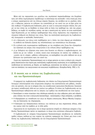 ÌÝóá áðü ôçí ðáñïõóßáóç ôùí ìïíôÝëùí ðïõ ðåñéëçðôéêÜ ðáñáêïëïõèÞóáìå óôï ÊåöÜëáéï
áõôü, áíôß Üëëïõ óõìðåñÜóìáôïò ðáñáèÝôïõìå ôï áðüóðáóìá ðïõ áêïëïõèåß: «óôçí åðï÷Þ ìáò üðïõ
ï êüóìïò ÷áñáêôçñßæåôáé áðü ôçí Ýëëåéøç óáöïýò äüìçóçò, ôçí áóôÜèåéá êáé ôéò ñáãäáßåò áëëá-
ãÝò ï Üíèñùðïò öáßíåôáé íá åðéäéþêåé ôçí åíáó÷üëçóç ìå ôïí åáõôü ôïõ ãéá íá âñåé ìÝóá ôïõ
êÜôé óôáèåñü. Ç ÓõìâïõëåõôéêÞ äéáäéêáóßá, ìÝóá óå áõôü ôï êïéíùíéêü-éóôïñéêü ðëáßóéï, äåí ìðï-
ñåß íá Ý÷åé óôü÷ï ôçò íá âïçèÞóåé ôï Üôïìï áðëÜ íá ëýóåé Ýíá ðñüâëçìÜ ôïõ -êÜôé ðïõ ìðïñåß,
âåâáßùò, íá óõìâåß óå ðåñéüäïõò êñßóçò- êáé Üñá ç ðñïóÝããéóÞ ôçò ðñÝðåé íá åßíáé áíáðôõîéáêÞ
ðáñÜ èåñáðåõôéêÞ, ìå ôïí áíÜëïãï ðñïâëçìáôéóìü ðÜíù óôïõò ðáñÜãïíôåò ðïõ åðçñåÜæïõí ôïí
óýã÷ñïíï Üíèñùðï êáé éäéáßôåñá ôïõò íÝïõò. Ðñïò ôçí áíáðôõîéáêÞ ðñïóÝããéóç ôçò Óõìâïõëåõôé-
êÞò óõíçãïñïýí ïé áêüëïõèåò äéáðéóôþóåéò:
• á) ç «äéÜãíùóç» ôùí áéôßùí åíüò ðñïâëÞìáôïò êáé ç «ëýóç» ôïõ åßíáé óÞìåñá ìéá ðïëõäéÜóôá-
ôç õðüèåóç êáé äýóêïëç åîáéôßáò ôçò ðïëõðëïêüôçôáò ôùí êáôáóôÜóåùí ðïõ âéþíïõìå,
• â) ç åðßëõóç åíüò óõãêåêñéìÝíïõ ðñïâëÞìáôïò ìå ôçí åðÝìâáóç åíüò îÝíïõ äåí åîáóöáëßæåé
ôçí åîÜóêçóç ôïõ áôüìïõ óôçí áíôéìåôþðéóç Þ ôçí åðßëõóç Üëëùí ðñïâëçìÜôùí êáé,
• ã) ìå äåäïìÝíç ôçí åîÜñôçóç óôçí ïðïßá åßíáé äõíáôüí íá åèßæåôáé ï óõìâïõëåõüìåíïò óôç
ó÷Ýóç ôïõ ìå ôïí «åéäéêü» -ï ïðïßïò óõ÷íÜ åßíáé ðåðåéóìÝíïò üôé êáôÝ÷åé ôçí «áëÞèåéá», ôç
«ãíþóç» êáé ôç «óïößá»- ìáèáßíåé, åíäå÷ïìÝíùò, íá áíáëáìâÜíåé Ýíá ñüëï ðáèçôéêü êáé íá ìç
âåëôéþíåé ôçí åìðéóôïóýíç ðñïò ôïí åáõôü ôïõ.
Óõ÷íÜ óôéò ðåñéðôþóåéò Ðñïóáíáôïëéóìïý åíþ ôï áßôçìá öáßíåôáé íá åßíáé ç åðéëïãÞ åíüò åðáããÝë-
ìáôïò äéáðéóôþíåôáé óôçí ðïñåßá ìéáò áíáðôõîéáêÞò óõìâïõëåõôéêÞò óõíÜíôçóçò üôé ôá ðñïâëÞìáôá åßíáé
óõíèåôüôåñá êáé ó÷åôßæïíôáé, ìå èÝìáôá, ãéá ðáñÜäåéãìá, áõôïåéêüíáò êáé ó÷Ýóçò ìå ôá ãïíåúêÜ ðñü-
ôõðá êáé áðáéôÞóåéò ôïõ ïéêïãåíåéáêïý êáé êïéíùíéêïý ðåñéâÜëëïíôïò» (Êïóìßäïõ-Hardy, 1993, ó. 5).
2. Ï óêïðüò êáé ïé óôü÷ïé ôçò ÓõìâïõëåõôéêÞò
êáé ôïõ Ðñïóáíáôïëéóìïý
Ç åöáñìïãÞ ôçò óõìâïõëåõôéêÞò äéáäéêáóßáò óôï ðëáßóéï ôïõ Åðáããåëìáôéêïý Ðñïóáíáôïëéóìïý
ëåéôïõñãåß áðïôåëåóìáôéêÜ óôçí áíôéìåôþðéóç áéôçìÜôùí ðïõ áíáðôýóóïíôáé áðü ìáèçôÝò, óðïõäá-
óôÝò êáé öïéôçôÝò, üóï êáé ôá áéôÞìáôá üëïõ ôïõ åêðáéäåõôéêïý ðñïóùðéêïý (äéåõèõíôéêü, äéïéêçôéêü
êáé êõñßùò åêðáéäåõôéêü), áëëÜ êáé ôùí ãïíÝùí ôùí ìáèçôþí. Ïé óôü÷ïé ôçò ÓõìâïõëåõôéêÞò êáé ôïõ
Ðñïóáíáôïëéóìïý êáèïñßæïíôáé áðü ôéò áíÜãêåò ôùí ïìÜäùí ðïõ áðåõèýíïíôáé êáé åßíáé êõñßùò:
• Áíáðôõîéáêïß ïé ïðïßïé óôï÷åýïõí óôçí ïëüðëåõñç áíÜðôõîç ôïõ íÝïõ áíèñþðïõ ìÝóá áðü åéäéêüôå-
ñïõò óôü÷ïõò ðïõ åßíáé ç áõôïãíùóßá (áõôïáíôßëçøç - áõôïåêôßìçóç), ç ëÞøç áðüöáóçò, ç ìåôÜâáóç.
• Ç ðëçñïöüñçóç ùò åêðáßäåõóç ôùí íÝùí óå èÝìáôá åðéêïéíùíßáò, ÌÝóùí ÌáæéêÞò ÅíçìÝñù-
óçò êáé äéá÷åßñéóçò ôçò ðëçñïöïñßáò.
• Ç äéá÷åßñéóç ôùí äéáðñïóùðéêþí ó÷Ýóåùí, ôùí ó÷Ýóåùí ìå ôïõò óçìáíôéêïýò Üëëïõò, áëëÜ
êáé, êõñßùò êáôÜ ôçí åöçâåßá, ìå ôï Üëëï öýëï.
Óçìåéþíåôáé üôé óå ðåñéðôþóåéò ðïõ ôï Üôïìï ÷ñåéÜæåôáé óôÞñéîç óå åéäéêüôåñá æçôÞìáôá ï Óýì-
âïõëïò Ðñïóáíáôïëéóìïý ðñÝðåé íá ðáñáðÝìðåé ôï Üôïìï óôïí áíôßóôïé÷ï åéäéêåõìÝíï Óýìâïõëï.
Ç ÓõìâïõëåõôéêÞ óå æçôÞìáôá Åðáããåëìáôéêïý Ðñïóáíáôïëéóìïý áðåõèýíåôáé óå ðïëëáðëÝò
ïìÜäåò áôüìùí, áíÜëïãá ìå ôïõò ÷þñïõò ôçò åêÜóôïôå åöáñìïãÞò ôçò. Óôü÷ïò ìáò åßíáé ï áðï-
äÝêôçò ôçò óõìâïõëåõôéêÞò äéáäéêáóßáò êáé ôïõ Åðáããåëìáôéêïý Ðñïóáíáôïëéóìïý:
ÏÄÇÃÏÓ ÓÕÌÂÏÕËÅÕÔÉÊÇÓ ÊÁÉ ÅÐÁÃÃÅËÌÁÔÉÊÏÕ
ÐÑÏÓÁÍÁÔÏËÉÓÌÏÕ ÓÔÇÍ ÅÊÐÁÉÄÅÕÓÇ-Á´ ÌÅÑÏÓ
64
¢ííá ÐáôåóôÞ
 