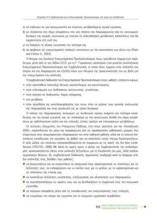 á) íá åðéâéþíåé óå ìßá áíôáãùíéóôéêÞ êáé óõíå÷þò ìåôáâáëëüìåíç áãïñÜ åñãáóßáò,
â) íá åîáóêåßôáé óôç ëÞøç áðïöÜóåùí óôï íÝï ðëáßóéï ðïõ äéáìïñöþíåôáé áðü ôéò ïéêïíïìéêÝò
äõíÜìåéò ôçò áãïñÜò, ðåñíþíôáò ìå åðéôõ÷ßá ôéò áëëåðÜëëçëåò ìåôáâáôéêÝò êáôáóôÜóåéò ðïõ èá
åìöáíßæïíôáé óôç æùÞ ôïõ,
ã) íá äéáêñßíåé ôï áîéáêü åñãáóéáêü ôïõ óýóôçìá êáé,
ä) íá ðñïâáßíåé óå åðáããåëìáôéêÝò åðéëïãÝò áíôßóôïé÷åò ìå ôçí éêáíïðïßçóç ôùí áîéþí ôïõ (Plate
and Patton V., 2003).
Ï èåóìüò ôïõ Ó÷ïëéêïý Åðáããåëìáôéêïý Ðñïóáíáôïëéóìïý, üðùò ðñïùèåßôáé óÞìåñá (ãéá ðáñÜ-
äåéãìá, ìÝóá áðü ôï íÝï âéâëßï Ó.Å.Ð. ãéá ôç Ã´ Ãõìíáóßïõ), õðïóôçñßæåé Ýíá ìïíôÝëï áíáðôõîéáêïý
Åðáããåëìáôéêïý Ðñïóáíáôïëéóìïý êáé ÓõìâïõëåõôéêÞò ôï ïðïßï äßíåé Ýìöáóç óôçí áíÜðôõîç ôïõ
áôüìïõ êáé óôç äéáìüñöùóç êáé åîÝëéîç üëùí ôùí ðëåõñþí ôçò ðñïóùðéêüôçôÜò ôïõ ùò âÜóç ãéá
ôçí åðáããåëìáôéêÞ ôïõ áíÜðôõîç.
Ç óõìâïõëåõôéêÞ äéáäéêáóßá ôïõ Åðáããåëìáôéêïý Ðñïóáíáôïëéóìïý óôïõò ìáèçôÝò åóôéÜæåôáé êõñßùò:
• óôçí ðñïóðÜèåéá áíÜðôõîçò èåôéêÞò áõôïáíôßëçøçò êáé áõôïåêôßìçóçò,
• óôçí åíäõíÜìùóç ôùí äéáäéêáóéþí áõôïãíùóßáò, ãåíéêüôåñá,
• óôçí Üóêçóç óå äéáäéêáóßåò ëÞøçò áðüöáóçò,
• óôç ìåôÜâáóç,
• óôçí ðñïþèçóç ôçò áõôïðëçñïöüñçóçò ôùí íÝùí, óôçí åê ìÝñïõò ôïõò êñéôéêÞò áíÜãíùóçò
ôçò ðëçñïöïñßáò êáé óôçí ïñãÜíùóÞ ôçò ìå ôñüðï äõíáìéêü.
Ï óôü÷ïò ôçò ðëçñïöüñçóçò ëåéôïõñãåß ùò óõíäåôéêüò êñßêïò áíÜìåóá óôï óýóôçìá åêðáß-
äåõóçò êáé ôçí áãïñÜ åñãáóßáò êáé, óå óõíäõáóìü ìå ôçí áõôïãíùóßá, âïçèÜ óôç ëÞøç áðïöÜ-
óåùí ìå ïñèïëïãéóôéêü ôñüðï êáé ôçí åðßôåõîç, ôåëéêÜ, ïìáëþí êáé åðéôõ÷çìÝíùí ìåôáâÜóåùí.
Ïé íåüôåñåò åîáããåëßåò ôïõ Õðïõñãåßïõ Ðáéäåßáò, Ýôóé üðùò ïñßæïíôáé ãéá ôçí «Åêðáßäåõóç
2000», óçìáôïäïôïýí ü÷é ìüíï ôçí áðïìÜêñõíóç áðü ôéò ðáñáäïóéáêÝò ìáèçóéáêÝò ìïñöÝò ðïõ
óôçñßæïíôáé óôçí áðïìíçìüíåõóç ðëçñïöïñéþí êáé óôçí ðáèçôéêÞ ìÜèçóç, áëëÜ êáé ôç óõíå÷Þ äéá-
óýíäåóç åêðáßäåõóçò êáé åñãáóßáò óå âáèìü ðïõ íá áðïôåëïýí åíéáßï ðëÝãìá äñáóôçñéïôÞôùí.
Ï íÝïò ñüëïò ôïõ ó÷ïëåßïõ åðáíáðñïóäéïñßæåôáé óå óõìöùíßá ìå ôéò áñ÷Ýò ôçò äéá âßïõ åêðáß-
äåõóçò (ÕÐ.Å.Ð.È., 1998). Ìå âÜóç ôéò áñ÷Ýò áõôÝò ï ñüëïò ôçò ÓõìâïõëåõôéêÞò ôçò óôáäéïäñï-
ìßáò ðñïóáíáôïëßæåôáé ðëÝïí óôçí áíÜðôõîç äåîéïôÞôùí ãéá ôç äéåêäßêçóç ü÷é ìéáò, áëëÜ ðïëëþí
åñãáóéáêþí èÝóåùí. Ùò óõìâïõëåõôéêÞ äéáäéêáóßá, ðáñÝ÷ïíôáò óõíäñïìÞ êáôÜ ôá äéÜöïñá óôÜ-
äéá áíÜðôõîÞò ôïõò, âïçèÜåé ôïõò ìáèçôÝò:
íá äéåñåõíÞóïõí êáé íá óõó÷åôßóïõí ôá ðñïóùðéêÜ ôïõò ÷áñáêôçñéóôéêÜ, ôéò éêáíüôçôåò êáé ôéò
äåîéüôçôÝò ôïõò, ôá åíäéáöÝñïíôá êáé ôá ó÷ÝäéÜ ôïõò ãéá ôï ìÝëëïí, ìå ôá ÷áñáêôçñéóôéêÜ êáé
ôéò áðáéôÞóåéò ôçò åðï÷Þò ìáò.
íá áíáðôýîïõí äåîéüôçôåò áíáæÞôçóçò, åðåîåñãáóßáò êáé áîéïðïßçóçò ôùí ðëçñïöïñéþí.
íá óõíåéäçôïðïéÞóïõí ôéò êñßóåéò ôïõò êáé íá äéåêäéêÞóïõí ôç óõììåôï÷Þ ôïõò óôï êïéíùíéêü
ãßãíåóèáé.
íá ðáßñíïõí áðïöÜóåéò ìÝóá áðü ôéò åêðáéäåõôéêÝò êáé åðáããåëìáôéêÝò ôïõò åðéëïãÝò.
íá ãíùñßóïõí ôïí êüóìï ôçò åñãáóßáò êáé ôï óýã÷ñïíï åñãáóéáêü ðåñéâÜëëïí.
ÏÄÇÃÏÓ ÓÕÌÂÏÕËÅÕÔÉÊÇÓ ÊÁÉ ÅÐÁÃÃÅËÌÁÔÉÊÏÕ
ÐÑÏÓÁÍÁÔÏËÉÓÌÏÕ ÓÔÇÍ ÅÊÐÁÉÄÅÕÓÇ-Á´ ÌÅÑÏÓ
65
ÊåöÜëáéï ÉÉ: Ç ÓõìâïõëåõôéêÞ êáé ï Åðáããåëìáôéêüò Ðñïóáíáôïëéóìüò óôï ÷þñï ôçò Åêðáßäåõóçò
 