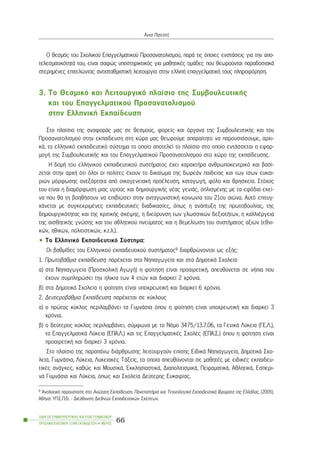 Ï èåóìüò ôïõ Ó÷ïëéêïý Åðáããåëìáôéêïý Ðñïóáíáôïëéóìïý, ðáñÜ ôéò üðïéåò åíóôÜóåéò ãéá ôçí áðï-
ôåëåóìáôéêüôçôÜ ôïõ, åßíáé óáöþò õðïóôçñéêôéêüò ãéá ìáèçôéêÝò ïìÜäåò ðïõ èåùñïýíôáé ðáñáäïóéáêÜ
óôåñçìÝíåò åðéôåëþíôáò áíôéóôáèìéóôéêÞ ëåéôïõñãßá óôçí åëëéðÞ åðáããåëìáôéêÞ ôïõò ðëçñïöüñçóç.
3. Ôï Èåóìéêü êáé Ëåéôïõñãéêü ðëáßóéï ôçò ÓõìâïõëåõôéêÞò
êáé ôïõ Åðáããåëìáôéêïý Ðñïóáíáôïëéóìïý
óôçí ÅëëçíéêÞ Åêðáßäåõóç
Óôï ðëáßóéï ôçò áíáöïñÜò ìáò óå èåóìïýò, öïñåßò êáé üñãáíá ôçò ÓõìâïõëåõôéêÞò êáé ôïõ
Ðñïóáíáôïëéóìïý óôçí åêðáßäåõóç óôç ÷þñá ìáò èåùñïýìå áðáñáßôçôï íá ðáñïõóéÜóïõìå, áñ÷é-
êÜ, ôï åëëçíéêü åêðáéäåõôéêü óýóôçìá ôï ïðïßï áðïôåëåß ôï ðëáßóéï óôï ïðïßï åíôÜóóåôáé ç åöáñ-
ìïãÞ ôçò ÓõìâïõëåõôéêÞò êáé ôïõ Åðáããåëìáôéêïý Ðñïóáíáôïëéóìïý óôï ÷þñï ôçò åêðáßäåõóçò.
Ç äïìÞ ôïõ åëëçíéêïý åêðáéäåõôéêïý óõóôÞìáôïò Ý÷åé ÷áñáêôÞñá áíèñùðïêåíôñéêü êáé âáóß-
æåôáé óôçí áñ÷Þ üôé üëïé ïé ðïëßôåò Ý÷ïõí ôï äéêáßùìá ôçò äùñåÜí ðáéäåßáò êáé ôùí ßóùí åõêáé-
ñéþí ìüñöùóçò áíåîÜñôçôá áðü ïéêïãåíåéáêÞ ðñïÝëåõóç, êáôáãùãÞ, öýëï êáé èñçóêåßá. Óôü÷ïò
ôïõ åßíáé ç äéáìüñöùóç ìéáò õãéïýò êáé äçìéïõñãéêÞò íÝáò ãåíéÜò, ïðëéóìÝíçò ìå ôá åöüäéá åêåß-
íá ðïõ èá ôç âïçèÞóïõí íá åðéâéþóåé óôçí áíôáãùíéóôéêÞ êïéíùíßá ôïõ 21ïõ áéþíá. Áõôü åðéôõã-
÷Üíåôáé ìå óõãêåêñéìÝíåò åêðáéäåõôéêÝò äéáäéêáóßåò, üðùò ç áíÜðôõîç ôçò ðñùôïâïõëßáò, ôçò
äçìéïõñãéêüôçôáò êáé ôçò êñéôéêÞò óêÝøçò, ç äéåýñõíóç ôùí ãëùóóéêþí äåîéïôÞôùí, ç êáëëéÝñãåéá
ôçò áéóèçôéêÞò ãíþóçò êáé ôïõ áèëçôéêïý ðíåýìáôïò êáé ç èåìåëßùóç ôïõ óõóôÞìáôïò áîéþí (åèíé-
êþí, çèéêþí, ðïëéôéóôéêþí, ê.ô.ë.).
• Ôï Åëëçíéêü Åêðáéäåõôéêü Óýóôçìá:
Ïé âáèìßäåò ôïõ Åëëçíéêïý åêðáéäåõôéêïý óõóôÞìáôïò9 äéáñèñþíïíôáé ùò åîÞò:
1. ÐñùôïâÜèìéá åêðáßäåõóç: ðáñÝ÷åôáé óôá Íçðéáãùãåßá êáé óôá ÄçìïôéêÜ Ó÷ïëåßá
á) óôá Íçðéáãùãåßá (Ðñïó÷ïëéêÞ ÁãùãÞ) ç öïßôçóç åßíáé ðñïáéñåôéêÞ, áðåõèýíåôáé óå íÞðéá ðïõ
Ý÷ïõí óõìðëçñþóåé ôçí çëéêßá ôùí 4 åôþí êáé äéáñêåß 2 ÷ñüíéá.
â) óôá ÄçìïôéêÜ Ó÷ïëåßá ç öïßôçóç åßíáé õðï÷ñåùôéêÞ êáé äéáñêåß 6 ÷ñüíéá.
2. ÄåõôåñïâÜèìéá Åêðáßäåõóç: ðáñÝ÷åôáé óå êýêëïõò
á) ï ðñþôïò êýêëïò ðåñéëáìâÜíåé ôá ÃõìíÜóéá üðïõ ç öïßôçóç åßíáé õðï÷ñåùôéêÞ êáé äéáñêåß 3
÷ñüíéá.
â) ï äåýôåñïò êýêëïò ðåñéëáìâÜíåé, óýìöùíá ìå ôï Íüìï 3475/13.7.06, ôá ÃåíéêÜ Ëýêåéá (ÃÅ.Ë.),
ôá ÅðáããåëìáôéêÜ Ëýêåéá (ÅÐÁ.Ë.) êáé ôéò ÅðáããåëìáôéêÝò Ó÷ïëÝò (ÅÐÁ.Ó.) üðïõ ç öïßôçóç åßíáé
ðñïáéñåôéêÞ êáé äéáñêåß 3 ÷ñüíéá.
Óôï ðëáßóéï ôçò ðáñáðÜíù äéÜñèñùóçò ëåéôïõñãïýí åðßóçò ÅéäéêÜ Íçðéáãùãåßá, ÄçìïôéêÜ Ó÷ï-
ëåßá, ÃõìíÜóéá, Ëýêåéá, ËõêåéáêÝò ÔÜîåéò, ôá ïðïßá áðåõèýíïíôáé óå ìáèçôÝò ìå åéäéêÝò åêðáéäåõ-
ôéêÝò áíÜãêåò, êáèþò êáé ÌïõóéêÜ, ÅêêëçóéáóôéêÜ, ÄéáðïëéôéóìéêÜ, ÐåéñáìáôéêÜ, ÁèëçôéêÜ, Åóðåñé-
íÜ ÃõìíÜóéá êáé Ëýêåéá, üðùò êáé Ó÷ïëåßá Äåýôåñçò Åõêáéñßáò.
ÏÄÇÃÏÓ ÓÕÌÂÏÕËÅÕÔÉÊÇÓ ÊÁÉ ÅÐÁÃÃÅËÌÁÔÉÊÏÕ
ÐÑÏÓÁÍÁÔÏËÉÓÌÏÕ ÓÔÇÍ ÅÊÐÁÉÄÅÕÓÇ-Á´ ÌÅÑÏÓ
66
¢ííá ÐáôåóôÞ
9 ÁíáëõôéêÞ ðáñïõóßáóç óôï Áíþôáôç Åêðáßäåõóç. ÐáíåðéóôÞìéá êáé Ôå÷íïëïãéêÜ ÅêðáéäåõôéêÜ Éäñýìáôá ôçò ÅëëÜäáò, (2005),
ÁèÞíá: ÕÐ.Å.Ð.È. - Äéåýèõíóç Äéåèíþí Åêðáéäåõôéêþí Ó÷Ýóåùí.
 