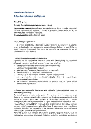 Εκπαιδευτικό σενάριο
Τίτλος: Μοντελοποιώ τις ιδέες μου
Τάξη: Β’ Δημοτικού
Ενότητα: Μοντελοποιώ με εννοιολογικούς χάρτες
Εμπλεκόμενες έννοιες: Εννοιολογική χαρτογράφηση, σχέσεις εννοιών, περιγραφή
εννοιών, ομαδοποίηση εννοιών, επιδράσεις γεγονότος/φαινομένου, αιτίες και
αποτελέσματα, ομοιότητες-διαφορές
Εκτιμώμενη Διάρκεια: 6 διδακτικές ώρες

Γενική περιγραφή σεναρίου
Ο γενικός σκοπός του διδακτικού σεναρίου είναι να εξοικειωθούν οι μαθητές
με τη μεθοδολογία της εννοιολογικής χαρτογράφησης. Επίσης, να ασκηθούν στη
χρήση σχετικού λογισμικού έτσι ώστε να μπορούν να αναπαριστούν και να
μοντελοποιούν τις ιδέες τους.

Προσδοκώμενα μαθησιακά αποτελέσματα
Σύμφωνα με το Πρόγραμμα Σπουδών, μετά την ολοκλήρωση της παρούσας
διδακτικής ενότητας, ο μαθητής/τρια πρέπει να είναι ικανός/ή
• να περιγράφει έννοιες/αντικείμενα με επίθετα/ιδιότητες
• να απεικονίζει συσχετίσεις εννοιών
• να κατατάσσει/ομαδοποιούν αντικείμενα σε κατηγορίες
• να προσδιορίζει τις επιδράσεις ενός γεγονότος
• να αναγνωρίζει τις αιτίες και τα αποτελέσματα ενός γεγονότος
• να
προσδιορίζει τις ομοιότητες/διαφορές δύο ή περισσότερων
αντικειμένων/καταστάσεων
• να οργανώνει/παρουσιάζει/επικοινωνεί τις γνώσεις τους με χρήση απλών
εννοιολογικών μοντέλων.

Εκτίμηση των γνωστικών δυσκολιών των μαθητών (προϋπάρχουσες ιδέες και
βασικές παρανοήσεις)
Τα παραδείγματα εννοιολογικών χαρτών θα πρέπει να συνδέονται άμεσα με
βιώματα και γνώσεις των μαθητών. Η επιλογή των θεμάτων προς μοντελοποίηση θα
πρέπει να γίνεται αφού έχει διδαχθεί η αντίστοιχη ενότητα (π.χ. Γλώσσα,
Μαθηματικά, Μελέτη Περιβάλλοντος κ.λπ.) ή να εντάσσεται στη διδασκαλία τους.
Η εννοιολογική χαρτογράφηση συμβάλλει στην αναστοχαστική σκέψη των μαθητών
και στην καλλιέργεια μεταγνωστικών δεξιοτήτων. Σε περιπτώσεις που εντοπίζονται
γνωστικές δυσκολίες και παρανοήσεις των μαθητών, προτείνεται υποστήριξη μέσω
συζήτησης και βιωματικών παραδειγμάτων.
Λόγω της ηλικίας των μαθητών επιδιώκεται η χρήση, όχι μόνο λέξεων, αλλά και
εικόνων που λειτουργούν ως κείμενο. Ενδέχεται ορισμένοι μαθητές να μπερδέψουν

100

 