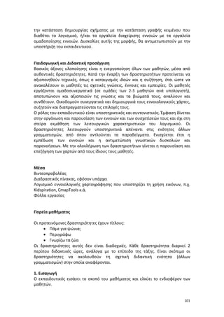 την κατάσταση δημιουργίας σχήματος με την κατάσταση γραφής κειμένου που
διαθέτει το λογισμικό, ή/και τα εργαλεία διαχείρισης εννοιών με τα εργαλεία
ομαδοποίησης εννοιών. Δυσκολίες αυτής της μορφής, θα αντιμετωπιστούν με την
υποστήριξη του εκπαιδευτικού.

Παιδαγωγική και Διδακτική προσέγγιση
Βασικός άξονες υλοποίησης είναι η ενεργοποίηση όλων των μαθητών, μέσα από
αυθεντικές δραστηριότητες. Κατά την έναρξη των δραστηριοτήτων προτείνεται να
αξιοποιηθούν τεχνικές, όπως ο καταιγισμός ιδεών και η συζήτηση, έτσι ώστε να
ανακαλέσουν οι μαθητές τις σχετικές γνώσεις, έννοιες και εμπειρίες. Οι μαθητές
εργάζονται ομαδοσυνεργατικά (σε ομάδες των 2-3 μαθητών ανά υπολογιστή),
αποτυπώνουν και αξιοποιούν τις γνώσεις και τα βιώματά τους, αναλύουν και
συνθέτουν. Οικοδομούν συνεργατικά και δημιουργικά τους εννοιολογικούς χάρτες,
συζητούν και διαπραγματεύονται τις επιλογές τους.
Ο ρόλος του εκπαιδευτικού είναι υποστηρικτικός και συντονιστικός. Έμφαση δίνεται
στην οργάνωση και παρουσίαση των εννοιών και των συσχετίσεών τους και όχι στη
στείρα εκμάθηση των λειτουργικών χαρακτηριστικών του λογισμικού. Οι
δραστηριότητες λειτουργούν υποστηρικτικά απέναντι στις ενότητες άλλων
γραμματισμών, από όπου αντλούνται τα παραδείγματα. Ενισχύεται έτσι η
εμπέδωση των εννοιών και η αντιμετώπιση γνωστικών δυσκολιών και
παρανοήσεων. Με την ολοκλήρωση των δραστηριοτήτων γίνεται η παρουσίαση και
επεξήγηση των χαρτών από τους ίδιους τους μαθητές.

Μέσα
Βιντεοπροβολέας
Διαδραστικός πίνακας, εφόσον υπάρχει
Λογισμικό εννοιολογικής χαρτογράφησης που υποστηρίζει τη χρήση εικόνων, π.χ.
Kidspiration, CmapTools κ.ά.
Φύλλα εργασίας

Πορεία μαθήματος
Οι προτεινόμενες δραστηριότητες έχουν τίτλους:
• Πάμε για ψώνια;
• Περιγράφω
• Γνωρίζω τα ζώα
Οι δραστηριότητες αυτές δεν είναι διαδοχικές. Κάθε δραστηριότητα διαρκεί 2
περίπου διδακτικές ώρες, ανάλογα με το επίπεδο της τάξης. Είναι σκόπιμο οι
δραστηριότητες να ακολουθούν τη σχετική διδακτική ενότητα (άλλων
γραμματισμών) στην οποία αναφέρονται.
1. Εισαγωγή
Ο εκπαιδευτικός εισάγει το σκοπό του μαθήματος και ελκύει το ενδιαφέρον των
μαθητών.

101

 
