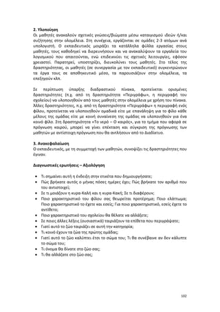 2. Υλοποίηση
Οι μαθητές ανακαλούν σχετικές γνώσεις/βιώματα μέσω καταιγισμού ιδεών ή/και
συζήτησης στην ολομέλεια. Στη συνέχεια, εργάζονται σε ομάδες 2-3 ατόμων ανά
υπολογιστή. Ο εκπαιδευτικός μοιράζει τα κατάλληλα φύλλα εργασίας στους
μαθητές, τους καθοδηγεί να διερευνήσουν και να ανακαλύψουν τα εργαλεία του
λογισμικού που απαιτούνται, ενώ επιδεικνύει τις σχετικές λειτουργίες, εφόσον
χρειαστεί. Παρατηρεί, υποστηρίζει, διευκολύνει τους μαθητές. Στο τέλος της
δραστηριότητας, οι μαθητές (σε συνεργασία με τον εκπαιδευτικό) συγκεντρώνουν
τα έργα τους σε αποθηκευτικό μέσο, τα παρουσιάζουν στην ολομέλεια, τα
επεξηγούν κλπ.
Σε περίπτωση ύπαρξης διαδραστικού πίνακα, προτείνεται ορισμένες
δραστηριότητες (π.χ. από τη δραστηριότητα «Περιγράφω», η περιγραφή του
σχολείου) να υλοποιηθούν από τους μαθητές στην ολομέλεια με χρήση του πίνακα.
Άλλες δραστηριότητες, π.χ. από τη δραστηριότητα «Περιγράφω» η περιγραφή ενός
φίλου, προτείνεται να υλοποιηθούν ομαδικά είτε με επανάληψη για το φίλο κάθε
μέλους της ομάδας είτε με κοινή συναίνεση της ομάδας να υλοποιηθούν για ένα
κοινό φίλο. Στη δραστηριότητα «Το νερό – Ο καιρός», για το τμήμα που αφορά σε
πρόγνωση καιρού, μπορεί να γίνει επέκταση και σύγκριση της πρόγνωσης των
μαθητών με αντίστοιχη πρόγνωση που θα αντλήσουν από το Διαδίκτυο.
3. Ανακεφαλαίωση
Ο εκπαιδευτικός, με τη συμμετοχή των μαθητών, συνοψίζει τις δραστηριότητες που
έγιναν.
Διαγνωστικές ερωτήσεις – Αξιολόγηση
• Τι σημαίνει αυτή η ένδειξη στην ετικέτα που δημιουργήσατε;
• Πώς βρήκατε αυτός ο μήνας πόσες ημέρες έχει; Πώς βρήκατε τον αριθμό που
του αντιστοιχεί;
• Σε τι μοιάζουν η κυρα-Καλή και η κυρα-Κακή; Σε τι διαφέρουν;
• Ποιο χαρακτηριστικό του φίλου σας θεωρείται προτέρημα; Ποιο ελάττωμα;
Ποιο χαρακτηριστικό το έχετε και εσείς; Για ποιο χαρακτηριστικό, εσείς έχετε το
αντίθετο;
• Ποιο χαρακτηριστικό του σχολείου θα θέλατε να αλλάξετε;
• Σε ποιες άλλες λέξεις (ουσιαστικά) ταιριάζουν τα επίθετα που περιγράψατε;
• Γιατί αυτό το ζώο ταιριάζει σε αυτή την κατηγορία;
• Τι κοινό έχουν τα ζώα της πρώτης ομάδας;
• Γιατί αυτό το ζώο καλύπτει έτσι το σώμα του; Τι θα συνέβαινε αν δεν κάλυπτε
το σώμα του;
• Τι όνομα θα δίνατε στο ζώο σας;
• Τι θα αλλάζατε στο ζώο σας;

102

 