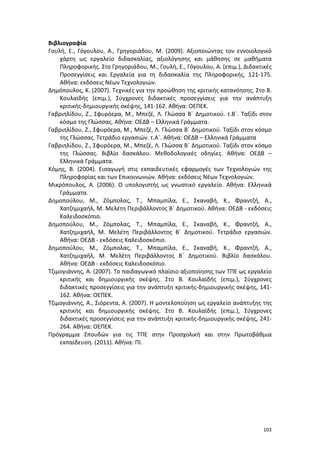 Βιβλιογραφία
Γουλή, Ε., Γόγουλου, Α., Γρηγοριάδου, Μ. (2009). Αξιοποιώντας τον εννοιολογικό
χάρτη ως εργαλείο διδασκαλίας, αξιολόγησης και μάθησης σε μαθήματα
Πληροφορικής. Στο Γρηγοριάδου, Μ., Γουλή, Ε., Γόγουλου, Α. (επιμ.), Διδακτικές
Προσεγγίσεις και Εργαλεία για τη διδασκαλία της Πληροφορικής, 121-175.
Αθήνα: εκδόσεις Νέων Τεχνολογιών.
Δημόπουλος, Κ. (2007). Τεχνικές για την προώθηση της κριτικής κατανόησης. Στο Β.
Κουλαϊδής (επιμ.), Σύγχρονες διδακτικές προσεγγίσεις για την ανάπτυξη
κριτικής-δημιουργικής σκέψης, 141-162. Αθήνα: ΟΕΠΕΚ.
Γαβριηλίδου, Ζ., Σφυρόερα, Μ., Μπεζέ, Λ. Γλώσσα Β΄ Δημοτικού. τ.Β΄. Ταξίδι στον
κόσμο της Γλώσσας. Αθήνα: ΟΕΔΒ – Ελληνικά Γράμματα.
Γαβριηλίδου, Ζ., Σφυρόερα, Μ., Μπεζέ, Λ. Γλώσσα Β΄ Δημοτικού. Ταξίδι στον κόσμο
της Γλώσσας. Τετράδιο εργασιών. τ.Α΄. Αθήνα: ΟΕΔΒ – Ελληνικά Γράμματα
Γαβριηλίδου, Ζ., Σφυρόερα, Μ., Μπεζέ, Λ. Γλώσσα Β΄ Δημοτικού. Ταξίδι στον κόσμο
της Γλώσσας. Βιβλίο δασκάλου. Μεθοδολογικές οδηγίες. Αθήνα: ΟΕΔΒ –
Ελληνικά Γράμματα.
Κόμης, Β. (2004). Εισαγωγή στις εκπαιδευτικές εφαρμογές των Τεχνολογιών της
Πληροφορίας και των Επικοινωνιών. Αθήνα: εκδόσεις Νέων Τεχνολογιών.
Μικρόπουλος, Α. (2006). Ο υπολογιστής ως γνωστικό εργαλείο. Αθήνα: Ελληνικά
Γράμματα.
Δημοπούλου, Μ., Ζόμπολας, Τ., Μπαμπίλα, Ε., Σκαναβή, Κ., Φραντζή, Α.,
Χατζημιχαήλ, Μ. Μελέτη Περιβάλλοντος Β΄ Δημοτικού. Αθήνα: ΟΕΔΒ - εκδόσεις
Καλειδοσκόπιο.
Δημοπούλου, Μ., Ζόμπολας, Τ., Μπαμπίλα, Ε., Σκαναβή, Κ., Φραντζή, Α.,
Χατζημιχαήλ, Μ. Μελέτη Περιβάλλοντος Β΄ Δημοτικού. Τετράδιο εργασιών.
Αθήνα: ΟΕΔΒ - εκδόσεις Καλειδοσκόπιο.
Δημοπούλου, Μ., Ζόμπολας, Τ., Μπαμπίλα, Ε., Σκαναβή, Κ., Φραντζή, Α.,
Χατζημιχαήλ, Μ. Μελέτη Περιβάλλοντος Β΄ Δημοτικού. Βιβλίο δασκάλου.
Αθήνα: ΟΕΔΒ - εκδόσεις Καλειδοσκόπιο.
Τζιμογιάννης, Α. (2007). Το παιδαγωγικό πλαίσιο αξιοποίησης των ΤΠΕ ως εργαλείο
κριτικής και δημιουργικής σκέψης. Στο Β. Κουλαϊδής (επιμ.), Σύγχρονες
διδακτικές προσεγγίσεις για την ανάπτυξη κριτικής-δημιουργικής σκέψης, 141162. Αθήνα: ΟΕΠΕΚ.
Τζιμογιάννης, Α., Σιόρεντα, Α. (2007). Η μοντελοποίηση ως εργαλείο ανάπτυξης της
κριτικής και δημιουργικής σκέψης. Στο Β. Κουλαϊδής (επιμ.), Σύγχρονες
διδακτικές προσεγγίσεις για την ανάπτυξη κριτικής-δημιουργικής σκέψης, 241264. Αθήνα: ΟΕΠΕΚ.
Πρόγραμμα Σπουδών για τις ΤΠΕ στην Προσχολική και στην Πρωτοβάθμια
εκπαίδευση. (2011). Αθήνα: ΠΙ.

103

 