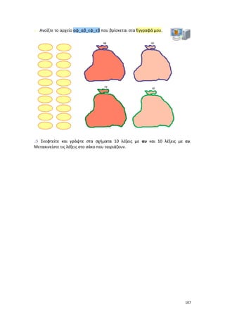 Ανοίξτε το αρχείο αφ_αβ_εφ_εβ που βρίσκεται στα Έγγραφά μου.

 Σκεφτείτε και γράψτε στα σχήματα 10 λέξεις με αυ και 10 λέξεις με ευ.
Μετακινείστε τις λέξεις στο σάκο που ταιριάζουν.

107

 