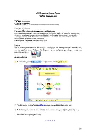 Φύλλο εργασίας μαθητή
Τίτλος Περιγράφω
Τμήμα: ……………
Όνομα Μαθητή: ………………………………………………
Τάξη: Β’ Δημοτικού
Ενότητα: Μοντελοποιώ με εννοιολογικούς χάρτες
Εμπλεκόμενες έννοιες: Εννοιολογική χαρτογράφηση, σχέσεις εννοιών, περιγραφή
εννοιών, ομαδοποίηση εννοιών, επιδράσεις γεγονότος/φαινομένου, αιτίες και
αποτελέσματα, ομοιότητες-διαφορές
Εκτιμώμενη Διάρκεια: 2 διδακτικές ώρες
Σκοπός
Με τη δραστηριότητα αυτή θα φτιάξετε ένα σχήμα για να περιγράψετε το φίλο σας
και το σχολείο σας. Ακόμα, θα δημιουργήσετε σχήματα με πληροφορίες για
ορισμένα επίθετα.
Δραστηριότητα
 Ανοίξτε το αρχείο Ο φίλος μου που βρίσκεται στα Έγγραφά μου.

 Γράψτε μέσα στα σχήματα επίθετα για να περιγράψετε ένα φίλο σας.
 Αν θέλετε, μπορείτε να αλλάξετε την εικόνα και να περιγράψετε μία φίλη σας.
 Αποθηκεύστε την εργασία σας.


108

 