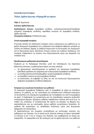Εκπαιδευτικό Σενάριο
Τίτλος: Σχέδιο έρευνας «Παραμύθι σε κόμικ»
Τάξη: Β’ Δημοτικού
Ενότητα: Σχέδια Έρευνας
Εμπλεκόμενες έννοιες: Ζωγραφική σύνθεση, επιλογή/μετακίνηση/επανάληψη
τμήματος ζωγραφικής σύνθεσης, προσθήκη κειμένου σε ζωγραφική σύνθεση,
σχέδιο έρευνας
Εκτιμώμενη Διάρκεια: 4 διδακτικές ώρες
Γενική περιγραφή σεναρίου
Ο γενικός σκοπός του διδακτικού σεναρίου είναι η εξοικείωση των μαθητών με τη
χρήση λογισμικού ζωγραφικής και η εξάσκηση στην ψηφιακή αφήγηση ιστορίας με
εικόνες και διάλογο. Αρχικά, οι μαθητές διερευνούν τις λειτουργίες του λογισμικού
για τη δημιουργία κόμικ, αξιοποιούν έτοιμες εικόνες και εισάγουν διαλόγους. Στη
συνέχεια, εφαρμόζουν τις γνώσεις τους δημιουργώντας κόμικ για παραμύθι της
επιλογής τους.
Προσδοκώμενα μαθησιακά αποτελέσματα
Σύμφωνα με το Πρόγραμμα Σπουδών, μετά την ολοκλήρωση της παρούσας
διδακτικής ενότητας, ο μαθητής/τρια πρέπει να είναι ικανός/ή
• να χρησιμοποιεί αποτελεσματικά τα εργαλεία του λογισμικού ζωγραφικής
(ελεύθερη σχεδίαση και σχήματα) για τη δημιουργία ζωγραφικής σύνθεσης
• να επιλέγει/μετακινεί/επαναλαμβάνει τμήμα ζωγραφικής σύνθεσης
• να προσθέτει κείμενο σε μία ζωγραφική σύνθεση
• να αναπτύσσει, να εκφράζει τις ιδέες του και να επικοινωνεί δημιουργώντας
ψηφιακές ζωγραφικές συνθέσεις/αφήγηση.

Εκτίμηση των γνωστικών δυσκολιών των μαθητών
Τα λογισμικά ζωγραφικής διαφέρουν από τη ζωγραφική σε χαρτί με ποικίλους
τρόπους. Οι μαθητές, με την υποστήριξη του εκπαιδευτικού σταδιακά κατανοούν
τις δυνατότητες του λογισμικού ζωγραφικής και τις διαφορές του από τη ζωγραφική
σε χαρτί. Η διαδικασία της μετακίνησης και της επανάληψης τμήματος ακολουθεί
συγκεκριμένα βήματα. Ορισμένοι μαθητές παραλείπουν κάποια από αυτά (π.χ. το
στάδιο της επιλογής). Ο εκπαιδευτικός θα πρέπει να εξηγήσει τα βήματα που
ακολουθούνται και να υποστηρίξει όσους μαθητές συναντήσουν δυσκολίες. Οι
μαθητές θα αναπτύξουν τις κατάλληλες δεξιότητες μέσα από βιωματικές
εφαρμογές και υλοποιήσεις.
Οι δραστηριότητες του σεναρίου συνδυάζονται με αντίστοιχες ενότητες του
μαθήματος της Γλώσσας. Για το σκοπό αυτό, κρίνεται σκόπιμο να έχουν προηγηθεί
οι ενότητες 3 και 7 του α’ τεύχους της Γλώσσας, που αναφέρονται σε κόμικς και
παραμύθια. Τα παραμύθια που θα επιλεγούν για τα σχέδια έρευνας των μαθητών

114

 
