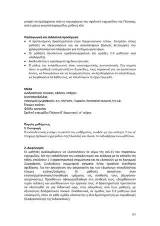 μπορεί να προέρχονται από το περιεχόμενο του σχολικού εγχειριδίου της Γλώσσας,
από ευρέως γνωστά παραμύθια, μύθους κλπ.

Παιδαγωγική και Διδακτική προσέγγιση
• Η προτεινόμενη δραστηριότητα είναι διερευνητικού τύπου. Επιτρέπει στους
μαθητές να εξερευνήσουν και να ανακαλύψουν βασικές λειτουργίες του
χρησιμοποιούμενου λογισμικού για τη δημιουργία κόμικ.
• Οι μαθητές δουλεύουν ομαδοσυνεργατικά (σε ομάδες 2-3 μαθητών ανά
υπολογιστή).
• Ακολουθείται η προσέγγιση σχεδίου έρευνας
• Ο ρόλος του εκπαιδευτικού είναι υποστηρικτικός, συντονιστικός. Στα σημεία
όπου οι μαθητές αντιμετωπίζουν δυσκολίες, τους παρακινεί για να προτείνουν
λύσεις, να δοκιμάσουν και να πειραματιστούν, να αξιολογήσουν το αποτέλεσμα,
να διορθώσουν τα λάθη τους, να επεκτείνουν το έργο τους κλπ.

Μέσα
Διαδραστικός πίνακας, εφόσον υπάρχει
Bιντεοπροβολέας
Λογισμικό ζωγραφικής, π.χ. MsPaint, Tuxpaint, Revelation Natural Art κ.ά.
Έτοιμες εικόνες
Φύλλο εργασίας
Σχολικό εγχειρίδιο Γλώσσα Β’ Δημοτικού, α’ τεύχος

Πορεία μαθήματος
1. Εισαγωγή
Ο εκπαιδευτικός εισάγει το σκοπό του μαθήματος, συνδέει με την ενότητα 3 του α’
τεύχους σχολικού εγχειριδίου της Γλώσσας και ελκύει το ενδιαφέρον των μαθητών.

2. Διερεύνηση
Οι μαθητές αναλαμβάνουν να υλοποιήσουν το κόμικ της σελ.31 του παραπάνω
εγχειριδίου. Με την καθοδήγηση του εκπαιδευτικού και ανάλογα με το επίπεδο της
τάξης, επιλέγουν 1-3 χαρακτηριστικά στιγμιότυπα και τα υλοποιούν με το λογισμικό
Ζωγραφικής. Συνδυάζουν γεωμετρικά σχήματα ή/και εργαλεία ελεύθερης
σχεδίασης. Για την απεικόνιση του αστροναύτη και των εξωγήινων επικολλούνται
έτοιμες
εικόνες/στάμπες.
Οι
μαθητές
ασκούνται
στην
επιλογή/μετακίνηση/επανάληψη τμήματος της σύνθεσής τους (εξωγήινοιαστροναύτης). Προσθέτουν αφήγηση/διάλογο στη σύνθεσή τους, «διορθώνουν»
τυχόν ατέλειες και αποθηκεύουν την εργασία τους. Η δραστηριότητα προτείνεται
να υλοποιηθεί σε μία διδακτική ώρα, στην ολομέλεια, από τους μαθητές, με
αξιοποίηση διαδραστικού πίνακα. Εναλλακτικά, σε ομάδες των 2-3 μαθητών ανά
υπολογιστή, όπου σε κάθε ομάδα υλοποιείται η ίδια δραστηριότητα με παραλλαγές
(διαφοροποίηση της διδασκαλίας).

115

 