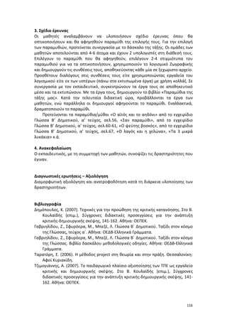 3. Σχέδιο έρευνας
Οι μαθητές αναλαμβάνουν να υλοποιήσουν σχέδιο έρευνας όπου θα
οπτικοποιήσουν και θα αφηγηθούν παραμύθι της επιλογής τους. Για την επιλογή
των παραμυθιών, προτείνεται συνεργασία με το δάσκαλο της τάξης. Οι ομάδες των
μαθητών αποτελούνται από 4-6 άτομα και έχουν 2 υπολογιστές στη διάθεσή τους.
Επιλέγουν το παραμύθι που θα αφηγηθούν, επιλέγουν 2-4 στιγμιότυπα του
παραμυθιού για να τα οπτικοποιήσουν, χρησιμοποιούν το λογισμικό Ζωγραφικής
και δημιουργούν τις συνθέσεις τους, αποθηκεύοντας κάθε μία σε ξεχωριστο αρχείο.
Προσθέτουν διαλόγους στις συνθέσεις τους είτε χρησιμοποιώντας εργαλεία του
λογισμικού είτε εκ των υστέρων (πάνω στα εκτυπωμένα έργα) με χρήση κολλάζ. Σε
συνεργασία με τον εκπαιδευτικό, συγκεντρώνουν τα έργα τους σε αποθηκευτικό
μέσο και τα εκτυπώνουν. Με τα έργα τους, δημιουργούν το βιβλίο «Παραμύθια της
τάξης μας». Κατά την τελευταία διδακτική ώρα, προβάλλονται τα έργα των
μαθητών, ενώ παράλληλα οι δημιουργοί αφηγούνται το παραμύθι. Εναλλακτικά,
δραματοποιούν το παραμύθι.
Προτείνονται τα παραμύθια/μύθοι «Ο αϊτός και το αηδόνι» από το εγχειρίδιο
Γλώσσα Β’ Δημοτικού, α’ τεύχος, σελ.56, «Σαν παραμύθι», από το εγχειρίδιο
Γλώσσα Β’ Δημοτικού, α’ τεύχος, σελ.60-61, «Ο ψεύτης βοσκός», από το εγχειρίδιο
Γλώσσα Β’ Δημοτικού, α’ τεύχος, σελ.67, «Ο λαγός και η χελώνα», «Τα 3 μικρά
λυκάκια» κ.ά.
4. Ανακεφαλαίωση
Ο εκπαιδευτικός, με τη συμμετοχή των μαθητών, συνοψίζει τις δραστηριότητες που
έγιναν.

Διαγνωστικές ερωτήσεις – Αξιολόγηση
Διαμορφωτική αξιολόγηση και ανατροφοδότηση κατά τη διάρκεια υλοποίησης των
δραστηριοτήτων.

Βιβλιογραφία
Δημόπουλος, Κ. (2007). Τεχνικές για την προώθηση της κριτικής κατανόησης. Στο Β.
Κουλαϊδής (επιμ.), Σύγχρονες διδακτικές προσεγγίσεις για την ανάπτυξη
κριτικής-δημιουργικής σκέψης, 141-162. Αθήνα: ΟΕΠΕΚ.
Γαβριηλίδου, Ζ., Σφυρόερα, Μ., Μπεζέ, Λ. Γλώσσα Β΄ Δημοτικού. Ταξίδι στον κόσμο
της Γλώσσας, τεύχος α΄. Αθήνα: ΟΕΔΒ-Ελληνικά Γράμματα.
Γαβριηλίδου, Ζ., Σφυρόερα, Μ., Μπεζέ, Λ. Γλώσσα Β΄ Δημοτικού. Ταξίδι στον κόσμο
της Γλώσσας. Βιβλίο δασκάλου μεθοδολογικές οδηγίες. Αθήνα: ΟΕΔΒ-Ελληνικά
Γράμματα.
Ταρατόρη, Ε. (2006). Η μέθοδος project στη θεωρία και στην πράξη. Θεσσαλονίκη:
Αφοί Κυριακίδη.
Τζιμογιάννης, Α. (2007). Το παιδαγωγικό πλαίσιο αξιοποίησης των ΤΠΕ ως εργαλείο
κριτικής και δημιουργικής σκέψης. Στο Β. Κουλαϊδής (επιμ.), Σύγχρονες
διδακτικές προσεγγίσεις για την ανάπτυξη κριτικής-δημιουργικής σκέψης, 141162. Αθήνα: ΟΕΠΕΚ.

116

 