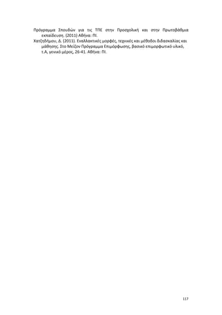 Πρόγραμμα Σπουδών για τις ΤΠΕ στην Προσχολική και στην Πρωτοβάθμια
εκπαίδευση. (2011) Αθήνα: ΠΙ.
Χατζηδήμου, Δ. (2011). Εναλλακτικές μορφές, τεχνικές και μέθοδοι διδασκαλίας και
μάθησης. Στο Μείζον Πρόγραμμα Επιμόρφωσης, βασικό επιμορφωτικό υλικό,
τ.Α, γενικό μέρος, 26-41. Αθήνα: ΠΙ.

117

 