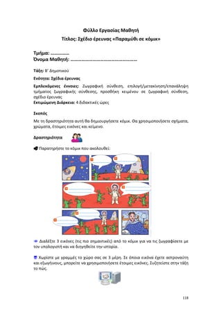 Φύλλο Εργασίας Μαθητή
Τίτλος: Σχέδιο έρευνας «Παραμύθι σε κόμικ»
Τμήμα: ……………
Όνομα Μαθητή: ………………………………………………
Τάξη: Β’ Δημοτικού
Ενότητα: Σχέδια έρευνας
Εμπλεκόμενες έννοιες: Ζωγραφική σύνθεση, επιλογή/μετακίνηση/επανάληψη
τμήματος ζωγραφικής σύνθεσης, προσθήκη κειμένου σε ζωγραφική σύνθεση,
σχέδιο έρευνας
Εκτιμώμενη Διάρκεια: 4 διδακτικές ώρες
Σκοπός
Με τη δραστηριότητα αυτή θα δημιουργήσετε κόμικ. Θα χρησιμοποιήσετε σχήματα,
χρώματα, έτοιμες εικόνες και κείμενο.
Δραστηριότητα
 Παρατηρήστε το κόμικ που ακολουθεί:

 Διαλέξτε 3 εικόνες (τις πιο σημαντικές) από το κόμικ για να τις ζωγραφίσετε με
τον υπολογιστή και να διηγηθείτε την ιστορία.
 Χωρίστε με γραμμές το χώρο σας σε 3 μέρη. Σε όποια εικόνα έχετε αστροναύτη
και εξωγήινους, μπορείτε να χρησιμοποιήσετε έτοιμες εικόνες. Συζητείστε στην τάξη
το πώς.

118

 