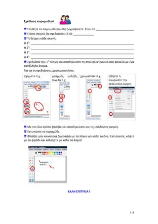 Σχεδίαση παραμυθιού
 Επιλέξτε το παραμύθι που θα ζωγραφίσετε. Είναι το ________________________
 Πόσες σκηνές θα σχεδιάσετε (2-4); _____________
 Τι δείχνει κάθε σκηνή;
Η 1η: _________________________________________________________________
Η 2η: _________________________________________________________________
Η 3η: _________________________________________________________________
Η 4η: _________________________________________________________________
 Σχεδιάστε την 1η σκηνή και αποθηκεύστε τη στον ηλεκτρονικό σας φάκελο με ένα
κατάλληλο όνομα.
Για να τη σχεδιάσετε, χρησιμοποιήστε:
σχήματα π.χ.

γραμμές, μολύβι, χρωματίστε π.χ.
πινέλο π.χ.

σβήστε ή
ακυρώστε την
τελευταία κίνηση

1
2

 Με τον ίδιο τρόπο φτιάξτε και αποθηκεύστε και τις υπόλοιπες σκηνές.
 Εκτυπώστε το παραμύθι.
 Φτιάξτε μία καινούρια ζωγραφιά με τα λόγια για κάθε εικόνα. Εκτυπώστε, κόψτε
με το ψαλίδι και κολλήστε με κόλα τα λόγια!

1
2

ΚΑΛΗ ΕΠΙΤΥΧΙΑ !

119

 