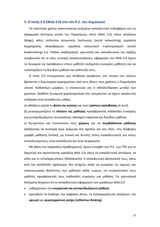 5. Ο Ιστός 2.0 (Web 2.0) στο νέο Π.Σ. του Δημοτικού
Τα τελευταία χρόνια αναπτύσσεται αυξημένο εκπαιδευτικό ενδιαφέρον για τις
εφαρμογές δεύτερης γενιάς του Παγκόσμιου Ιστού (Web 2.0), όπως ιστολόγια
(blogs), wikis, ιστότοποι κοινωνικής δικτύωσης (social networking), εργαλεία
διαμοίρασης

πληροφοριών,

εργαλεία

κοινωνικού

ευρετηριασμού

(social

bookmarking) κ.α. Πολλοί ακαδημαϊκοί, ερευνητές και εκπαιδευτικοί της πράξης
συμφωνούν ότι οι νέες, συνεχώς αναπτυσσόμενες, εφαρμογές του Web 2.0 έχουν
το δυναμικό να προσφέρουν στους μαθητές αυξημένες ευκαιρίες μάθησης και να
υποστηρίξουν τη δια βίου μάθηση και ανάπτυξή τους.
O Ιστός 2.0 ενσωματώνει μια πληθώρα εργαλείων, στο κέντρο των οποίων
βρίσκεται η δημιουργία περιεχομένου από τους ίδιους τους χρήστες, η διαμοίραση
υλικού πολλαπλών μορφών, η επικοινωνία και η αλληλεπίδραση μεταξύ των
χρηστών. Διαθέτει δυναμικά χαρακτηριστικά που αναμένεται να έχουν καταλυτική
επίδραση στην εκπαίδευση, καθώς
α) αλλάζουν ριζικά τη φύση της γνώσης και τους τρόπους πρόσβασης σε αυτή
β) μετασχηματίζουν το πλαίσιο της μάθησης προσφέροντας πολλαπλές ευκαιρίες
για αυτορυθμιζόμενη, συνεργατική, πανταχού παρούσα και δια βίου μάθηση.
γ) διευρύνουν και επεκτείνουν τους χώρους και τα περιβάλλοντα μάθησης
αλλάζοντας τα αυστηρά όρια ανάμεσα στο σχολείο και στο σπίτι, στις διάφορες
μορφές μάθησης (τυπική, μη τυπική και άτυπη), στους εκπαιδευτικούς και στους
εκπαιδευόμενους, στην εκπαίδευση και στην ψυχαγωγία.
Με βάση την παραπάνω προβληματική, έχουν ενταχθεί στο Π.Σ. των ΤΠΕ για το
Δημοτικό και προτείνονται εργαλεία Web 2.0, όπως τα εκπαιδευτικά ιστολόγια, τα
wikis και οι ιστοεξερευνήσεις (WebQuests). Η εκπαιδευτική αξιοποίησή τους, κάτω
από τον κατάλληλο σχεδιασμό, δεν στοχεύει απλά να ενισχύσει τις τεχνικές και
επικοινωνιακές δεξιότητες των μαθητών αλλά, κυρίως, να ενεργοποιήσει τους
μαθητές προσφέροντάς τους πολλαπλές ευκαιρίες για μάθηση. Τα ερευνητικά
δεδομένα δείχνουν ότι οι εκπαιδευτικές εφαρμογές των εργαλείων Web 2.0
•

ενθαρρύνουν την ενεργητική και αυτορυθμιζόμενη μάθηση

•

προωθούν το διάλογο, την έκφραση ιδεών, τη διαπραγμάτευση απόψεων, την
κριτική και αναστοχαστική σκέψη (reflective thinking)

12

 