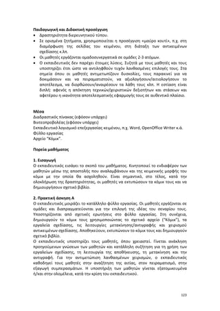 Παιδαγωγική και Διδακτική προσέγγιση
• Δραστηριότητα διερευνητικού τύπου.
• Σε ορισμένα ζητήματα, χρησιμοποιείται η προσέγγιση «μαύρο κουτί», π.χ. στη
διαμόρφωση της σελίδας του κειμένου, στη διάταξη των αντικειμένων
σχεδίασης κ.λπ.
• Οι μαθητές εργάζονται ομαδοσυνεργατικά σε ομάδες 2-3 ατόμων.
• Ο εκπαιδευτικός δεν παρέχει έτοιμες λύσεις. Συζητά με τους μαθητές και τους
υποστηρίζει έτσι ώστε να αντιληφθούν τυχόν λανθασμένες επιλογές τους. Στα
σημεία όπου οι μαθητές αντιμετωπίζουν δυσκολίες, τους παρακινεί για να
δοκιμάσουν και να πειραματιστούν, να αξιολογήσουν/αιτιολογήσουν το
αποτέλεσμα, να διορθώσουν/αναιρέσουν τα λάθη τους κλπ. Η εστίαση είναι
διπλή: αφενός η απόκτηση τεχνικών/χειριστικών δεξιοτήτων και στάσεων και
αφετέρου η ικανότητα αποτελεσματικής εφαρμογής τους σε αυθεντικό πλαίσιο.

Μέσα
Διαδραστικός πίνακας (εφόσον υπάρχει)
Βιντεοπροβολέας (εφόσον υπάρχει)
Εκπαιδευτικό λογισμικό επεξεργασίας κειμένου, π.χ. Word, OpenOffice Writer κ.ά.
Φύλλο εργασίας
Αρχείο “Κόμικ”.
Πορεία μαθήματος
1. Εισαγωγή
Ο εκπαιδευτικός εισάγει το σκοπό του μαθήματος. Κινητοποιεί το ενδιαφέρον των
μαθητών μέσω της αποστολής που αναλαμβάνουν και της κειμενικής μορφής του
κόμικ με την οποία θα ασχοληθούν. Είναι σημαντικό, στο τέλος, κατά την
ολοκλήρωση της δραστηριότητας, οι μαθητές να εκτυπώσουν τα κόμικ τους και να
δημιουργήσουν σχετικό βιβλίο.
2. Πρακτική άσκηση Α
Ο εκπαιδευτικός μοιράζει το κατάλληλο φύλλο εργασίας. Οι μαθητές εργάζονται σε
ομάδες και διαπραγματεύονται για την επιλογή της ιδέας του σεναρίου τους.
Υποστηρίζονται από σχετικές ερωτήσεις στο φύλλο εργασίας. Στη συνέχεια,
δημιουργούν το κόμικ τους χρησιμοποιώντας το σχετικό αρχείο (“Κόμικ”), τα
εργαλεία σχεδίασης, τις λειτουργίες μετακίνησης/αντιγραφής και χειρισμού
αντικειμένων σχεδίασης. Αποθηκεύουν, εκτυπώνουν το κόμικ τους και δημιουργούν
σχετικό βιβλίο.
Ο εκπαιδευτικός υποστηρίζει τους μαθητές, όπου χρειαστεί. Γίνεται ανάκληση
προηγούμενων γνώσεων των μαθητών και κατάλληλη συζήτηση για τη χρήση των
εργαλείων σχεδίασης, τη λειτουργία της αποθήκευσης, τη μετακίνηση και την
αντιγραφή. Για την αντιμετώπιση λανθασμένων χειρισμών, ο εκπαιδευτικός
καθοδηγεί τους μαθητές στην αναζήτηση της αιτίας, στον πειραματισμό, στην
εξαγωγή συμπερασμάτων. Η υποστήριξη των μαθητών γίνεται εξατομικευμένα
ή/και στην ολομέλεια, κατά την κρίση του εκπαιδευτικού.

123

 