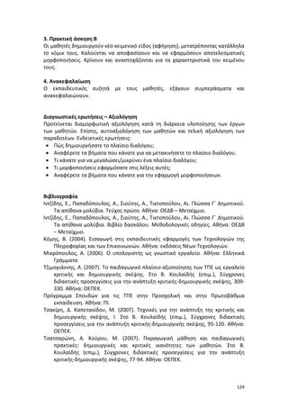 3. Πρακτική άσκηση Β
Οι μαθητές δημιουργούν νέο κειμενικό είδος (αφήγηση), μετατρέποντας κατάλληλα
το κόμικ τους. Καλούνται να αποφασίσουν και να εφαρμόσουν αποτελεσματικές
μορφοποιήσεις. Κρίνουν και αναστοχάζονται για τα χαρακτηριστικά του κειμένου
τους.
4. Ανακεφαλαίωση
Ο εκπαιδευτικός συζητά με τους μαθητές, εξάγουν συμπεράσματα και
ανακεφαλαιώνουν.

Διαγνωστικές ερωτήσεις – Αξιολόγηση
Προτείνεται διαμορφωτική αξιολόγηση κατά τη διάρκεια υλοποίησης των έργων
των μαθητών. Επίσης, αυτοαξιολόγηση των μαθητών και τελική αξιολόγηση των
παραδοτέων. Ενδεικτικές ερωτήσεις:
• Πώς δημιουργήσατε το πλαίσιο διαλόγου;
• Αναφέρετε τα βήματα που κάνατε για να μετακινήσετε το πλαίσιο διαλόγου.
• Τι κάνατε για να μεγαλώσει/μικρύνει ένα πλαίσιο διαλόγου;
• Τι μορφοποιήσεις εφαρμόσατε στις λέξεις αυτές;
• Αναφέρετε τα βήματα που κάνατε για την εφαρμογή μορφοποιήσεων.
Βιβλιογραφία
Ιντζίδης, Ε., Παπαδόπουλος, Α., Σιούτης, Α., Τικτοπούλου, Αι. Γλώσσα Γ΄ Δημοτικού.
Τα απίθανα μολύβια. Τεύχος πρώτο. Αθήνα: ΟΕΔΒ – Μεταίχμιο.
Ιντζίδης, Ε., Παπαδόπουλος, Α., Σιούτης, Α., Τικτοπούλου, Αι. Γλώσσα Γ΄ Δημοτικού.
Τα απίθανα μολύβια. Βιβλίο δασκάλου. Μεθοδολογικές οδηγίες. Αθήνα: ΟΕΔΒ
– Μεταίχμιο.
Κόμης, Β. (2004). Εισαγωγή στις εκπαιδευτικές εφαρμογές των Τεχνολογιών της
Πληροφορίας και των Επικοινωνιών. Αθήνα: εκδόσεις Νέων Τεχνολογιών.
Μικρόπουλος, Α. (2006). Ο υπολογιστής ως γνωστικό εργαλείο. Αθήνα: Ελληνικά
Γράμματα
Τζιμογιάννης, Α. (2007). Το παιδαγωγικό πλαίσιο αξιοποίησης των ΤΠΕ ως εργαλείο
κριτικής και δημιουργικής σκέψης. Στο Β. Κουλαϊδής (επιμ.), Σύγχρονες
διδακτικές προσεγγίσεις για την ανάπτυξη κριτικής-δημιουργικής σκέψης, 309330. Αθήνα: ΟΕΠΕΚ.
Πρόγραμμα Σπουδών για τις ΤΠΕ στην Προσχολική και στην Πρωτοβάθμια
εκπαίδευση. Αθήνα: ΠΙ.
Τσακίρη, Δ. Καπετανίδου, Μ. (2007). Τεχνικές για την ανάπτυξη της κριτικής και
δημιουργικής σκέψης, Ι. Στο Β. Κουλαϊδής (επιμ.), Σύγχρονες διδακτικές
προσεγγίσεις για την ανάπτυξη κριτικής-δημιουργικής σκέψης, 95-120. Αθήνα:
ΟΕΠΕΚ.
Τσατσαρώνη, Α. Κούρου, Μ. (2007). Παραγωγική μάθηση και παιδαγωγικές
πρακτικές: δημιουργικές και κριτικές ικανότητες των μαθητών. Στο Β.
Κουλαϊδής (επιμ.), Σύγχρονες διδακτικές προσεγγίσεις για την ανάπτυξη
κριτικής-δημιουργικής σκέψης, 77-94. Αθήνα: ΟΕΠΕΚ.

124

 