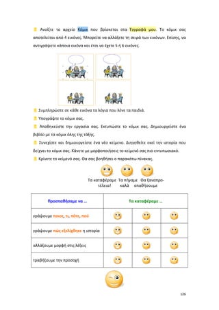  Ανοίξτε το αρχείο Κόμικ που βρίσκεται στα Έγγραφά μου. Το κόμικ σας
αποτελείται από 4 εικόνες. Μπορείτε να αλλάξετε τη σειρά των εικόνων. Επίσης, να
αντιγράψετε κάποια εικόνα και έτσι να έχετε 5 ή 6 εικόνες.

 Συμπληρώστε σε κάθε εικόνα τα λόγια που λένε τα παιδιά.
 Υπογράψτε το κόμικ σας.
 Αποθηκεύστε την εργασία σας. Εκτυπώστε το κόμικ σας. Δημιουργείστε ένα
βιβλίο με τα κόμικ όλης της τάξης.
 Συνεχίστε και δημιουργείστε ένα νέο κείμενο. Διηγηθείτε εκεί την ιστορία που
δείχνει το κόμικ σας. Κάνετε με μορφοποιήσεις το κείμενό σας πιο εντυπωσιακό.
 Κρίνετε το κείμενό σας. Θα σας βοηθήσει ο παρακάτω πίνακας.

Τα καταφέραμε Τα πήγαμε Θα ξαναπροτέλεια!
καλά σπαθήσουμε
Προσπαθήσαμε να …

Τα καταφέραμε …

γράψουμε ποιος, τι, πότε, πού
γράψουμε πώς εξελίχθηκε η ιστορία
αλλάξουμε μορφή στις λέξεις
τραβήξουμε την προσοχή

126

 
