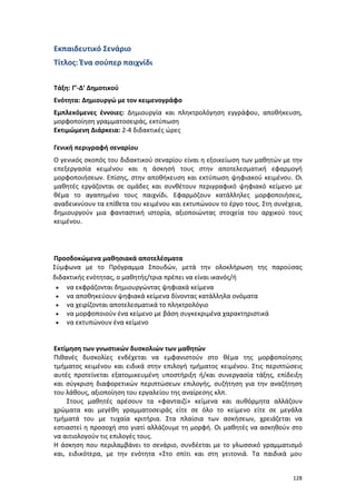 Εκπαιδευτικό Σενάριο
Τίτλος: Ένα σούπερ παιχνίδι
Τάξη: Γ’-Δ’ Δημοτικού
Ενότητα: Δημιουργώ με τον κειμενογράφο
Εμπλεκόμενες έννοιες: Δημιουργία και πληκτρολόγηση εγγράφου, αποθήκευση,
μορφοποίηση γραμματοσειράς, εκτύπωση
Εκτιμώμενη Διάρκεια: 2-4 διδακτικές ώρες
Γενική περιγραφή σεναρίου
Ο γενικός σκοπός του διδακτικού σεναρίου είναι η εξοικείωση των μαθητών με την
επεξεργασία κειμένου και η άσκησή τους στην αποτελεσματική εφαρμογή
μορφοποιήσεων. Επίσης, στην αποθήκευση και εκτύπωση ψηφιακού κειμένου. Οι
μαθητές εργάζονται σε ομάδες και συνθέτουν περιγραφικό ψηφιακό κείμενο με
θέμα το αγαπημένο τους παιχνίδι. Εφαρμόζουν κατάλληλες μορφοποιήσεις,
αναδεικνύουν τα επίθετα του κειμένου και εκτυπώνουν το έργο τους. Στη συνέχεια,
δημιουργούν μια φανταστική ιστορία, αξιοποιώντας στοιχεία του αρχικού τους
κειμένου.

Προσδοκώμενα μαθησιακά αποτελέσματα
Σύμφωνα με το Πρόγραμμα Σπουδών, μετά την ολοκλήρωση της παρούσας
διδακτικής ενότητας, ο μαθητής/τρια πρέπει να είναι ικανός/ή
• να εκφράζονται δημιουργώντας ψηφιακά κείμενα
• να αποθηκεύουν ψηφιακά κείμενα δίνοντας κατάλληλα ονόματα
• να χειρίζονται αποτελεσματικά το πληκτρολόγιο
• να μορφοποιούν ένα κείμενο με βάση συγκεκριμένα χαρακτηριστικά
• να εκτυπώνουν ένα κείμενο

Εκτίμηση των γνωστικών δυσκολιών των μαθητών
Πιθανές δυσκολίες ενδέχεται να εμφανιστούν στο θέμα της μορφοποίησης
τμήματος κειμένου και ειδικά στην επιλογή τμήματος κειμένου. Στις περιπτώσεις
αυτές προτείνεται εξατομικευμένη υποστήριξη ή/και συνεργασία τάξης, επίδειξη
και σύγκριση διαφορετικών περιπτώσεων επιλογής, συζήτηση για την αναζήτηση
του λάθους, αξιοποίηση του εργαλείου της αναίρεσης κλπ.
Στους μαθητές αρέσουν τα «φανταιζί» κείμενα και αυθόρμητα αλλάζουν
χρώματα και μεγέθη γραμματοσειράς είτε σε όλο το κείμενο είτε σε μεγάλα
τμήματά του με τυχαία κριτήρια. Στα πλαίσια των ασκήσεων, χρειάζεται να
εστιαστεί η προσοχή στο γιατί αλλάζουμε τη μορφή. Οι μαθητές να ασκηθούν στο
να αιτιολογούν τις επιλογές τους.
Η άσκηση που περιλαμβάνει το σενάριο, συνδέεται με το γλωσσικό γραμματισμό
και, ειδικότερα, με την ενότητα «Στο σπίτι και στη γειτονιά. Τα παιδικά μου
128

 