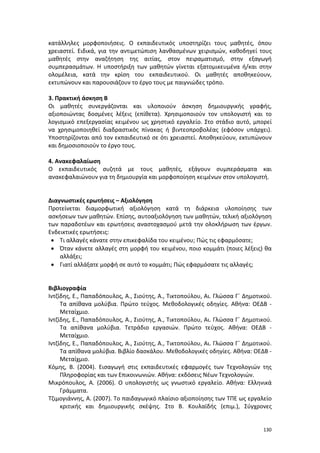 κατάλληλες μορφοποιήσεις. Ο εκπαιδευτικός υποστηρίζει τους μαθητές, όπου
χρειαστεί. Ειδικά, για την αντιμετώπιση λανθασμένων χειρισμών, καθοδηγεί τους
μαθητές στην αναζήτηση της αιτίας, στον πειραματισμό, στην εξαγωγή
συμπερασμάτων. Η υποστήριξη των μαθητών γίνεται εξατομικευμένα ή/και στην
ολομέλεια, κατά την κρίση του εκπαιδευτικού. Οι μαθητές αποθηκεύουν,
εκτυπώνουν και παρουσιάζουν το έργο τους με παιγνιώδες τρόπο.
3. Πρακτική άσκηση Β
Οι μαθητές συνεργάζονται και υλοποιούν άσκηση δημιουργικής γραφής,
αξιοποιώντας δοσμένες λέξεις (επίθετα). Χρησιμοποιούν τον υπολογιστή και το
λογισμικό επεξεργασίας κειμένου ως χρηστικό εργαλείο. Στο στάδιο αυτό, μπορεί
να χρησιμοποιηθεί διαδραστικός πίνακας ή βιντεοπροβολέας (εφόσον υπάρχει).
Υποστηρίζονται από τον εκπαιδευτικό σε ότι χρειαστεί. Αποθηκεύουν, εκτυπώνουν
και δημοσιοποιούν το έργο τους.
4. Ανακεφαλαίωση
Ο εκπαιδευτικός συζητά με τους μαθητές, εξάγουν συμπεράσματα και
ανακεφαλαιώνουν για τη δημιουργία και μορφοποίηση κειμένων στον υπολογιστή.

Διαγνωστικές ερωτήσεις – Αξιολόγηση
Προτείνεται διαμορφωτική αξιολόγηση κατά τη διάρκεια υλοποίησης των
ασκήσεων των μαθητών. Επίσης, αυτοαξιολόγηση των μαθητών, τελική αξιολόγηση
των παραδοτέων και ερωτήσεις αναστοχασμού μετά την ολοκλήρωση των έργων.
Ενδεικτικές ερωτήσεις:
• Τι αλλαγές κάνατε στην επικεφαλίδα του κειμένου; Πώς τις εφαρμόσατε;
• Όταν κάνετε αλλαγές στη μορφή του κειμένου, ποιο κομμάτι (ποιες λέξεις) θα
αλλάξει;
• Γιατί αλλάξατε μορφή σε αυτό το κομμάτι; Πώς εφαρμόσατε τις αλλαγές;
Βιβλιογραφία
Ιντζίδης, Ε., Παπαδόπουλος, Α., Σιούτης, Α., Τικτοπούλου, Αι. Γλώσσα Γ΄ Δημοτικού.
Τα απίθανα μολύβια. Πρώτο τεύχος. Μεθοδολογικές οδηγίες. Αθήνα: ΟΕΔΒ Μεταίχμιο.
Ιντζίδης, Ε., Παπαδόπουλος, Α., Σιούτης, Α., Τικτοπούλου, Αι. Γλώσσα Γ΄ Δημοτικού.
Τα απίθανα μολύβια. Τετράδιο εργασιών. Πρώτο τεύχος. Αθήνα: ΟΕΔΒ Μεταίχμιο.
Ιντζίδης, Ε., Παπαδόπουλος, Α., Σιούτης, Α., Τικτοπούλου, Αι. Γλώσσα Γ΄ Δημοτικού.
Τα απίθανα μολύβια. Βιβλίο δασκάλου. Μεθοδολογικές οδηγίες. Αθήνα: ΟΕΔΒ Μεταίχμιο.
Κόμης, Β. (2004). Εισαγωγή στις εκπαιδευτικές εφαρμογές των Τεχνολογιών της
Πληροφορίας και των Επικοινωνιών. Αθήνα: εκδόσεις Νέων Τεχνολογιών.
Μικρόπουλος, Α. (2006). Ο υπολογιστής ως γνωστικό εργαλείο. Αθήνα: Ελληνικά
Γράμματα.
Τζιμογιάννης, Α. (2007). Το παιδαγωγικό πλαίσιο αξιοποίησης των ΤΠΕ ως εργαλείο
κριτικής και δημιουργικής σκέψης. Στο Β. Κουλαϊδής (επιμ.), Σύγχρονες

130

 