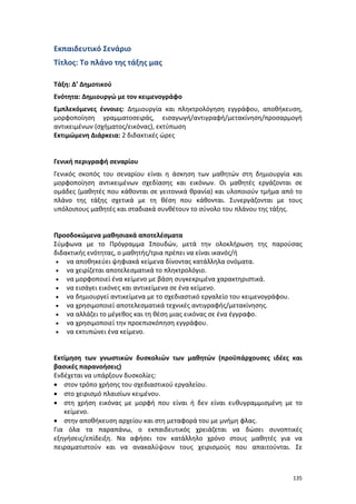 Εκπαιδευτικό Σενάριο
Τίτλος: Το πλάνο της τάξης μας
Τάξη: Δ’ Δημοτικού
Ενότητα: Δημιουργώ με τον κειμενογράφο
Εμπλεκόμενες έννοιες: Δημιουργία και πληκτρολόγηση εγγράφου, αποθήκευση,
μορφοποίηση γραμματοσειράς, εισαγωγή/αντιγραφή/μετακίνηση/προσαρμογή
αντικειμένων (σχήματος/εικόνας), εκτύπωση
Εκτιμώμενη Διάρκεια: 2 διδακτικές ώρες

Γενική περιγραφή σεναρίου
Γενικός σκοπός του σεναρίου είναι η άσκηση των μαθητών στη δημιουργία και
μορφοποίηση αντικειμένων σχεδίασης και εικόνων. Οι μαθητές εργάζονται σε
ομάδες (μαθητές που κάθονται σε γειτονικά θρανία) και υλοποιούν τμήμα από το
πλάνο της τάξης σχετικά με τη θέση που κάθονται. Συνεργάζονται με τους
υπόλοιπους μαθητές και σταδιακά συνθέτουν το σύνολο του πλάνου της τάξης.

Προσδοκώμενα μαθησιακά αποτελέσματα
Σύμφωνα με το Πρόγραμμα Σπουδών, μετά την ολοκλήρωση της παρούσας
διδακτικής ενότητας, ο μαθητής/τρια πρέπει να είναι ικανός/ή
• να αποθηκεύει ψηφιακά κείμενα δίνοντας κατάλληλα ονόματα.
• να χειρίζεται αποτελεσματικά το πληκτρολόγιο.
• να μορφοποιεί ένα κείμενο με βάση συγκεκριμένα χαρακτηριστικά.
• να εισάγει εικόνες και αντικείμενα σε ένα κείμενο.
• να δημιουργεί αντικείμενα με το σχεδιαστικό εργαλείο του κειμενογράφου.
• να χρησιμοποιεί αποτελεσματικά τεχνικές αντιγραφής/μετακίνησης.
• να αλλάζει το μέγεθος και τη θέση μιας εικόνας σε ένα έγγραφο.
• να χρησιμοποιεί την προεπισκόπηση εγγράφου.
• να εκτυπώνει ένα κείμενο.

Εκτίμηση των γνωστικών δυσκολιών των μαθητών (προϋπάρχουσες ιδέες και
βασικές παρανοήσεις)
Ενδέχεται να υπάρξουν δυσκολίες:
• στον τρόπο χρήσης του σχεδιαστικού εργαλείου.
• στο χειρισμό πλαισίων κειμένου.
• στη χρήση εικόνας με μορφή που είναι ή δεν είναι ευθυγραμμισμένη με το
κείμενο.
• στην αποθήκευση αρχείου και στη μεταφορά του με μνήμη φλας.
Για όλα τα παραπάνω, ο εκπαιδευτικός χρειάζεται να δώσει συνοπτικές
εξηγήσεις/επίδειξη. Να αφήσει τον κατάλληλο χρόνο στους μαθητές για να
πειραματιστούν και να ανακαλύψουν τους χειρισμούς που απαιτούνται. Σε

135

 