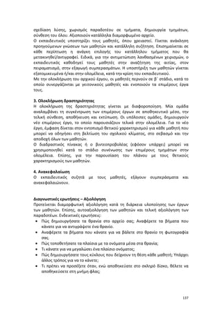 σχεδίαση λύσης, χωρισμός παραδοτέου σε τμήματα, δημιουργία τμημάτων,
σύνθεση του όλου. Αξιοποιούν κατάλληλα διαμορφωμένο αρχείο.
Ο εκπαιδευτικός υποστηρίζει τους μαθητές, όπου χρειαστεί. Γίνεται ανάκληση
προηγούμενων γνώσεων των μαθητών και κατάλληλη συζήτηση. Επισημαίνεται σε
κάθε περίπτωση η ανάγκη επιλογής του κατάλληλου τμήματος που θα
μετακινηθεί/αντιγραφεί. Ειδικά, για την αντιμετώπιση λανθασμένων χειρισμών, ο
εκπαιδευτικός καθοδηγεί τους μαθητές στην αναζήτηση της αιτίας, στον
πειραματισμό, στην εξαγωγή συμπερασμάτων. Η υποστήριξη των μαθητών γίνεται
εξατομικευμένα ή/και στην ολομέλεια, κατά την κρίση του εκπαιδευτικού.
Με την ολοκλήρωση του αρχικού έργου, οι μαθητές περνούν σε β΄ στάδιο, κατά το
οποίο συνεργάζονται με γειτονικούς μαθητές και ενοποιούν τα επιμέρους έργα
τους.
3. Ολοκλήρωση δραστηριότητας
Η ολοκλήρωση της δραστηριότητας γίνεται με διαφοροποίηση. Μία ομάδα
αναλαμβάνει τη συγκέντρωση των επιμέρους έργων σε αποθηκευτικό μέσο, την
τελική σύνθεση, αποθήκευση και εκτύπωση. Οι υπόλοιπες ομάδες, δημιουργούν
νέο επιμέρους έργο, το οποίο παρουσιάζουν τελικά στην ολομέλεια. Για το νέο
έργο, έμφαση δίνεται στον εντοπισμό θετικού χαρακτηρισμού για κάθε μαθητή που
μπορεί να οδηγήσει στη βελτίωση του σχολικού κλίματος, στο σεβασμό και την
αποδοχή όλων των μαθητών.
Ο διαδραστικός πίνακας ή ο βιντεοπροβολέας (εφόσον υπάρχει) μπορεί να
χρησιμοποιηθεί κατά το στάδιο συνένωσης των επιμέρους τμημάτων στην
ολομέλεια. Επίσης, για την παρουσίαση του πλάνου με τους θετικούς
χαρακτηρισμούς των μαθητών.
4. Ανακεφαλαίωση
Ο εκπαιδευτικός συζητά με τους μαθητές, εξάγουν συμπεράσματα και
ανακεφαλαιώνουν.

Διαγνωστικές ερωτήσεις – Αξιολόγηση
Προτείνεται διαμορφωτική αξιολόγηση κατά τη διάρκεια υλοποίησης των έργων
των μαθητών. Επίσης, αυτοαξιολόγηση των μαθητών και τελική αξιολόγηση των
παραδοτέων. Ενδεικτικές ερωτήσεις:
• Πώς δημιουργήσατε τα θρανία στο αρχείο σας; Αναφέρετε τα βήματα που
κάνατε για να αντιγράψετε ένα θρανίο.
• Αναφέρετε τα βήματα που κάνατε για να βάλετε στο θρανίο τη φωτογραφία
σας.
• Πώς τοποθετήσατε τα πλαίσια με τα ονόματα μέσα στα θρανία;
• Τι κάνατε για να μεγαλώσει ένα πλαίσιο ονόματος;
• Πώς δημιουργήσατε τους κύκλους που δείχνουν τη θέση κάθε μαθητή; Υπάρχει
άλλος τρόπος για να το κάνετε;
• Τι πρέπει να προσέξετε όταν, ενώ αποθηκεύατε στο σκληρό δίσκο, θέλετε να
αποθηκεύσετε στη μνήμη φλας;

137

 