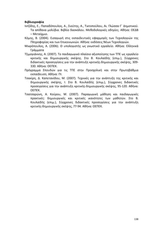 Βιβλιογραφία
Ιντζίδης, Ε., Παπαδόπουλος, Α., Σιούτης, Α., Τικτοπούλου, Αι. Γλώσσα Γ΄ Δημοτικού.
Τα απίθανα μολύβια. Βιβλίο δασκάλου. Μεθοδολογικές οδηγίες. Αθήνα: ΟΕΔΒ
– Μεταίχμιο.
Κόμης, Β. (2004). Εισαγωγή στις εκπαιδευτικές εφαρμογές των Τεχνολογιών της
Πληροφορίας και των Επικοινωνιών. Αθήνα: εκδόσεις Νέων Τεχνολογιών.
Μικρόπουλος, Α. (2006). Ο υπολογιστής ως γνωστικό εργαλείο. Αθήνα: Ελληνικά
Γράμματα
Τζιμογιάννης, Α. (2007). Το παιδαγωγικό πλαίσιο αξιοποίησης των ΤΠΕ ως εργαλείο
κριτικής και δημιουργικής σκέψης. Στο Β. Κουλαϊδής (επιμ.), Σύγχρονες
διδακτικές προσεγγίσεις για την ανάπτυξη κριτικής-δημιουργικής σκέψης, 309330. Αθήνα: ΟΕΠΕΚ.
Πρόγραμμα Σπουδών για τις ΤΠΕ στην Προσχολική και στην Πρωτοβάθμια
εκπαίδευση. Αθήνα: ΠΙ.
Τσακίρη, Δ. Καπετανίδου, Μ. (2007). Τεχνικές για την ανάπτυξη της κριτικής και
δημιουργικής σκέψης, Ι. Στο Β. Κουλαϊδής (επιμ.), Σύγχρονες διδακτικές
προσεγγίσεις για την ανάπτυξη κριτικής-δημιουργικής σκέψης, 95-120. Αθήνα:
ΟΕΠΕΚ.
Τσατσαρώνη, Α. Κούρου, Μ. (2007). Παραγωγική μάθηση και παιδαγωγικές
πρακτικές: δημιουργικές και κριτικές ικανότητες των μαθητών. Στο Β.
Κουλαϊδής (επιμ.), Σύγχρονες διδακτικές προσεγγίσεις για την ανάπτυξη
κριτικής-δημιουργικής σκέψης, 77-94. Αθήνα: ΟΕΠΕΚ.

138

 